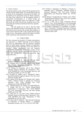 Trajectory Segmentation and Sampling of Moving Objects Based On Representativeness
(IJSRD/Vol. 1/Issue 4/2013/0038)
All rights reserved by www.ijsrd.com 974
C. Density Analysis:
The density analysis can be used to find the gap between the
vehicles and the related details. The average density gap can
be found out for deciding the movement of the object. All
the details can be clustered by using ‘K’ Means clustering.
The data being collected by the participating vehicles is
immediately communicated to a central facility for
processing. This approach allows the collection of traffic
data across the whole road network, including towns, cities,
rural roads and currently unmonitored motorway segments.
Time Graph:
The time graph can be used to find the traffic
details at the particular location in the particular time. This
time details can be stored in the moving object database. It
can be used to find the traffic of the location that the object
needs to move. This graph is useful for the object to find the
traffic at particular time and decide its movement.
VI. CONCLUSION
We have discussed the problem of finding representative
sub trajectories in a MOD. Especially we have addressed
this issue by segmentation and sub trajectory sampling
based on global spatio temporal similarity of trajectories.
We have proposed three algorithms GVA, SSA &TSA for
trajectory voting, segmentation and sub trajectory
sampling.TSA automatically estimates the number of sub-
trajectories and their borders separating each trajectory of
MOD into homogeneous partitions concerning their
representativeness.
REFERENCES
[1] R.H. Guting and M. Schneider, Moving Object
Databases. Morgan Kaufmann Publishers, 2005.
[2] F. Giannotti and D. Pedreschi, Mobility, Data Mining
and Privacy, Geographic Knowledge Discovery.
Springer-Verlag, 2008.
[3] M. Vlachos, D. Gunopulos, and G. Das, “Rotation
Invariant Distance Measures for Trajectories,” Proc.
ACM SIGKDD Int’l Conf. Knowledge Discovery and
Data Mining (KDD), pp. 707-712, 2004.
[4] E. Frentzos, K. Gratsias, and Y. Theodoridis, “Index-
Based Most Similar Trajectory Search,” Proc. Int’l Conf.
Data Eng. (ICDE), 2007.
[5] M. Ankerst, M.M. Breunig, H.-P. Kriegel, and J. Sander,
“Optics: Ordering Points to Identify the Clustering
Structure,” Proc. ACM SIGMOD Int’l Conf.
Management of Data (SIGMOD), 1999.
[6] A. Anagnostopoulos, M. Vlachos, M. Hadjieleftheriou,
E. Keogh, and P.S. Yu, “Global Distance-Based
Segmentation of Trajectories,” Proc. ACM SIGKDD
Int’l Conf. Knowledge Discovery and Data Mining
(KDD), pp. 34-43, 2006.
[7] L. Chen, M.T. O ¨ zsu, and V. Oria, “Robust and Fast
Similarity Search for Moving Object Trajectories,” Proc.
ACM SIGMOD Int’l Conf. Management of Data
(SIGMOD), pp. 491-502, 2005.
[8] M. Nanni and D. Pedreschi, “Time-Focused Clustering
of Trajectories of Moving Objects,” J. Intelligent
Information Systems, vol. 27, no. 3, pp. 267-289, 2006.
[9] N. Pelekis, I. Kopanakis, G. Marketos, I. Ntoutsi, G.
Andrienko, and Y. Theodoridis, “Similarity Search in
Trajectory Databases,” Proc. Int’l Symp. Temporal
Representation and Reasoning (TIME), pp. 129-140,
2007.
[10] M. Benkert, J. Gudmundsson, F. Hubner, and T. Wolle,
“Reporting Flock Patterns,” Proc. Conf. Ann. European
Symp. (ESA), pp. 660- 671, 2006.
[11] Y. Li, J. Han, and J. Yang, “Clustering Moving
Objects,” Proc. ACM SIGKDD Int’l Conf. Knowledge
Discovery and Data Mining (KDD), pp. 617-622, 2004.
[12] N. Pelekis, I. Kopanakis, E.E. Kotsifakos, E. Frentzos,
and Y. Theodoridis, “Clustering Trajectories of Moving
Objects in an Uncertain World,” Proc. Int’l Conf. Data
Mining (ICDM), 2009.
 