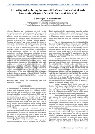 IJSRD - International Journal for Scientific Research & Development| Vol. 1, Issue 4, 2013 | ISSN (online): 2321-0613
All rights reserved by www.ijsrd.com 975
Extracting and Reducing the Semantic Information Content of Web
Documents to Support Semantic Document Retrieval
A. Illayarajaa1
K. MohanKumar2
1
Assistant Professor
1, 2
Department of Computer Science and Engineering
1, 2
Annai Mathammal Sheela Engineering College, Namakkal.
Abstract—Ranking and optimization of web service
compositions represent challenging areas of research with
significant implication for realization of the “Web of
Services” vision. The semantic web, where the semantics
information is indicated using machine-process able
language such as the Web Ontology Language (OWL) “
Semantic web service” use formal semantic description of
web service functionality and enable automated reasoning
over web service compositions. These semantic web
services can then be automatically discovered, composed
into more complex services, and executed. Automating web
service composition through the use of semantic
technologies calculating the semantic similarities between
outputs and inputs of connected constituent services, and
aggregate these values into a measure of semantics quality
for the composition. It propose a novel and extensible model
balancing the new dimensions of semantic quality ( as a
functional quality metric) with QoS metric, and using them
together as a ranking and optimization criteria. It also
demonstrates the utility of Genetic Algorithms to allow
optimization within the context of a large number of
services foreseen by the “Web of Service” vision. To reduce
the semantics of the web documents then to support
semantic document retrieval by using Network Ontology
Language (NOL) and to improve QoS as a ranking and
optimization.
Keywords: Data mining and warehousing, xml web
application, Database
I. INTRODUCTION
A search engine is an information retrieval system designed
to help find information stored on a computer system.
Search engines help to minimize the time required to find
information and the amount of information which must be
consulted, akin to other techniques for managing
information overload. The most popular form of a search
engine is a Web search engine which searches for
information on the public World Wide Web. Other kinds of
search engines include enterprise search engines, which
search on intranets, personal search engines, and mobile
search engines.
Search engines provide an interface to a group of
items that enables users to specify criteria about an item of
interest and have the engine find the matching items within
the group. In the most popular form of search, items are
documents or web pages and the criteria are words or
concepts that the documents may contain.
A Boolean search for an item within a group of
items will either return the exact matching item or nothing.
This is a rather orthodox search method where the equality
between the desired item and the actual item must be exact.
In application, it is sometimes far more beneficial and useful
to incorporate a more lax measure of similarity between the
desired item(s) and the items that exist in the group being
searched.
The lists of items that meet the criteria specified by
the query are typically sorted, or ranked, in some regard so
as to place the most 'relevant' items first. Placing the most
relevant items first reduces the time required by users to
determine whether one or more of the resulting items are
sufficiently similar to the query. It has become common
knowledge through the use of Web search engines that the
further down the list of matching items user browse, the less
relevant the items become.
To provide a set of matching items quickly, a
search engine will typically collect information, or metadata,
about the group of items under consideration beforehand.
For example, a library search engine may determine the
author of each book automatically and add the author name
to a description of each book. Users can then search for
books by the author's name. Other metadata in this example
might include the book title, the number of pages in the
book, the date it was published, and so forth. The metadata
collected about each item is typically stored on a computer
in the form of an index. The index typically requires a
smaller amount of computer storage and provides a way for
the search engine to calculate the relevance, or similarity,
between the query and the set of items.
Natural Language Search is the term used to
describe web search engines that apply natural language
processing of some form. Traditional search engines tend to
use a non-linguistic model of language and the hypothesis is
that NLS will provide better results - that is to say, results
that more accurately and efficiently support a user's need.
A meta-search engine is a search engine that sends
user requests to several other search engines and/or
databases and returns the results from each one. Meta search
enables users to enter search criteria once and access several
search engines simultaneously. Since it is hard to catalogue
the entire web, the idea is that by searching multiple search
engines user can able to search more of the web in less time
and do it with only one click.
The ease of use and high probability of finding the
desired page(s) make Metasearch engines popular with those
who are willing to weed through the lists of irrelevant
'matches'. Another use is to get at least some results when no
result had been obtained with traditional search engines.
Metasearch engines create what is known as a virtual
database. They do not compile a physical database or
 