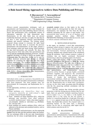 IJSRD - International Journal for Scientific Research & Development| Vol. 1, Issue 4, 2013 | ISSN (online): 2321-0613
All rights reserved by www.ijsrd.com 982
A Rule based Slicing Approach to Achieve Data Publishing and Privacy
P. Bhuvaneswari1
C. Saravanabhavan2
1
PG Scholar [M.E.] 2
Assistant Professor
1, 2
Department of Computer Science
1, 2
AMS Engineering College, Namakkal
Abstract—several anonymization techniques, such as
generalization and bucketization, have been designed for
privacy preserving micro data publishing. Recent work has
shown that generalization loses considerable amount of
information, especially for high dimensional data.
Bucketization, on the other hand, does not prevent
membership disclosure and does not apply for data that do
not have a clear separation between quasi-identifying
attributes and sensitive attributes. The existing system
proposed slicing concept to overcome the tuple based
partition this has been done to overcome the previous
generalization and bucketization. In this paper, present a
novel technique called rule based slicing, which partitions
the data both horizontally and vertically. We show that
slicing preserves better data utility than generalization and
can be used for membership disclosure protection. Another
important advantage of slicing is that it can handle high-
dimensional data. We show how slicing can be used for
attribute disclosure protection and develop an efficient
algorithm for computing the sliced data that obey the l-
diversity requirement. The workload experiments confirm
that slicing preserves better utility than generalization and is
more effective than bucketization in workloads involving
the sensitive attribute. The experiments also demonstrate
that slicing can be used to prevent membership disclosure
Index Terms— Privacy preservation, data anonymization,
data publishing, data security
I. INTRODUCTION
Individual entity such as a person a household or an
organization several microdata anonymization techniques
have been proposed. The most popular ones are
generalization for k-anonymity and bucketization for L-
diversity.
In both approaches, attributes are partitioned into three
categories:
1) Some attributes a r e i d e n t i f i e s t h a t c a n
u n i q u e l y i d e n t i f y a n i n d i v i d u a l ’ s such
as Name or Social Security Number;
2) Some attributes are Quasi identifiers (Q1),, which the
adversary may (possibly from other publicly
available databases)and which, when taken together,
can potentially identify an individual, e.g., Birthdate.
Sex, and Zip code; - -
3) Some attributes are sensitive attributes (SAs), which are
unknown to the adversary and considered sensitive, such as
Disease and Salary.
In both generalization and bucketization, one first removesthe
identifiers from the data and then partitions tuples into buckets.
The two techniques differ in the next step. Generalization
transforms the Q1-values in each bucket into less specific but
semantically consistent values so that tuples in the same
bucket cannot be distinguished by their QI values. In
bucketization, one separates the SAs from the Qls by
randomly permuting the SA values in each bucket. The
anonymized data consist of a set of buckets with
permuted sensitive attribute values. PRIVACY-
PRESERVING Publishing of micro-data has records each
of which contains information about
II. MOTIVATION OF SLICING
In this paper, we introduce a novel data anonymization
technique called slicing to improve the current state of
the art. Slicing partitions the data set both vertically
and horizontally. Vertical partitioning is done by
grouping attributes into columns based on the correlations
among the attributes. Each column contains a subset of
attributes that are highly correlated. Horizontal
partitioning is done by grouping tuples into buckets.
Finally, within each bucket, values in each column are
randomly permutated (or sorted) to break the linking
between different columns. The basic idea of slicing is to
break the association cross columns, but to preserve the
association within each column. This reduces the
dimensionality of the data and preserves better utility
than generalization and bucketization. Slicing
preserves utility because it groups highly correlated
attributes together, and preserves the correlations
between such attributes. Slicing protects privacy
because it breaks the associations between
uncorrelated attributes, which are infrequent and thus
identifying. Note that when the data set contains QIs and
one SA, bucketization has to break their correlation;
slicing, on the other hand, can group some QI attributes
with the SA, preserving attribute correlations with the
sensitive attribute.
The key intuition that slicing provides privacy
protection is that the slicing process ensures that for any
tuple, there are generally multiple matching buckets.
Given a tuple t = (vi, v2 cr), where c is the number of
columns and vi is the value for the ith column, a
bucket is a matching bucket for t if and only if for each i
(1 < i < c), vi appears at least once in the i'th column of the
bucket. Any bucket that contains the original tuple is a
matching bucket. At the same time, a matching
bucket can be due to containing other tuples each of
which contains some but not all vi's.
III. RELATED WORK
Two popular anonymization techniques are
generalization and bucketization. Generalization [28], [30],
replaces a value with a "less-specific but semantically
 