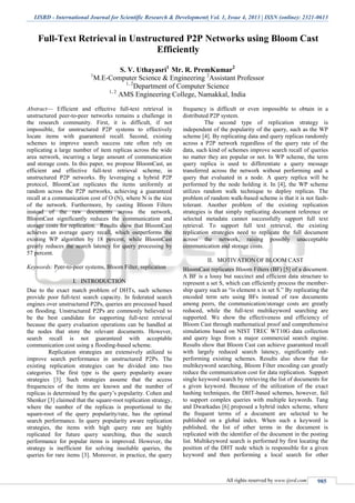 IJSRD - International Journal for Scientific Research & Development| Vol. 1, Issue 4, 2013 | ISSN (online): 2321-0613
All rights reserved by www.ijsrd.com 985
Full-Text Retrieval in Unstructured P2P Networks using Bloom Cast
Efficiently
S. V. Uthayasri1
Mr. R. PremKumar2
1
M.E-Computer Science & Engineering 2
Assistant Professor
1, 2
Department of Computer Science
1, 2
AMS Engineering College, Namakkal, India
Abstract— Efficient and effective full-text retrieval in
unstructured peer-to-peer networks remains a challenge in
the research community. First, it is difficult, if not
impossible, for unstructured P2P systems to effectively
locate items with guaranteed recall. Second, existing
schemes to improve search success rate often rely on
replicating a large number of item replicas across the wide
area network, incurring a large amount of communication
and storage costs. In this paper, we propose BloomCast, an
efficient and effective full-text retrieval scheme, in
unstructured P2P networks. By leveraging a hybrid P2P
protocol, BloomCast replicates the items uniformly at
random across the P2P networks, achieving a guaranteed
recall at a communication cost of O (N), where N is the size
of the network. Furthermore, by casting Bloom Filters
instead of the raw documents across the network,
BloomCast significantly reduces the communication and
storage costs for replication. Results show that BloomCast
achieves an average query recall, which outperforms the
existing WP algorithm by 18 percent, while BloomCast
greatly reduces the search latency for query processing by
57 percent.
Keywords: Peer-to-peer systems, Bloom Filter, replication
I. INTRODUCTION
Due to the exact match problem of DHTs, such schemes
provide poor full-text search capacity. In federated search
engines over unstructured P2Ps, queries are processed based
on flooding. Unstructured P2Ps are commonly believed to
be the best candidate for supporting full-text retrieval
because the query evaluation operations can be handled at
the nodes that store the relevant documents. However,
search recall is not guaranteed with acceptable
communication cost using a flooding-based scheme.
Replication strategies are extensively utilized to
improve search performance in unstructured P2Ps. The
existing replication strategies can be divided into two
categories. The first type is the query popularity aware
strategies [3]. Such strategies assume that the access
frequencies of the items are known and the number of
replicas is determined by the query’s popularity. Cohen and
Shenker [3] claimed that the square-root replication strategy,
where the number of the replicas is proportional to the
square-root of the query popularity/rate, has the optimal
search performance. In query popularity aware replication
strategies, the items with high query rate are highly
replicated for future query searching, thus the search
performance for popular items is improved. However, the
strategy is inefficient for solving insoluble queries, the
queries for rare items [3]. Moreover, in practice, the query
frequency is difficult or even impossible to obtain in a
distributed P2P system.
The second type of replication strategy is
independent of the popularity of the query, such as the WP
scheme [4]. By replicating data and query replicas randomly
across a P2P network regardless of the query rate of the
data, such kind of schemes improve search recall of queries
no matter they are popular or not. In WP scheme, the term
query replica is used to differentiate a query message
transferred across the network without performing and a
query that evaluated in a node. A query replica will be
performed by the node holding it. In [4], the WP scheme
utilizes random walk technique to deploy replicas. The
problem of random walk-based scheme is that it is not fault-
tolerant. Another problem of the existing replication
strategies is that simply replicating document reference or
selected metadata cannot successfully support full text
retrieval. To support full text retrieval, the existing
replication strategies need to replicate the full document
across the network, raising possibly unacceptable
communication and storage costs.
II. MOTIVATION OF BLOOM CAST
BloomCast replicates Bloom Filters (BF) [5] of a document.
A BF is a lossy but succinct and efficient data structure to
represent a set S, which can efficiently process the member-
ship query such as “is element x in set S.” By replicating the
encoded term sets using BFs instead of raw documents
among peers, the communication/storage costs are greatly
reduced, while the full-text multikeyword searching are
supported. We show the effectiveness and efficiency of
Bloom Cast through mathematical proof and comprehensive
simulations based on NIST TREC WT10G data collection
and query logs from a major commercial search engine.
Results show that Bloom Cast can achieve guaranteed recall
with largely reduced search latency, significantly out-
performing existing schemes. Results also show that for
multikeyword searching, Bloom Filter encoding can greatly
reduce the communication cost for data replication. Support
single keyword search by retrieving the list of documents for
a given keyword. Because of the utilization of the exact
hashing techniques, the DHT-based schemes, however, fail
to support complex queries with multiple keywords. Tang
and Dwarkadas [6] proposed a hybrid index scheme, where
the frequent terms of a document are selected to be
published on a global index. When such a keyword is
published, the list of other terms in the document is
replicated with the identifier of the document in the posting
list. Multikeyword search is performed by first locating the
position of the DHT node which is responsible for a given
keyword and then performing a local search for other
 