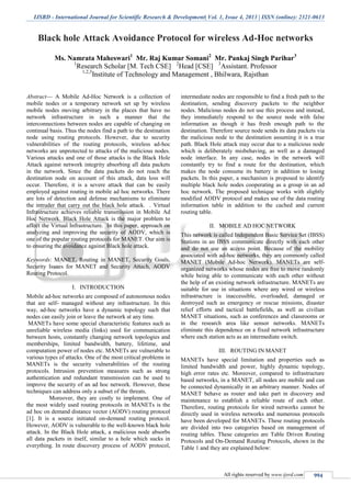 IJSRD - International Journal for Scientific Research & Development| Vol. 1, Issue 4, 2013 | ISSN (online): 2321-0613
All rights reserved by www.ijsrd.com 994
Black hole Attack Avoidance Protocol for wireless Ad-Hoc networks
Ms. Namrata Maheswari1
Mr. Raj Kumar Somani2
Mr. Pankaj Singh Parihar3
1
Research Scholar [M. Tech CSE] 2
Head [CSE] 3
Assistant. Professor
1,2,3
Institute of Technology and Management , Bhilwara, Rajsthan
Abstract— A Mobile Ad-Hoc Network is a collection of
mobile nodes or a temporary network set up by wireless
mobile nodes moving arbitrary in the places that have no
network infrastructure in such a manner that the
interconnections between nodes are capable of changing on
continual basis. Thus the nodes find a path to the destination
node using routing protocols. However, due to security
vulnerabilities of the routing protocols, wireless ad-hoc
networks are unprotected to attacks of the malicious nodes.
Various attacks and one of those attacks is the Black Hole
Attack against network integrity absorbing all data packets
in the network. Since the data packets do not reach the
destination node on account of this attack, data loss will
occur. Therefore, it is a severe attack that can be easily
employed against routing in mobile ad hoc networks. There
are lots of detection and defense mechanisms to eliminate
the intruder that carry out the black hole attack. . Virtual
Infrastructure achieves reliable transmission in Mobile Ad
Hoc Network. Black Hole Attack is the major problem to
affect the Virtual Infrastructure. In this paper, approach on
analyzing and improving the security of AODV, which is
one of the popular routing protocols for MANET. Our aim is
to ensuring the avoidance against Black hole attack.
Keywords: MANET, Routing in MANET, Security Goals,
Security Issues for MANET and Security Attach, AODV
Routing Protocol.
I. INTRODUCTION
Mobile ad-hoc networks are composed of autonomous nodes
that are self- managed without any infrastructure. In this
way, ad-hoc networks have a dynamic topology such that
nodes can easily join or leave the network at any time.
MANETs have some special characteristic features such as
unreliable wireless media (links) used for communication
between hosts, constantly changing network topologies and
memberships, limited bandwidth, battery, lifetime, and
computation power of nodes etc. MANETs are vulnerable to
various types of attacks. One of the most critical problems in
MANETs is the security vulnerabilities of the routing
protocols. Intrusion prevention measures such as strong
authentication and redundant transmission can be used to
improve the security of an ad hoc network. However, these
techniques can address only a subset of the threats.
Moreover, they are costly to implement. One of
the most widely used routing protocols in MANETs is the
ad hoc on demand distance vector (AODV) routing protocol
[1]. It is a source initiated on-demand routing protocol.
However, AODV is vulnerable to the well-known black hole
attack. In the Black Hole attack, a malicious node absorbs
all data packets in itself, similar to a hole which sucks in
everything. In route discovery process of AODV protocol,
intermediate nodes are responsible to find a fresh path to the
destination, sending discovery packets to the neighbor
nodes. Malicious nodes do not use this process and instead,
they immediately respond to the source node with false
information as though it has fresh enough path to the
destination. Therefore source node sends its data packets via
the malicious node to the destination assuming it is a true
path. Black Hole attack may occur due to a malicious node
which is deliberately misbehaving, as well as a damaged
node interface. In any case, nodes in the network will
constantly try to find a route for the destination, which
makes the node consume its battery in addition to losing
packets. In this paper, a mechanism is proposed to identify
multiple black hole nodes cooperating as a group in an ad
hoc network. The proposed technique works with slightly
modified AODV protocol and makes use of the data routing
information table in addition to the cached and current
routing table.
II. MOBILE AD HOC NETWORK
This network is called Independent Basic Service Set (IBSS)
Stations in an IBSS communicate directly with each other
and do not use an access point. Because of the mobility
associated with ad-hoc networks, they are commonly called
MANET (Mobile Ad-hoc Network). MANETs are self-
organized networks whose nodes are free to move randomly
while being able to communicate with each other without
the help of an existing network infrastructure. MANETs are
suitable for use in situations where any wired or wireless
infrastructure is inaccessible, overloaded, damaged or
destroyed such as emergency or rescue missions, disaster
relief efforts and tactical battlefields, as well as civilian
MANET situations, such as conferences and classrooms or
in the research area like sensor networks. MANETs
eliminate this dependence on a fixed network infrastructure
where each station acts as an intermediate switch.
III. ROUTING IN MANET
MANETs have special limitation and properties such as
limited bandwidth and power, highly dynamic topology,
high error rates etc. Moreover, compared to infrastructure
based networks, in a MANET, all nodes are mobile and can
be connected dynamically in an arbitrary manner. Nodes of
MANET behave as router and take part in discovery and
maintenance to establish a reliable route of each other.
Therefore, routing protocols for wired networks cannot be
directly used in wireless networks and numerous protocols
have been developed for MANETs. These routing protocols
are divided into two categories based on management of
routing tables. These categories are Table Driven Routing
Protocols and On-Demand Routing Protocols, shown in the
Table 1 and they are explained below:
 