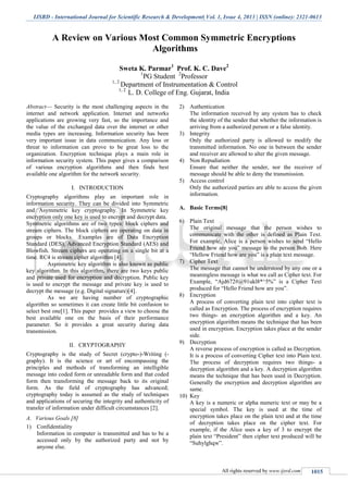 IJSRD - International Journal for Scientific Research & Development| Vol. 1, Issue 4, 2013 | ISSN (online): 2321-0613
All rights reserved by www.ijsrd.com 1015
A Review on Various Most Common Symmetric Encryptions
Algorithms
Sweta K. Parmar1
Prof. K. C. Dave2
1
PG Student 2
Professor
1, 2
Department of Instrumentation & Control
1, 2
L. D. College of Eng. Gujarat, India
Abstract— Security is the most challenging aspects in the
internet and network application. Internet and networks
applications are growing very fast, so the importance and
the value of the exchanged data over the internet or other
media types are increasing. Information security has been
very important issue in data communication. Any loss or
threat to information can prove to be great loss to the
organization. Encryption technique plays a main role in
information security system. This paper gives a comparison
of various encryption algorithms and then finds best
available one algorithm for the network security.
I. INTRODUCTION
Cryptography algorithms play an important role in
information security. They can be divided into Symmetric
and Asymmetric key cryptography. In Symmetric key
encryption only one key is used to encrypt and decrypt data.
Symmetric algorithms are of two types: block ciphers and
stream ciphers. The block ciphers are operating on data in
groups or blocks. .Examples are of Data Encryption
Standard (DES), Advanced Encryption Standard (AES) and
Blowfish. Stream ciphers are operating on a single bit at a
time. RC4 is stream cipher algorithm [4].
Asymmetric key algorithm is also known as public
key algorithm. In this algorithm, there are two keys public
and private used for encryption and decryption. Public key
is used to encrypt the message and private key is used to
decrypt the message (e.g. Digital signature)[4].
As we are having number of cryptographic
algorithm so sometimes it can create little bit confusion to
select best one[1]. This paper provides a view to choose the
best available one on the basis of their performance
parameter. So it provides a great security during data
transmission.
II. CRYPTOGRAPHY
Cryptography is the study of Secret (crypto-)-Writing (-
graphy). It is the science or art of encompassing the
principles and methods of transforming an intelligible
message into coded form or unreadable form and that coded
form then transforming the message back to its original
form. As the field of cryptography has advanced;
cryptography today is assumed as the study of techniques
and applications of securing the integrity and authenticity of
transfer of information under difficult circumstances [2].
A. Various Goals [8]
1) Confidentiality
Information in computer is transmitted and has to be a
accessed only by the authorized party and not by
anyone else.
2) Authentication
The information received by any system has to check
the identity of the sender that whether the information is
arriving from a authorized person or a false identity.
3) Integrity
Only the authorized party is allowed to modify the
transmitted information. No one in between the sender
and receiver are allowed to alter the given message.
4) Non Repudiation
Ensure that neither the sender, nor the receiver of
message should be able to deny the transmission.
5) Access control
Only the authorized parties are able to access the given
information.
A. Basic Terms[8]
6) Plain Text
The original message that the person wishes to
communicate with the other is defined as Plain Text.
For example, Alice is a person wishes to send “Hello
Friend how are you” message to the person Bob. Here
“Hellow Friend how are you” is a plain text message.
7) Cipher Text
The message that cannot be understood by any one or a
meaningless message is what we call as Cipher text. For
Example, “Ajd672#@91ukl8*^5%” is a Cipher Text
produced for “Hello Friend how are you”.
8) Encryption
A process of converting plain text into cipher text is
called as Encryption. The process of encryption requires
two things- an encryption algorithm and a key. An
encryption algorithm means the technique that has been
used in encryption. Encryption takes place at the sender
side.
9) Decryption
A reverse process of encryption is called as Decryption.
It is a process of converting Cipher text into Plain text.
The process of decryption requires two things- a
decryption algorithm and a key. A decryption algorithm
means the technique that has been used in Decryption.
Generally the encryption and decryption algorithm are
same.
10) Key
A key is a numeric or alpha numeric text or may be a
special symbol. The key is used at the time of
encryption takes place on the plain text and at the time
of decryption takes place on the cipher text. For
example, if the Alice uses a key of 3 to encrypt the
plain text “President” then cipher text produced will be
“Suhylghqw”.
 