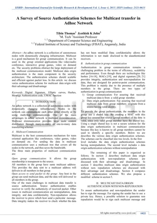 IJSRD - International Journal for Scientific Research & Development| Vol. 1, Issue 4, 2013 | ISSN (online): 2321-0613
All rights reserved by www.ijsrd.com 1022
A Survey of Source Authentication Schemes for Multicast transfer in
Adhoc Network
Tibin Thomas1
Jyothish K John2
1
M. Tech 2
Assistant Professor
1, 2
Department of Computer Science and Engineering
1, 2
Federal Institute of Science and Technology (FISAT), Angamaly, India
Abstract—An adhoc network is a collection of autonomous
nodes with dynamically changing infrastructure. Multicast
is a good mechanism for group communication. It can be
used in the group oriented applications like video/audio
conference, interactive group games, video on demand
etc. The security problems obstruct the large deployment of
the multicast communication model. Multicast data origin
authentication is the main component in the security
architecture. The authentication schemes should scalable
and efficient against packet loss. In this article we discuss
varies authentication scheme for multicast data origin with
their advantage and disadvantage
Keywords: Digital Signature, Elliptic curves, Hashes,
Message Authentication code, UMAC function
I. INTRODUCTION
An adhoc network is a collection of autonomous nodes with
dynamically changing infrastructure. Nodes in the
network can communicate each other either directly or by
using multi-hop communication. One of the main
advantages in adhoc network is multicast communication.
Multicast communication provides large scale content
distribution through many-to-many or one-to-many data
transferring schemes
A. MulticastCommunication
Multicast is the best communication mechanism for team
oriented application like conferences, video games, video
on demand etc. For sending the data in multicast
communication uses a multicast tree that covers all the
nodes in the network, and thus saves the bandwidth.
The three main properties of multicast communication
are:
Open group communication: It allows the group
membership is transparent to the source.
All members in the group have same multicast address:
This provides the data sent to a multicast address will
delivers to all members in that group.
Open access to send packet to the group: Any host in the
group can send multicast data, and the data will delivered to
all members in the group.
One of the main challenges in multicast data transfer is
source authentication. Source authentication enables
receiver to verify the authenticity of received packet. Other
issues in multicast communication are nonrepudiation, data
integrity and data confidentiality. Non-repudiation allows
the receiver to prove which host send a particular message.
Data integrity makes the receiver to check whether the data
has not been modified Data confidentiality allows the
information is not made disclosed to the unauthenticated
receivers.
B. Authentication in group communication
Authentication in group communication remains a
challenging problem in the terms of efficiency, scalability
and performance. Even though there are technologies like
hashes [16-18], MACs [19], and digital signature [20, 21]
provides integrity, authentication and non-repudiation for
data, they are designed for point-to-point communication.
This problem is mainly due to the presence of multiple
members in the group. There are two types of
authentication in group communication
1) Group communication: For assuring that received
multicast data is from a valid group member.
2) Data origin authentication: For assuring that received
multicast data from group members originate from a
source having valid identity.
To provide the group authentication, the members in the
group use a shared key. By creating a MAC with this
group key assures that source (group member) of the data is
valid, since only valid group member have the shared key.
Using a single shared key is not a secure solution for the
data origin authentication in multicast communication
because this key is known to all group members cannot be
used to identify a specific members. Below we are
describes the various data origin authentication schemes.
The schemes can be classified into two levels. In the first
level includes the data origin authentication schemes
having nonrepudiation. The second level includes s data
origin authentication schemes without nonrepudiation
The remaining of this paper is organized as
follows. In section 2 describes multicast data origin
authentication with non-repudiation schemes are
discussed with their advantage and disadvantage. In
section 3 describes multicast data origin authentication
without non- repudiation schemes are discussed with
their advantage and disadvantage. Section 4 compares
different authentication schemes. We also propose a
modified scheme in section 5.
II. MULTICAST DATA ORIGIN
AUTHENTICATION WITH NON-REPUDIATION
To assure authentication and non-repudiation the sender
has to sign the message. For signing the sender has to use a
private key. Hence, a possible solution to guarantee non
repudiation would be to sign each multicast message and
 