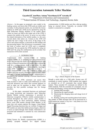 IJSRD - International Journal for Scientific Research & Development| Vol. 1, Issue 4, 2013 | ISSN (online): 2321-0613
All rights reserved by www.ijsrd.com 1027
Third Generation Automatic Teller Machine
Gayathri B1
AnnMary Antony2
Keerthana K H3
Aswathy R4
1,2,3,4
Department of Electronics and Communication
1,2,3,4
Federal Institute Of Science And Technology, Angamaly Kerala, India
Abstract— In this paper we proposed a new model in the
banking system, one knows that ATM cards are widely used
nowadays. In the proposed system, one can fetch the money
without an ATM card. ATM can be operated by using the
SIM (Subscriber Identity Module) in the mobile phone
.When we insert our SIM in the reader unit of the ATM, it
connects the mobile to the server. In server we can collect
the related information of the mobile number, i.e, the users
account detail, their photo etc. Camera in the ATM will
capture the user’s image to the server. If the image in the
server and camera matches, it proceeds for PIN number and
the processing begins. Else the process is terminated. Using
this kind of system need for ATM card is completely
eliminated. We can operate the ATM machine by using our
SIM itself. By using this malfunctions can be avoided. Our
transaction will be more secured.
I. INTRODUCTION
An automated teller machine (ATM) or banking
machine (ABM) is a computerized telecommunications
device that provides the clients of a financial institution with
access to financial transactions in a public space without the
need for a cashier, human clerk or bank teller. On most
modern ATMs, the customer is identified by inserting a
plastic ATM card with a magnetic stripe or a
plastic smartcard with a chip that contains a unique card
number and some security information such as name, expiry
date and CVV(Card Verification Value). Authentication is
provided by the customer entering a Personal Identification
Number (PIN).
Using an ATM, customers can access their
bank accounts in order to make cash withdrawals (or credit
card cash advances) and check their account balances as
well as make use for purchase in shops. ATM’s often
provides the best possible exchange rate for foreign
travellers.
In this paper, automated functions are performed
via image processing and transaction upon Subscriber
Identity Module security maintenance is provided by
behaviour recognition. Effective mobile communication is
ensured throughout the entire process. Alert module is
provided during an illicit transaction. Mobile scanning
device scans SIM number through GSM Modem, at the
same time web camera captures the images. Using Digital
Signal Processing functions they are verified, if images and
PIN number are same then further process begins, otherwise
it leaves an alarm through Alert module. Information’s are
processed and intimated to customer by voice annunciator
module.
II. GSM MODEM
Global System for Mobile communication (GSM) is a
globally accepted standard fo-r digital cellular
communication. A GSM modem acts like a dial-up modem,
being an external device. Typically, an external GSM
modem is connected to a computer
Fig. 1: Block Diagram of the System
through a serial cable or a USB cable. System uses AT
commands to control modems. GSM modems also support
an extended set of AT commands than normal dialup
modem. These extended AT commands are defined in the
GSM standards. With the extended AT commands, one can
do things like:Reading, writing and deleting SMS messages.
1) Sending SMS messages.
2) Monitoring the signal strength.
3) Monitoring the charging status and charge level of
the battery.
4) Reading, writing and searching phone book entries.
The number of SMS messages that can be processed by a
GSM modem per minute is very low -- only about six to ten
SMS messages per minute.
Fig. 2: GSM Modem
 
