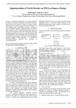 IJSRD - International Journal for Scientific Research & Development| Vol. 1, Issue 4, 2013 | ISSN (online): 2321-0613
All rights reserved by www.ijsrd.com 1033
Implementation of Viterbi Decoder on FPGA to Improve Design
Palak Gohel1
Prof. K. C. Dave2
1, 2
Instrumentation & Control Engineering Department,
1, 2
L. D. College of Engineering, Gujarat Technological University, Ahmedabad-380015
Abstract—In the data transmissions over wireless channels
are affect by attenuation, distortion, interference and noise,
which affects the receiver’s ability to receive correct
information. Convolution coding with Viterbi decoding is a
FEC technique that is particularly suited to a channel in
which transmitted signal is corrupted mainly by additive
white Gaussian noise (AWGN).Convolutional codes are
used for error correction. They have rather good correcting
capability and perform well even on very bad channels with
error probabilities. Viterbi decoding is the best technique for
decoding the Convolutional codes but it is limited to smaller
constraint lengths. Viterbi algorithm is a well-known
maximum-likelihood algorithm for decoding of
convolutional codes.
Keywords: Convolution encoder, Constraint length, Viterbi
decoder, FPGA, Traceback Methods
I. INTRODUCTION
Convolutional encoding is a forward error correction
technique that is used for correction of errors at the receiver
end. Forward error correction (FEC) much simpler
techniques [1]. It is known that noise-immunity is attributes
of information transmission system. Since errors are
possible in communication channels during data
transmission we must apply error correction codes to
combat these errors. The purpose of forward error correction
(FEC) is to improve the capacity of channel by adding some
carefully designed redundant information to the data being
transmitted through the channel. The process of adding this
redundant information is known as channel coding[2]. The
encoder adds redundant bits to the sender's bit stream to
create a code word. The decoder uses the redundant bits to
detect and/or correct as many bit errors as the particular
error control code will allow. Like any error correcting code,
a Convolutional code works by adding some structured
redundant information to the user's data and then correcting
errors using this information. There have been a few
Convolutional decoding methods such as sequential and
Viterbi decoding, of which the most commonly employed
technique is the Viterbi Algorithm (VA).
In 1967, Viterbi developed the Viterbi Algorithm
(VA) as a method to decode convolutional codes. Then,
many researchers have expanded on Viterbi’s work by to
improve convolutional codes, exploring the performance
limits of the technique, and varying decoder design
parameters to optimize the implementation of the technique
in hardware and software [5].
The Viterbi algorithm essentially perform
maximum Likelihood decoding to correct the errors in
received data which are caused by the channel noise;
however it reduces the computational load by taking
advantage of special structure in the code trellis. The Viterbi
algorithm (VA) is a recursive optimal solution to the
problem of estimating the state sequence of a discrete time
finite state Markov process [6].
II. VITERBI DECODER
Overview of the basic Viterbi decoding system is illustrated
in Fig. 1.
Fig. 1: Simple Viterbi decoder system
This figure shows three basic elements of the Viterbi
decoding system: convolutional encoder, communication
channel and Viterbi decoder.
A. Convolutional Encoder
Convolution codes were first introduced by Elias in 1955 as
an alternative to block codes. Convolution codes differ from
block codes in that the encoder contains memory and the n
encoder outputs at any given time unit depend not only on
the k inputs at that time unit but also on m previous input
blocks. An (n, k, m) convolutional code can be implemented
with a k-input, n-output linear sequential circuit with input
memory m. typically, n and k are small integers with k < n,
but the memory order m must be made large to achieve low
error probabilities.
The constraint length K of the code represents the
number of bits in the encoder memory that effect the
generation of the n output bits and is defined as K = m+1.
The code rate r of the code is a measure of the code
efficiency and is defines as r= k/n. A convolutional Encoder
is a Finite state machine i.e. a model of behaviour composed
of states, action and transition [7]. Contents of first K-1 shift
register stages defines the encoder state. Memory register
start with 0 and modulo-2 adders among the registers and
input generate the encoded data. Generator polynomial
defines how the adders (XOR gates) are placed.
B. Viterbi Algorithm
Viterbi algorithm was introduced in 1967 by Viterbi. Viterbi
algorithm is called as optimum algorithm because it
minimizes the probability of error. The algorithm can be
broken down into the following three steps
1) Weigh the trellis; that is, calculate the branch metrics
 