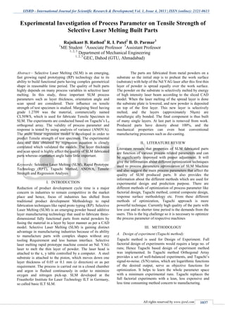 IJSRD - International Journal for Scientific Research & Development| Vol. 1, Issue 4, 2013 | ISSN (online): 2321-0613
All rights reserved by www.ijsrd.com 1037
Abstract— Selective Laser Melting (SLM) is an emerging,
fast growing rapid prototyping (RP) technology due to its
ability to build functional parts having complex geometrical
shape in reasonable time period. The quality of built parts
highly depends on many process variables in selective laser
melting. In this study, three important SLM process
parameters such as layer thickness, orientation angle and
scan speed are considered. Their inﬂuence on tensile
strength of test specimen is studied. Margining Steel having
grade 1.2709 was the material, commercially named
CL50WS, which is used for fabricate Tensile Specimen in
SLM. The experiments are conducted based on Taguchi’s L8
orthogonal array. The validity of process parameter and
response is tested by using analysis of variance (ANOVA).
The multi linear regression model is developed in order to
predict Tensile strength of test specimen. The experimental
data and data obtained by regression equation is closely
correlated which validated the models. The layer thickness
and scan speed is highly affect the quality of SLM fabricated
parts whereas orientation angle have little important.
Keywords: Selective Laser Melting (SLM), Rapid Prototype
Technology (RPT), Taguchi Method, ANOVA, Tensile
Strength and Regression Analysis
I. INTRODUCTION
Reduction of product development cycle time is a major
concern in industries to remain competitive in the market
place and hence, focus of industries has shifted from
traditional product development Methodology to rapid
fabrication techniques like rapid proto typing (RP). Selective
Laser Melting (SLM) is an emerging powder based additive
layer manufacturing technology that used to fabricate three-
dimensional fully functional parts from metal powders by
fusing the material in a layer by layer manner as per a CAD
model. Selective Laser Melting (SLM) is gaining distinct
advantage in manufacturing industries because of its ability
to manufacture parts with complex shapes without any
tooling Requirement and less human interface. Selective
laser melting rapid prototype machine consist an Nd: YAG
laser to melt the thin layer of powder. The laser head is
attached to the x, y table controlled by a computer. A steel
substrate is attached to the piston, which moves down one
layer thickness of 0.05 or 0.1 mm (z direction) or as per
requirement. The process is carried out in a closed chamber
and argon is flushed continuously in order to minimize
oxygen and nitrogen pick-up. SLM developed at the
Fraunhofer Institute for Laser Technology ILT in Germany,
so called basic ILT SLM.
The parts are fabricated from metal powders on a
substrate so the initial step is to preheat the work surface
(substrate) with help of the Nd:YAG laser after this first thin
layer of powder is spread equally over the work surface.
The powder on the substrate is selectively melted by energy
of high intensity laser beam according to the sliced CAD
model. When the laser melting of the spread layer is done
the substrate plate is lowered, and new powder is deposited
on top of the first layer. This new layer is selectively
melted, and the layers (approximately 50μm) are
metallurgic ally bonded. The final component is thus built
of many single layers. At last part is removed from work.
Produced parts have density about 100%, and the
mechanical properties can even beat conventional
manufacturing processes such as die-casting.
II. LITERATURE REVIEW
Literature reveals that properties of SLM fabricated parts
are function of various process related parameters and can
be significantly improved with proper adjustment. It will
give the information about different optimization techniques
used to process parameters optimization of SLM Machine
and also suggest the main process parameters that affect the
quality of SLM produced parts. It also provides the
information about the different methods which are used for
experimental design and prediction purpose. There are
different methods of optimization of process parameter like
factorial design, Taguchi method, central composite design,
response surface methodology etc. From these different
methods of optimization, Taguchi approach is more
powerful technique. Currently high quality of the parts with
low cost and in shorter time period is the demands from the
users. This is the big challenge so it is necessary to optimize
the process parameter of respective machines
III. METHODOLOGY
A. Design of experiment (Taguchi method):
Taguchi method is used for Design of Experiment. Full
factorial design of experiments would require a large no. of
runs; Hence Taguchi based design of experiment method
was implemented. In Taguchi method Orthogonal Array
provides a set of well-balanced experiments, and Taguchi’s
signal-to-noise. (S/N) ratios, which are logarithmic functions
of the desired output, serve as objective functions for
optimization. It helps to learn the whole parameter space
with a minimum experimental runs. Taguchi replaces the
full factorial experiments with a lean, less expensive and
less time consuming method concern to manufacturing.
Experimental Investigation of Process Parameter on Tensile Strength of
Selective Laser Melting Built Parts
Rajnikant B. Rathod1
R. I. Patel2
B. D. Parmar3
1
ME Student 2
Associate Professor 3
Assistant Professor
1, 2, 3
Department of Mechanical Engineering
1, 2, 3
GEC, Dahod (GTU, Ahmadabad)
 