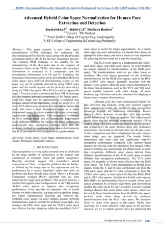 IJSRD - International Journal for Scientific Research & Development| Vol. 1, Issue 4, 2013 | ISSN (online): 2321-0613
All rights reserved by www.ijsrd.com 1043
Abstract— This paper presents a new color space
normalization (CSN) technique for enhancing the
discriminating power of color space along with the principal
component analysis (PCA) for the face recognition process.
The common RGB technique is not suitable for the
characterizing of the skin color due to the presence of
luminance factor. In the YCbCr color space, the luminance
information is contained in Y component, and the
chrominance information is in Cb and Cr. Therefore, the
luminance information can be easily de-embedded. Different
color spaces have different discriminating power, in this
paper, eye can be perfectly detected by using YcbCr color
space and the mouth regions can be perfectly detected by
using the YIQ color space. Then PCA is used to express the
large 1-D vector of pixels constructed from 2-D facial image
into the compact principal components of the feature space.
Each face image may be represented as a weighted sum
(feature vector) of the eigenfaces, which are stored in a 1D
array. PCA allows us to compute a linear transformation that
maps data from a high dimensional space to a lower
dimensional space. It covers standard deviation, covariance,
eigenvectors and eigenvalues. Face recognition is obtained
by PCA without much loss of information. Experiments
using different databases by varying the facial expressions
(open/closed eyes, smiling/not smiling) show that the
proposed method by combining color space discrimination
and PCA can improve face recognition to a great extend.
Keywords: Color space, Color Space normalization, Color
Model, Principal Component Analysis
I. INTRODUCTION
Face recognition is a very active research area as evidenced
by the large number of publications in the journals and
conferences of computer vision and pattern recognition.
Recently scientists suggest that researchers should
concentrate on "face recognition problems that are harder,
as defined by the image sets in the experiments and the
performance by a control algorithm" rather than work on
problems that have already been solved. There is a Principal
Component Analysis (PCA) algorithm that has been
optimized for large scale problems. This project presents a
method that applies color configurations in the YIQ and the
YCbCr color spaces to improve face recognition
performance. Color provides an important clue or useful
feature for object detection, tracking and recognition, image
(or video) segmentation, indexing and retrieval etc.
Different color spaces (or color models) possess different
characteristics and are suitable for different visual tasks. For
instance, the HSV color space and the YCbCr color space
are effective for face detection, while the modified L*u*v*
color space is useful for image segmentation. As a result,
when applying color information, we should first choose an
appropriate color space, and such a choice is very important
for achieving the best result for a specific visual task.
The RGB color space is a fundamental and widely
used color space, and other color spaces (or color models)
are usually defined by transformations of the RGB color
space. The transformations involved are either linear or
nonlinear. The color spaces generated via the nonlinear
transformations (of the RGB color space), such as the HSV
and L*a*b* color spaces, generally associate with the
human vision system, while the color spaces determined by
the linear transformations, such as the YUV and YIQ color
spaces usually associate with color display of some
hardware (eg: television and color monitors) for adapting to
human color-response characteristics.
Although color has been demonstrated helpful for
face detection and tracking, some past research suggest
color appears to confer no significant face recognition
advantage beyond the luminance information. Recent
research efforts, however, reveal that color may provide
useful information for face recognition. The experimental
results show that the principal component analysis (PCA)
method using color information can improve the recognition
rate compared to the same method using only luminance
information. The results reveal that color cues do play a role
in face recognition and their contribution becomes evident
when shape cues are degraded. The results further
demonstrate that color cues can significantly improve
recognition performance compared with intensity-based
features for copying with low-resolution face images. Other
research findings also demonstrate the effectiveness of color
face recognition. Different color spaces derived from
different transformations of the RGB color space revealed
different face recognition performance. The YUV color
space, for example, is shown more effective than the RGB
color space. The YQCr color configuration (a hybrid color
space), where the Y and Q color components are from the
YIQ color space and the Cr color component is from the
YCbCr color space, is more powerful than the RGB, HSV
and L a*b* color spaces. Another two hybrid color spaces,
RIQ, RQCr are demonstrated effective recently. Some color
spaces generated by evolution algorithms and discriminant
models also turn out to be very powerful. Current research
findings showed that some linear color spaces, which are
derived by linear transformations from the RGB color space,
perform much better those derived by nonlinear
transformations from the RGB color space. We therefore
focus on linear color spaces in this paper. Rather than
searching for a more effective color space as the previous
research, we try to explore general ways for enhancing the
Advanced Hybrid Color Space Normalization for Human Face
Extraction and Detection
Jayakrishna.V1
Akhila G.P.2
Shafeena Basheer3
1, 2
Faculty 3
PG Student
1, 3
Amal Jyothi College of Engineering, Kanjirappally
2
UKF College of Engineering &Technology,Parippally
S.P.B.Patel Engineering College, Mehsana, Gujarat
 