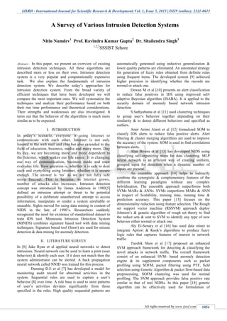 IJSRD - International Journal for Scientific Research & Development| Vol. 1, Issue 5, 2013 | ISSN (online): 2321-0613
All rights reserved by www.ijsrd.com 1054
Abstract— In this paper, we present an overview of existing
intrusion detection techniques. All these algorithms are
described more or less on their own. Intrusion detection
system is a very popular and computationally expensive
task. We also explain the fundamentals of intrusion
detection system. We describe today’s approaches for
intrusion detection system. From the broad variety of
efficient techniques that have been developed we will
compare the most important ones. We will systematize the
techniques and analyze their performance based on both
their run time performance and theoretical considerations.
Their strengths and weaknesses are also investigated. It
turns out that the behavior of the algorithms is much more
similar as to be expected.
I. INTRODUCTION
In today’s scenario, everyone is using Internet to
communicate with each other. Internet is not only
limited to the web mail and chat but also extended to the
field of education, business, media and many more. Day
by day, we are becoming more and more dependent to
the Internet, which makes our life easier. It is changing
our way of communication, business mode and even
everyday life. Now question is, whether it is safe to deal
each and everything using Internet, whether it is secure
enough. The answer is ‘no’ as we are not fully safe
using Internet. This is because, as Internet grows,
number of attacks also increases. Intrusion detection
concept was introduced by James Anderson in 1980[5]
defined an intrusion attempt or threat to be potential
possibility of a deliberate unauthorized attempt to access
information, manipulate or render a system unreliable or
unusable. Sights moved for using data mining in content of
NIDS in the late of 1990’s. Researchers suddenly
recognized the need for existence of standardized dataset to
train IDS tool. Minnesota Intrusion Detection System
(MINDS) combines signature based tool with data mining
techniques. Signature based tool (Snort) are used for misuse
detection & data mining for anomaly detection.
II. LITERATURE SURVEY
In [6] Jake Ryan et al applied neural networks to detect
intrusions. Neural network can be used to learn a print (user
behavior) & identify each user. If it does not match then the
system administrator can be alerted. A back propagation
neural network called NNID was trained for this process.
Denning D.E et al [7] has developed a model for
monitoring audit record for abnormal activities in the
system. Sequential rules are used to capture a user’s
behavior [8] over time. A rule base is used to store patterns
of user’s activities deviates significantly from those
specified in the rules. High quality sequential patterns are
automatically generated using inductive generalization &
lower quality patterns are eliminated. An automated strategy
for generation of fuzzy rules obtained from definite rules
using frequent items. The developed system [9] achieved
higher precision in identifying whether the records are
normal or attack one.
Dewan M et al [10] presents an alert classification
to reduce false positives in IDS using improved self-
adaptive Bayesian algorithm (ISABA). It is applied to the
security domain of anomaly based network intrusion
detection.
S.Sathyabama et al [11] used clustering techniques
to group user’s behavior together depending on their
similarity & to detect different behaviors and specified as
outliers.
Amir Azimi Alasti et al [12] formalized SOM to
classify IDS alerts to reduce false positive alerts. Alert
filtering & cluster merging algorithms are used to improve
the accuracy of the system. SOM is used to find correlations
between alerts.
Alan Bivens et al [13] has developed NIDS using
classifying self-organizing maps for data clustering. MLP
neural network is an efficient way of creating uniform,
grouped input for detection when a dynamic number of
inputs are present.
An ensemble approach [14] helps to indirectly
combine the synergistic & complementary features of the
different learning paradigms without any complex
hybridization. The ensemble approach outperforms both
SVMs MARs & ANNs. SVMs outperform MARs & ANN
in respect of Scalability, training time, running time &
prediction accuracy. This paper [15] focuses on the
dimensionality reduction using feature selection. The Rough
set support vector machine (RSSVM) approach deploy
Johnson’s & genetic algorithm of rough set theory to find
the reduct sets & sent to SVM to identify any type of new
behavior either normal or attack one.
Aly Ei-Senary et al [16] has used data miner to
integrate Apriori & Kuok’s algorithms to produce fuzzy
logic rules that captures features of interest in network
traffic.
Taeshik Shon et al [17] proposed an enhanced
SVM approach framework for detecting & classifying the
novel attacks in network traffic. The overall framework
consist of an enhanced SVM- based anomaly detection
engine & its supplement components such as packet
profiling using SOFM, packet filtering using PTF, field
selection using Genetic Algorithm & packet flow-based data
preprocessing. SOFM clustering was used for normal
profiling. The SVM approach provides false positive rate
similar to that of real NIDSs. In this paper [18] genetic
algorithm can be effectively used for formulation of
A Survey of Various Intrusion Detection Systems
Nitin Namdev1
Prof. Ravindra Kumar Gupta2
Dr. Shailendra Singh3
1,2,3
SSSIST Sehore
 