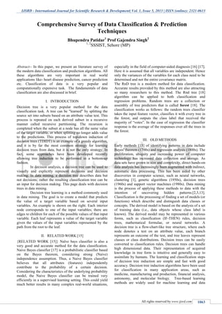 IJSRD - International Journal for Scientific Research & Development| Vol. 1, Issue 5, 2013 | ISSN (online): 2321-0613
All rights reserved by www.ijsrd.com 1063
Abstract-- In this paper, we present an literature survey of
the modern data classification and prediction algorithms. All
these algorithms are very important in real world
applications like- heart disease prediction, cancer prediction
etc. Classification of data is a very popular and
computationally expensive task. The fundamentals of data
classification are also discussed in brief.
I. INTRODUCTION
Decision tree is a very popular method for the data
classification task. A tree can be "learned" by splitting the
source set into subsets based on an attribute value test. This
process is repeated on each derived subset in a recursive
manner called recursive partitioning. The recursion is
completed when the subset at a node has all the same value
of the target variable, or when splitting no longer adds value
to the predictions. This process of top-down induction of
decision trees (TDIDT) is an example of a greedy algorithm,
and it is by far the most common strategy for learning
decision trees from data, but it is not the only strategy. In
fact, some approaches have been developed recently
allowing tree induction to be performed in a bottom-up
fashion.
In decision analysis, a decision tree can be used to
visually and explicitly represent decisions and decision
making. In data mining, a decision tree describes data but
not decisions; rather the resulting classification tree can be
an input for decision making. This page deals with decision
trees in data mining.
Decision tree learning is a method commonly used
in data mining. The goal is to create a model that predicts
the value of a target variable based on several input
variables. An example is shown on the right. Each interior
node corresponds to one of the input variables; there are
edges to children for each of the possible values of that input
variable. Each leaf represents a value of the target variable
given the values of the input variables represented by the
path from the root to the leaf.
II. RELATED WORK [15]
{RELATED WORK [15]} Naïve bays classifier is also a
very good and accurate method for the data classification.
Naive Bayes classifier [17] is a probabilistic classifier based
on the Bayes theorem, considering strong (Naive)
independence assumption. Thus, a Naive Bayes classifier
believes that all attributes (features) independently
contribute to the probability of a certain decision.
Considering the characteristics of the underlying probability
model, the Naive Bayes classifier can be trained very
efficiently in a supervised learning setting. This could yield
much better results in many complex real-world situations,
especially in the field of computer-aided diagnosis [16] [17].
Here it is assumed that all variables are independent. Hence
only the variances of the variables for each class need to be
determined and not the entire covariance matrix.
The RnD tree is a modern method for data classification.
Accurate results provided by this method are also attracting
so many researchers to this method. The Rnd tree [18]
algorithm can be applied to both classification and
regression problems. Random trees are a collection or
assembly of tree predictors that is called forest [18]. The
classification works as follows: the random trees classifier
takes the input feature vector, classifies it with every tree in
the forest, and outputs the class label that received the
majority of “votes”. In the case of regression the classifier
response is the average of the responses over all the trees in
the forest.
III. OLD METHODS
Early methods [15] of identifying patterns in data include
Bayes' theorem (1700s) and regression analysis (1800s). The
proliferation, ubiquity and increasing power of computer
technology has increased data collection and storage. As
data sets have grown in size and complexity, direct hands-on
data analysis has increasingly been augmented with indirect,
automatic data processing. This has been aided by other
discoveries in computer science, such as neural networks,
clustering [1], genetic algorithms (1950s), decision trees
(1960s) and support vector machines (1980s). Data mining
is the process of applying these methods to data with the
intention of uncovering hidden patterns.[2,3,13].
Classification is the processing of finding a set of models (or
functions) which describe and distinguish data classes or
concepts. The derived model is based on the analysis of a set
of training data (i.e., data objects whose class label is
known). The derived model may be represented in various
forms, such as classification (IF-THEN) rules, decision
trees, mathematical formulae, or neural networks. A
decision tree is a flow-chart-like tree structure, where each
node denotes a test on an attribute value, each branch
represents an outcome of the test, and tree leaves represent
classes or class distributions. Decision trees can be easily
converted to classification rules. Decision trees can handle
high dimensional data. Their representation of acquired
knowledge in tree form is intuitive and generally easy to
assimilate by humans. The learning and classification steps
of decision tree induction are simple and fast with good
accuracy. Decision tree induction algorithms have been used
for classification in many application areas, such as
medicine, manufacturing and production, financial analysis,
astronomy, and molecular biology. Tree-based learning
methods are widely used for machine learning and data
Comprehensive Survey of Data Classification & Prediction
Techniques
Bhupendra Patidar1
Prof Gajendra Singh2
1, 2
SSSIST, Sehore (MP)
 