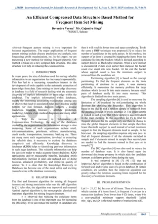 IJSRD - International Journal for Scientific Research & Development| Vol. 1, Issue 5, 2013 | ISSN (online): 2321-0613
All rights reserved by www.ijsrd.com 1065
Abstract--Frequent pattern mining is very important for
business organizations. The major applications of frequent
pattern mining include disease prediction and analysis, rain
forecasting, profit maximization, etc. In this paper, we are
presenting a new method for mining frequent patterns. Our
method is based on a new compact data structure. This data
structure will help in reducing the execution time.
I. INTRODUCTION
In recent years, the size of database used for storing valuable
information in an organization has increased exponentially.
This has led to a increasing researchers interest in the
development of tools capable in the automatic extraction of
knowledge from data. Data mining or knowledge discovery
in database is a field of research dealing with the automatic
discovery of implicit information or knowledge within the
databases. The implicit information within databases,
mainly the interesting association relationships among sets
of objects that lead to association rules may disclose useful
patterns for rain forecast, decision support, , disease
prediction, financial forecast, , attribute prediction,
marketing policies, even medical diagnosis and many other
applications.
With the increase in Information &
Communication Technology, the size of the databases
created by the organizations for information storage is also
increasing. Some of such organizations include retail,
telecommunications, petroleum, utilities, manufacturing,
credit cards, transportation, insurance, banking etc. There
are many more such organizations, involved in extracting
the valuable data, it necessary to explore the databases
completely and efficiently. Knowledge discovery in
databases (KDD) helps to identifying precious information
in such huge databases. This valuable information can help
the decision maker to make accurate future decisions. KDD
applications deliver measurable benefits, including profit
maximization, increase in sales and reduced cost of doing
business, enhanced profitability, and improved quality of
service. So it is clear that the Knowledge Discovery in
Databases has become one of the most active and exciting
research areas in the database community.
II. RELATED WORK
The first and foremost algorithm for mining all frequent
itemsets and strong association rules was the AIS algorithm
by [3]. After that, the algorithm was improved and renamed
Apriori. Apriori algorithm is, the most popular, classical and
important algorithm for mining frequent itemsets.
It is observed that reducing the candidate items
from the database is one of the important task for increasing
the efficiency. If we can reduce the number of candidate sets
then it will result in lower time and space complexity. To do
the same a DHP technique was proposed [5] to reduce the
number of candidates in the early passes. In this method, the
support of an item is counted by mapping the items from the
candidate list into the buckets which is divided according to
support known as Hash table structure. When a new itemset
is encountered if item exist earlier then increase the bucket
count else insert into new bucket. At the end the bucket
whose support count is less the minimum support is
removed from the candidate set.
Partitioning algorithm [1] is based on the concept
partitioning. To find the frequent elements on the basis
partitioning of database in n parts, it uses memory
efficiently. It overcomes the memory problem for large
database which do not fit into main memory because small
parts of database easily fit into main memory. This
algorithm is divided into two main passes,
The sampling algorithm [6] is used to overcome the
limitation of I/O overhead by not considering the whole
database for checking the frequency. This algorithm is
based in the idea to pick a random sample of itemset R from
the database instead of whole database D. The small sample
is picked in such a way that whole sample is accommodated
in the main memory. In this algorithm we try to find the
frequent elements for the sample only and there is chance to
miss the global frequent elements in that sample therefore
lower threshold support is used instead of actual minimum
support to find the frequent elements local to sample. In the
best case , the sampling algorithm requires only one pass to
find all frequent elements if all the elements included in
sample and if elements missed in sample then second pass
are needed to find the itemsets missed in first pass or in
sample [7].
The DIC algorithm [4] was also used to reduce the
number of database scan. It is also based upon the
downward disclosure property in which adds the candidate
itemsets at different point of time during the scan.
It was observed in [8] [7] [9] [10] that the
improved Apriori algorithm is based on the combination of
forward scan and reverse scan of a given database. If certain
conditions are satisfied then the improved algorithm can
greatly reduce the iteration, scanning times required for the
discovery of candidate itemsets.
III. PROBLEM DEFINITION
Let I = {I1, I2, In} be a set of all items. Then a k-item set α,
which consists of k items from I, is frequent if α occurs in a
transaction database D no lower than θ |D| times, where θ is
a user-specified minimum support threshold (called
min_sup), and |D| is the total number of transactions in D.
An Efficient Compressed Data Structure Based Method for
Frequent Item Set Mining
Devendra Verma1
Mr. Gajendra Singh2
1,2
SSSSIT, Sehore
 