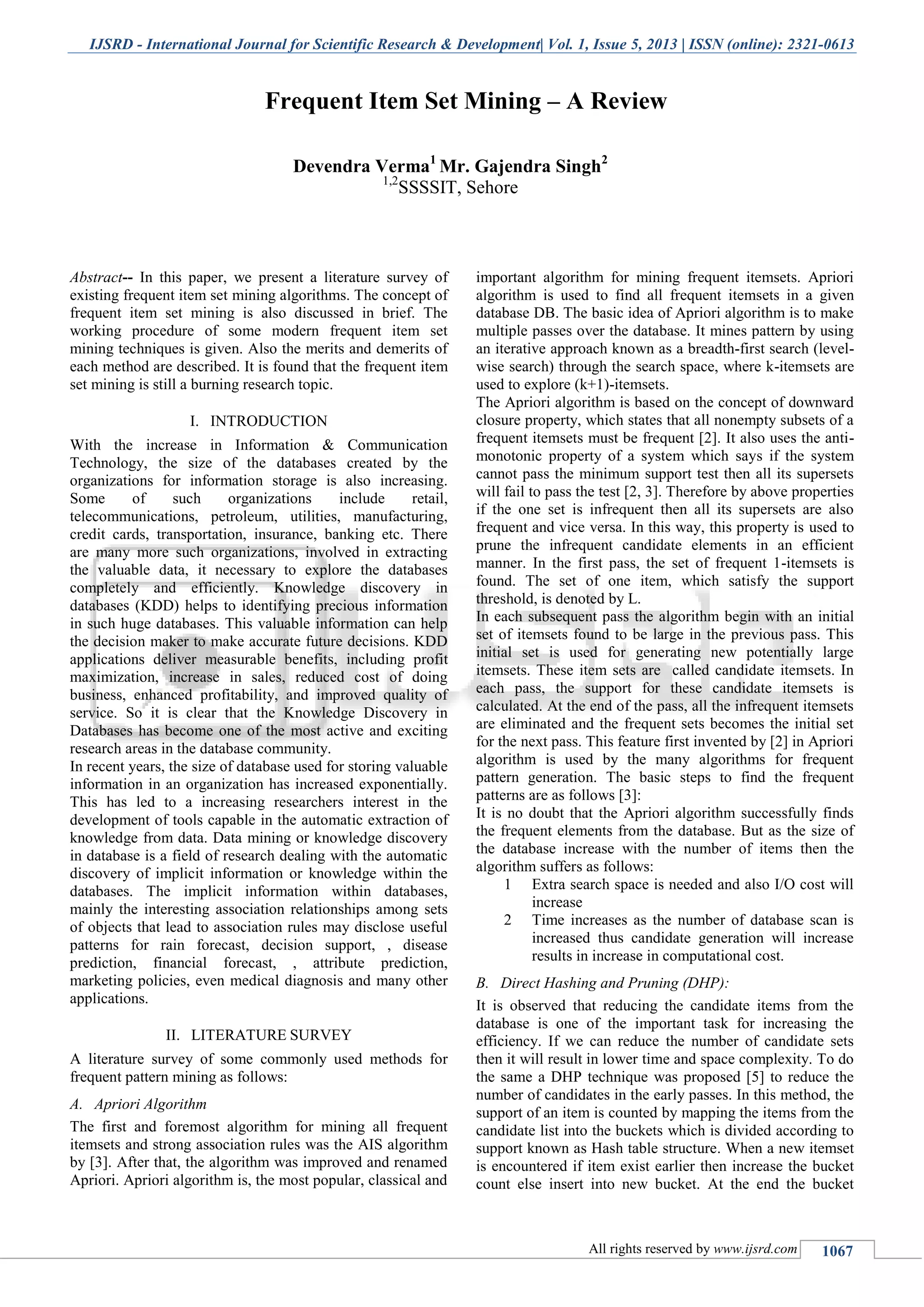 IJSRD - International Journal for Scientific Research & Development| Vol. 1, Issue 5, 2013 | ISSN (online): 2321-0613
All rights reserved by www.ijsrd.com 1067
Abstract-- In this paper, we present a literature survey of
existing frequent item set mining algorithms. The concept of
frequent item set mining is also discussed in brief. The
working procedure of some modern frequent item set
mining techniques is given. Also the merits and demerits of
each method are described. It is found that the frequent item
set mining is still a burning research topic.
I. INTRODUCTION
With the increase in Information & Communication
Technology, the size of the databases created by the
organizations for information storage is also increasing.
Some of such organizations include retail,
telecommunications, petroleum, utilities, manufacturing,
credit cards, transportation, insurance, banking etc. There
are many more such organizations, involved in extracting
the valuable data, it necessary to explore the databases
completely and efficiently. Knowledge discovery in
databases (KDD) helps to identifying precious information
in such huge databases. This valuable information can help
the decision maker to make accurate future decisions. KDD
applications deliver measurable benefits, including profit
maximization, increase in sales, reduced cost of doing
business, enhanced profitability, and improved quality of
service. So it is clear that the Knowledge Discovery in
Databases has become one of the most active and exciting
research areas in the database community.
In recent years, the size of database used for storing valuable
information in an organization has increased exponentially.
This has led to a increasing researchers interest in the
development of tools capable in the automatic extraction of
knowledge from data. Data mining or knowledge discovery
in database is a field of research dealing with the automatic
discovery of implicit information or knowledge within the
databases. The implicit information within databases,
mainly the interesting association relationships among sets
of objects that lead to association rules may disclose useful
patterns for rain forecast, decision support, , disease
prediction, financial forecast, , attribute prediction,
marketing policies, even medical diagnosis and many other
applications.
II. LITERATURE SURVEY
A literature survey of some commonly used methods for
frequent pattern mining as follows:
A. Apriori Algorithm
The first and foremost algorithm for mining all frequent
itemsets and strong association rules was the AIS algorithm
by [3]. After that, the algorithm was improved and renamed
Apriori. Apriori algorithm is, the most popular, classical and
important algorithm for mining frequent itemsets. Apriori
algorithm is used to find all frequent itemsets in a given
database DB. The basic idea of Apriori algorithm is to make
multiple passes over the database. It mines pattern by using
an iterative approach known as a breadth-first search (level-
wise search) through the search space, where k-itemsets are
used to explore (k+1)-itemsets.
The Apriori algorithm is based on the concept of downward
closure property, which states that all nonempty subsets of a
frequent itemsets must be frequent [2]. It also uses the anti-
monotonic property of a system which says if the system
cannot pass the minimum support test then all its supersets
will fail to pass the test [2, 3]. Therefore by above properties
if the one set is infrequent then all its supersets are also
frequent and vice versa. In this way, this property is used to
prune the infrequent candidate elements in an efficient
manner. In the first pass, the set of frequent 1-itemsets is
found. The set of one item, which satisfy the support
threshold, is denoted by L.
In each subsequent pass the algorithm begin with an initial
set of itemsets found to be large in the previous pass. This
initial set is used for generating new potentially large
itemsets. These item sets are called candidate itemsets. In
each pass, the support for these candidate itemsets is
calculated. At the end of the pass, all the infrequent itemsets
are eliminated and the frequent sets becomes the initial set
for the next pass. This feature first invented by [2] in Apriori
algorithm is used by the many algorithms for frequent
pattern generation. The basic steps to find the frequent
patterns are as follows [3]:
It is no doubt that the Apriori algorithm successfully finds
the frequent elements from the database. But as the size of
the database increase with the number of items then the
algorithm suffers as follows:
1 Extra search space is needed and also I/O cost will
increase
2 Time increases as the number of database scan is
increased thus candidate generation will increase
results in increase in computational cost.
B. Direct Hashing and Pruning (DHP):
It is observed that reducing the candidate items from the
database is one of the important task for increasing the
efficiency. If we can reduce the number of candidate sets
then it will result in lower time and space complexity. To do
the same a DHP technique was proposed [5] to reduce the
number of candidates in the early passes. In this method, the
support of an item is counted by mapping the items from the
candidate list into the buckets which is divided according to
support known as Hash table structure. When a new itemset
is encountered if item exist earlier then increase the bucket
count else insert into new bucket. At the end the bucket
Frequent Item Set Mining – A Review
Devendra Verma1
Mr. Gajendra Singh2
1,2
SSSSIT, Sehore
 