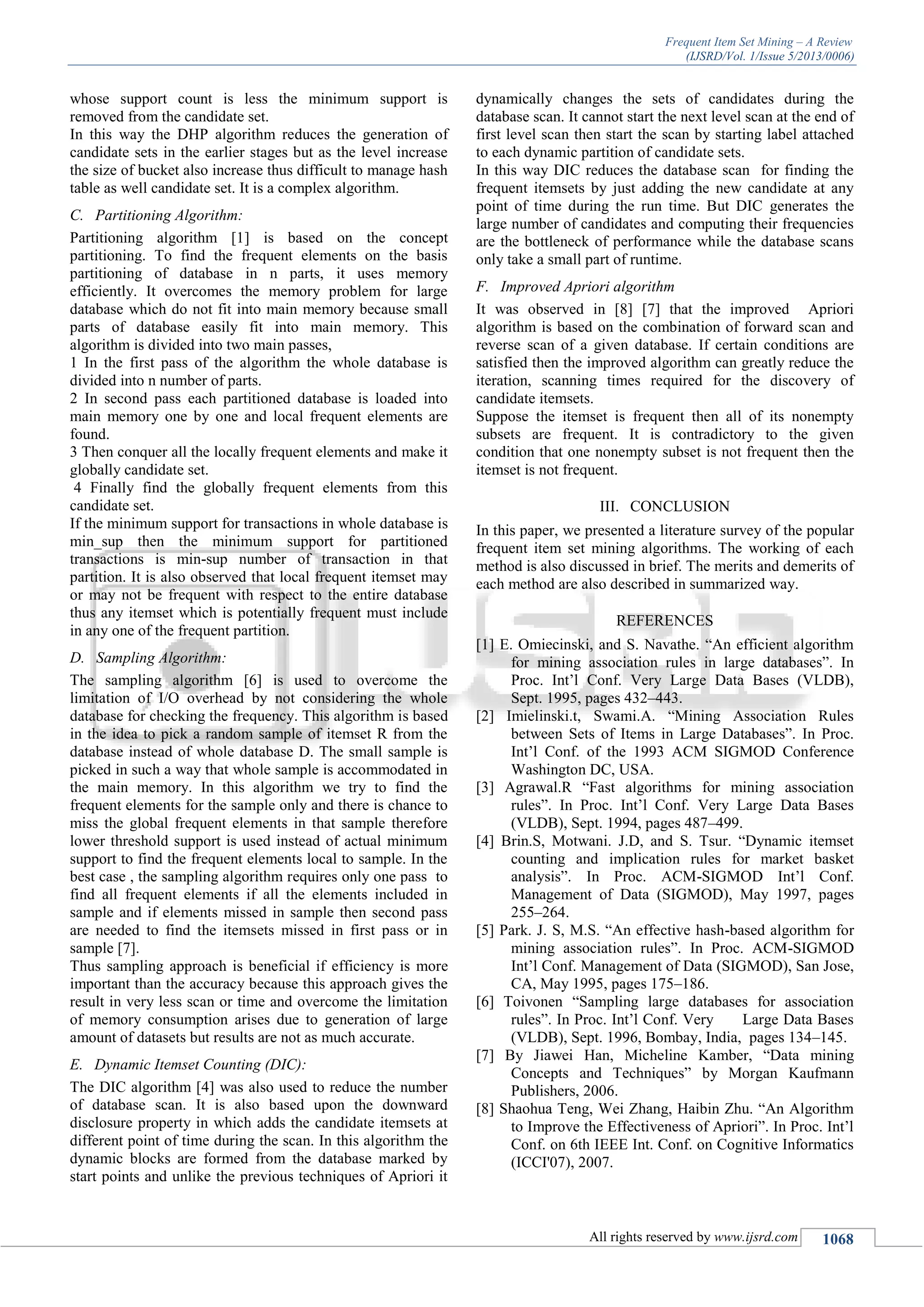 Frequent Item Set Mining – A Review
(IJSRD/Vol. 1/Issue 5/2013/0006)
All rights reserved by www.ijsrd.com 1068
whose support count is less the minimum support is
removed from the candidate set.
In this way the DHP algorithm reduces the generation of
candidate sets in the earlier stages but as the level increase
the size of bucket also increase thus difficult to manage hash
table as well candidate set. It is a complex algorithm.
C. Partitioning Algorithm:
Partitioning algorithm [1] is based on the concept
partitioning. To find the frequent elements on the basis
partitioning of database in n parts, it uses memory
efficiently. It overcomes the memory problem for large
database which do not fit into main memory because small
parts of database easily fit into main memory. This
algorithm is divided into two main passes,
1 In the first pass of the algorithm the whole database is
divided into n number of parts.
2 In second pass each partitioned database is loaded into
main memory one by one and local frequent elements are
found.
3 Then conquer all the locally frequent elements and make it
globally candidate set.
4 Finally find the globally frequent elements from this
candidate set.
If the minimum support for transactions in whole database is
min_sup then the minimum support for partitioned
transactions is min-sup number of transaction in that
partition. It is also observed that local frequent itemset may
or may not be frequent with respect to the entire database
thus any itemset which is potentially frequent must include
in any one of the frequent partition.
D. Sampling Algorithm:
The sampling algorithm [6] is used to overcome the
limitation of I/O overhead by not considering the whole
database for checking the frequency. This algorithm is based
in the idea to pick a random sample of itemset R from the
database instead of whole database D. The small sample is
picked in such a way that whole sample is accommodated in
the main memory. In this algorithm we try to find the
frequent elements for the sample only and there is chance to
miss the global frequent elements in that sample therefore
lower threshold support is used instead of actual minimum
support to find the frequent elements local to sample. In the
best case , the sampling algorithm requires only one pass to
find all frequent elements if all the elements included in
sample and if elements missed in sample then second pass
are needed to find the itemsets missed in first pass or in
sample [7].
Thus sampling approach is beneficial if efficiency is more
important than the accuracy because this approach gives the
result in very less scan or time and overcome the limitation
of memory consumption arises due to generation of large
amount of datasets but results are not as much accurate.
E. Dynamic Itemset Counting (DIC):
The DIC algorithm [4] was also used to reduce the number
of database scan. It is also based upon the downward
disclosure property in which adds the candidate itemsets at
different point of time during the scan. In this algorithm the
dynamic blocks are formed from the database marked by
start points and unlike the previous techniques of Apriori it
dynamically changes the sets of candidates during the
database scan. It cannot start the next level scan at the end of
first level scan then start the scan by starting label attached
to each dynamic partition of candidate sets.
In this way DIC reduces the database scan for finding the
frequent itemsets by just adding the new candidate at any
point of time during the run time. But DIC generates the
large number of candidates and computing their frequencies
are the bottleneck of performance while the database scans
only take a small part of runtime.
F. Improved Apriori algorithm
It was observed in [8] [7] that the improved Apriori
algorithm is based on the combination of forward scan and
reverse scan of a given database. If certain conditions are
satisfied then the improved algorithm can greatly reduce the
iteration, scanning times required for the discovery of
candidate itemsets.
Suppose the itemset is frequent then all of its nonempty
subsets are frequent. It is contradictory to the given
condition that one nonempty subset is not frequent then the
itemset is not frequent.
III. CONCLUSION
In this paper, we presented a literature survey of the popular
frequent item set mining algorithms. The working of each
method is also discussed in brief. The merits and demerits of
each method are also described in summarized way.
REFERENCES
[1] E. Omiecinski, and S. Navathe. “An efficient algorithm
for mining association rules in large databases”. In
Proc. Int’l Conf. Very Large Data Bases (VLDB),
Sept. 1995, pages 432–443.
[2] Imielinski.t, Swami.A. “Mining Association Rules
between Sets of Items in Large Databases”. In Proc.
Int’l Conf. of the 1993 ACM SIGMOD Conference
Washington DC, USA.
[3] Agrawal.R “Fast algorithms for mining association
rules”. In Proc. Int’l Conf. Very Large Data Bases
(VLDB), Sept. 1994, pages 487–499.
[4] Brin.S, Motwani. J.D, and S. Tsur. “Dynamic itemset
counting and implication rules for market basket
analysis”. In Proc. ACM-SIGMOD Int’l Conf.
Management of Data (SIGMOD), May 1997, pages
255–264.
[5] Park. J. S, M.S. “An effective hash-based algorithm for
mining association rules”. In Proc. ACM-SIGMOD
Int’l Conf. Management of Data (SIGMOD), San Jose,
CA, May 1995, pages 175–186.
[6] Toivonen “Sampling large databases for association
rules”. In Proc. Int’l Conf. Very Large Data Bases
(VLDB), Sept. 1996, Bombay, India, pages 134–145.
[7] By Jiawei Han, Micheline Kamber, “Data mining
Concepts and Techniques” by Morgan Kaufmann
Publishers, 2006.
[8] Shaohua Teng, Wei Zhang, Haibin Zhu. “An Algorithm
to Improve the Effectiveness of Apriori”. In Proc. Int’l
Conf. on 6th IEEE Int. Conf. on Cognitive Informatics
(ICCI'07), 2007.
 