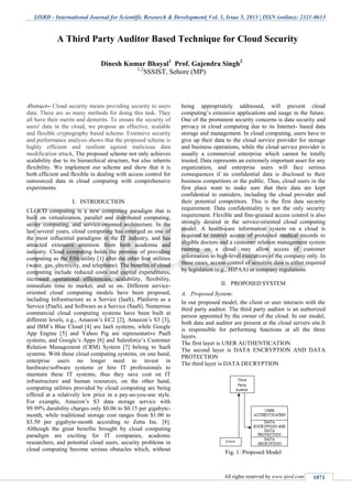 IJSRD - International Journal for Scientific Research & Development| Vol. 1, Issue 5, 2013 | ISSN (online): 2321-0613
All rights reserved by www.ijsrd.com 1071
Abstract-- Cloud security means providing security to users
data. There are so many methods for doing this task. They
all have their merits and demerits. To ensure the security of
users' data in the cloud, we propose an effective, scalable
and flexible cryptography based scheme. Extensive security
and performance analysis shows that the proposed scheme is
highly efficient and resilient against malicious data
modification attack, The proposed scheme not only achieves
scalability due to its hierarchical structure, but also inherits
flexibility. We implement our scheme and show that it is
both efficient and flexible in dealing with access control for
outsourced data in cloud computing with comprehensive
experiments.
I. INTRODUCTION
CLOUD computing is a new computing paradigm that is
built on virtualization, parallel and distributed computing,
utility computing, and service-oriented architecture. In the
last several years, cloud computing has emerged as one of
the most influential paradigms in the IT industry, and has
attracted extensive attention from both academia and
industry. Cloud computing holds the promise of providing
computing as the fifth utility [1] after the other four utilities
(water, gas, electricity, and telephone). The benefits of cloud
computing include reduced costs and capital expenditures,
increased operational efficiencies, scalability, flexibility,
immediate time to market, and so on. Different service-
oriented cloud computing models have been proposed,
including Infrastructure as a Service (IaaS), Platform as a
Service (PaaS), and Software as a Service (SaaS). Numerous
commercial cloud computing systems have been built at
different levels, e.g., Amazon’s EC2 [2], Amazon’s S3 [3],
and IBM’s Blue Cloud [4] are IaaS systems, while Google
App Engine [5] and Yahoo Pig are representative PaaS
systems, and Google’s Apps [6] and Salesforce’s Customer
Relation Management (CRM) System [7] belong to SaaS
systems. With these cloud computing systems, on one hand,
enterprise users no longer need to invest in
hardware/software systems or hire IT professionals to
maintain these IT systems, thus they save cost on IT
infrastructure and human resources; on the other hand,
computing utilities provided by cloud computing are being
offered at a relatively low price in a pay-as-you-use style.
For example, Amazon’s S3 data storage service with
99.99% durability charges only $0.06 to $0.15 per gigabyte-
month, while traditional storage cost ranges from $1.00 to
$3.50 per gigabyte-month according to Zetta Inc. [8].
Although the great benefits brought by cloud computing
paradigm are exciting for IT companies, academic
researchers, and potential cloud users, security problems in
cloud computing become serious obstacles which, without
being appropriately addressed, will prevent cloud
computing’s extensive applications and usage in the future.
One of the prominent security concerns is data security and
privacy in cloud computing due to its Internet- based data
storage and management. In cloud computing, users have to
give up their data to the cloud service provider for storage
and business operations, while the cloud service provider is
usually a commercial enterprise which cannot be totally
trusted. Data represents an extremely important asset for any
organization, and enterprise users will face serious
consequences if its confidential data is disclosed to their
business competitors or the public. Thus, cloud users in the
first place want to make sure that their data are kept
confidential to outsiders, including the cloud provider and
their potential competitors. This is the first data security
requirement. Data confidentiality is not the only security
requirement. Flexible and fine-grained access control is also
strongly desired in the service-oriented cloud computing
model. A health-care information system on a cloud is
required to restrict access of protected medical records to
eligible doctors and a customer relation management system
running on a cloud may allow access of customer
information to high-level executives of the company only. In
these cases, access control of sensitive data is either required
by legislation (e.g., HIPAA) or company regulations.
II. PROPOSED SYSTEM
A. Proposed System:
In our proposed model, the client or user interacts with the
third party auditor. The third party auditor is an authorized
person appointed by the owner of the cloud. In our model,
both data and auditor are present at the cloud servers site.It
is responsible for performing functions at all the three
layers.
The first layer is USER AUTHENTICATION
The second layer is DATA ENCRYPTION AND DATA
PROTECTION
The third layer is DATA DECRYPTION
Fig. 1: Proposed Model
A Third Party Auditor Based Technique for Cloud Security
Dinesh Kumar Bhayal1
Prof. Gajendra Singh2
1,2
SSSIST, Sehore (MP)
 