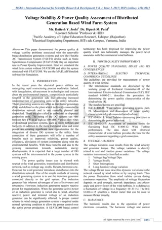 IJSRD - International Journal for Scientific Research & Development| Vol. 1, Issue 5, 2013 | ISSN (online): 2321-0613
All rights reserved by www.ijsrd.com 1073
Abstract-- This paper demonstrated the power quality &
voltage stability problems associated with the renewable
based distribution generation systems and how the Flexible
AC Transmission System (FACTS) device such as Static
Synchronous Compensator (STATCOM) play an important
role in Power Quality Improvement. First we simulated the
wind farm system without STATCOM and after the system
simulated with STATCOM. We use the MATLAB/Simulink
software for Simulation.
I. INTRODUCTION
In the recent years the electrical power utilities are
undergoing rapid restructuring process worldwide. Indeed,
with deregulation, advancement in technologies and concern
about the environmental impacts, competition is particularly
fostered in the generation side thus allowing increased
interconnection of generating units to the utility networks.
These generating sources are called as distributed generators
(DG) and defined as the plant which is directly connected to
distribution network and is not centrally planned and
dispatched. These are also called as embedded or dispersed
generation units. The rating of the DG systems can vary
between few kW to as high as 100 MW. Various new types
of distributed generator systems, such as micro turbines and
fuel cells in addition to the more traditional solar and wind
power are creating significant new opportunities for the
integration of diverse DG systems to the utility. Inter
connection of these generators will offer a number of
benefits such as improved reliability, power quality,
efficiency, alleviation of system constraints along with the
environmental benefits. With these benefits and due to the
growing momentum towards sustainable energy
developments, it is expected that a large number of DG
systems will be interconnected to the power system in the
coming years.
The power quality issues can be viewed with
respect to the wind generation, transmission and distribution
network, such as voltage sag, swells, flickers, harmonics etc.
However the wind generator introduces disturbances into the
distribution network. One of the simple methods of running
a wind generating system is to use the induction generator
connected directly to the grid system. The induction
generator has inherent advantages of cost effectiveness and
robustness. However; induction generators require reactive
power for magnetization. When the generated active power
of an induction generator is varied due to wind, absorbed
reactive power and terminal voltage of an induction
generator can be significantly affected. A proper control
scheme in wind energy generation system is required under
normal operating condition to allow the proper control over
the active power production. A STATCOM based control
technology has been proposed for improving the power
quality which can technically manages the power level
associates with the commercial wind turbines.
II. POWER QUALITY IMPROVEMENT
A. POWER QUALITY STANDARDS, ISSUES AND ITS
CONSEQUENCES
1) INTERNATIONAL ELECTRO TECHNICAL
COMMISSION GUIDELINES
The guidelines are provided for measurement of power
quality of wind turbine.
1 The International standards are developed by the
working group of Technical Committee-88 of the
International Electro-technical Commission (IEC), IEC
standard 61400-21, describes the procedure for
determining the power quality characteristics of the
wind turbine [4].
2 The standard norms are specified.
3 IEC 61400-21: Wind turbine generating system, part-
21. Measurement and Assessment of power quality
characteristic of grid connected wind turbine.
4 IEC 61400-13: Wind Turbine—measuring procedure in
determining the power behaviour.
5 IEC 61400-3-7: Assessment of emission limits for
fluctuating load IEC 61400-12: Wind Turbine
performance. The data sheet with electrical
characteristic of wind turbine provides the base for the
utility assessment regarding a grid connection.
B. VOLTAGE VARIATION
The voltage variation issue results from the wind velocity
and generator torque. The voltage variation is directly
related to real and reactive power variations. The voltage
variation is commonly classified as under:
1 Voltage Sag/Voltage Dips.
2 Voltage Swells.
3 Short Interruptions
4 Long duration voltage variation
The voltage flicker issue describes dynamic variations in the
network caused by wind turbine or by varying loads. Thus
the power fluctuation from wind turbine occurs during
continuous operation. The amplitude of voltage fluctuation
depends on grid strength, network impedance, and phase-
angle and power factor of the wind turbines. It is defined as
a fluctuation of voltage in a frequency 10–35 Hz. The IEC
61400-4-15 specifies a flicker meter that can be used to
measure flicker directly.
C. HARMONICS
The harmonic results due to the operation of power
electronic converters. The harmonic voltage and current
Voltage Stability & Power Quality Assessment of Distributed
Generation Based Wind Farm System
Mr. Dattesh Y. Joshi1
Dr. Dipesh M. Patel2
1
Research Scholar 2
Professor & HOD
1
Pacific Academy of Higher Education Research, Udaipur, (Rajasthan)
2
Electrical Engineering Department, BITs edu Campus, Varnama, India
S.P.B.Patel Engineering College, Mehsana, Gujarat
 