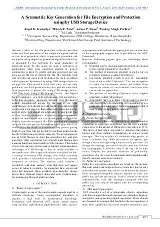 IJSRD - International Journal for Scientific Research & Development| Vol. 1, Issue 5, 2013 | ISSN (online): 2321-0613
All rights reserved by www.ijsrd.com 1077
Abstract-- Most of the file protection softwares provides
either one level protection of the simple encryption method
or two level protection which is password protection and
encryption using simple key generation algorithm which key
is generated by the softwares by using characters of
password given by the users. In such a softwares or
applications when once password cracked or reverse
engineering is done by simple entering password one can
have access the file or decrypt the file. My research work
will provide one more level protection for such a problem
which generate Symmetry key using USB storage device to
encrypt file. This research work will carry out not only
protection two level protection but also provide extra third
level protection to protect file using USB storage device.
USB File Lock Using USB Storage Device and Digital
Keys (Signature) is a high performance File encryption /
protection program, password securing your file against
outside unauthorized access by the use of an USB
stick/Storage. You should provide facility to send password
on sms and even email so that authorised person can use for
decrypt a file. You should provide facility to encrypt all type
of files without restrictions. Password encryption process
should be there so no one can access password specified
directly from the encrypted file. This provides you security
for your data and private information when your data is in
transit or in the email as attachment. Any person getting
hold of your files will not be able to use them unless he/she
has the USB Storage from the same set. We are planning to
use an USB Storage to store the encryption key and also
uses three other verification keys stored inside Storage plus
a unique hardware serial number of the Storage. This makes
it very safe and can even be used in military communication.
Advantage of USB Storage is that its easily available at
reasonable rates. SO no special hardware is required for this.
A storage or memory USB Storage, also called a memory
stick, provides a convenient means to pass files between
computers or devices. The memory stick contains a
rewritable solid-state memory chip that does not require
power to retain its contents. As capacities have grown and
price has dropped, these portable, plug-and-play storage
drives have replaced floppy disks and even writable discs
for exchanging files and archiving data.
I. INTRODUCTION
A. What is Cryptography?
Cryptography is one of the most complex aspects used by a
software developer. Using cryptographic algorithm it
requires a high level of mathematical knowledge.
Fortunately, with Microsoft .NET, newly created classes
wrap up these sophisticated algorithms into fairly easy-to-
use properties and methods this paper gives you an overview
of the cryptography support that is provided by the .NET
Framework.
However Following jargons give you knowledge about
Cryptography:
1) Data that can be read and understood with its original
form is called 'plaintext' or 'cleartext'.
2) The method of disguising plaintext in such a way as
to hide its meaning is called 'Encryption'.
3) Encrypting plaintext results is now in unreadable
form of data called 'Ciphertext'. You use encryption
to make the information secure and hidden from
anyone for whom it is not intended, even those who
can see the encrypted data.
4) The process of reversing Ciphertext to its original
plaintext is called 'Decryption'.
5) And finally 'key' is a string of bits used for encrypt
and decrypt the information to be transmitted. It is a
randomly generated set of numbers/ characters that is
used to encrypt/decrypt information.
B. Types of Cryptography
1) Private Key Encryption
Private Key encryption, also referred to as conventional or
symmetric or single-key encryption was the only available
option prior to the advent of Public Key encryption in 1976.
This form of encryption was used by emperors like Julius
Caesar and other military organizations to convey secret
messages. This key requires all communicating parties, to
share a common key. With private-key encryption, you
encrypt a secret message using a key that only you know. To
decrypt the message, you need to use the same key. Private-
key cryptography is effective only if the key can be kept
secret. Despite the potential weakness of private-key
encryption, it is very easy to implement and computationally
doesn't consume excessive resources.
2) Public-key encryption
Public key encryption algorithms are based on the premise
that each sender and recipient has a private key, known only
to him/her and a public key, which can be known by anyone.
Each encryption/decryption process requires at least one
public key and one private key. Each is related to the other
mathematically, such that messages encrypted with the
public key can only be decrypted with the corresponding
private key.
3) .NET and Cryptography
.NET provides a set of cryptographic objects, supporting
well-known algorithms and common uses including hashing,
encryption, and generating digital signatures. These objects
are designed in a manner that facilitates the incorporation of
these basic capabilities into more complex operations, such
A Symmetric Key Generation for File Encryption and Protection
using/by USB Storage Device
Kajal K. Isamaliya1
Mitesh R. Patel2
Ankur P. Desai3
Pankaj Singh Parihar4
1, 2, 4
M.Tech. 3
Assistant Professor
1, 2, 4
Computer Science Eng. Department, ITM College, Bhailwara, Rajasthan,India.
3
Electrical Eng. Department, Shri Sitrambhai Naranji Patel Institute of Technology
pankajsinghparihar2002@gmail.com
 