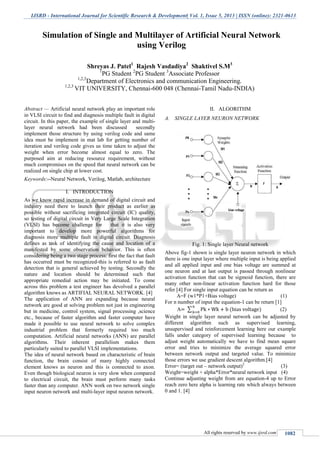 IJSRD - International Journal for Scientific Research & Development| Vol. 1, Issue 5, 2013 | ISSN (online): 2321-0613
All rights reserved by www.ijsrd.com 1082
Abstract — Artificial neural network play an important role
in VLSI circuit to find and diagnosis multiple fault in digital
circuit. In this paper, the example of single layer and multi-
layer neural network had been discussed secondly
implement those structure by using verilog code and same
idea must be implement in mat lab for getting number of
iteration and verilog code gives us time taken to adjust the
weight when error become almost equal to zero. The
purposed aim at reducing resource requirement, without
much compromises on the speed that neural network can be
realized on single chip at lower cost.
Keywords:--Neural Network, Verilog, Matlab, architecture
I. INTRODUCTION
As we know rapid increase in demand of digital circuit and
industry need there to launch their product as earlier as
possible without sacrificing integrated circuit (IC) quality,
so testing of digital circuit in Very Large Scale Integration
(VLSI) has become challenge for that it is also very
important to develop more powerful algorithms for
diagnosis more multiple fault in digital circuit. Diagnosis
defines as task of identifying the cause and location of a
manifested by some observation behavior. This is often
considering being a two stage process: first the fact that fault
has occurred must be recognized-this is referred to as fault
detection that is general achieved by testing. Secondly the
nature and location should be determined such that
appropriate remedial action may be initiated. To come
across this problem a test engineer has devolved a parallel
algorithm knows as ARTIFIAL NEURAL NETWORK. [4]
The application of ANN are expanding because neural
network are good at solving problem not just in engineering
but in medicine, control system, signal processing ,science
etc., because of faster algorithm and faster computer have
made it possible to use neural network to solve complex
industrial problem that formerly required too much
computation. Artificial neural networks (ANN) are parallel
algorithms. Their inherent parallelism makes them
particularly suited to parallel VLSI implementations.
The idea of neural network based on characteristic of brain
function, the brain consist of many highly connected
element knows as neuron and this is connected to axon.
Even though biological neuron is very slow when compared
to electrical circuit, the brain must perform many tasks
faster than any computer. ANN work on two network single
input neuron network and multi-layer input neuron network.
II. ALGORITHM
A. SINGLE LAYER NEURON NETWORK
Fig. 1: Single layer Neural network
Above fig-1 shown is single layer neuron network in which
there is one input layer where multiple input is being applied
and all applied input and one bias voltage are summed at
one neuron and at last output is passed through nonlinear
activation function that can be sigmoid function, there are
many other non-linear activation function hard for those
refer [4] For single input equation can be return as
A=F (w1*P1+Bias voltage) (1)
For n number of input the equation-1 can be return [1]
A ∑ (2)
Weight in single layer neural network can be adjusted by
different algorithm such as supervised learning,
unsupervised and reinforcement learning here our example
falls under category of supervised learning because to
adjust weight automatically we have to find mean square
error and tries to minimize the average squared error
between network output and targeted value. To minimize
those errors we use gradient descent algorithm.[4]
Error= (target out – network output)2
(3)
Weight=weight + alpha*Error*neural network input (4)
Continue adjusting weight from are equation-4 up to Error
reach zero here alpha is learning rate which always between
0 and 1. [4]
Simulation of Single and Multilayer of Artificial Neural Network
using Verilog
Shreyas J. Patel1
Rajesh Vasdadiya2
Shaktivel S.M3
1
PG Student 2
PG Student 3
Associate Professor
1,2,3
Department of Electronics and communication Engineering.
1,2,3
VIT UNIVERSITY, Chennai-600 048 (Chennai-Tamil Nadu-INDIA)
 
