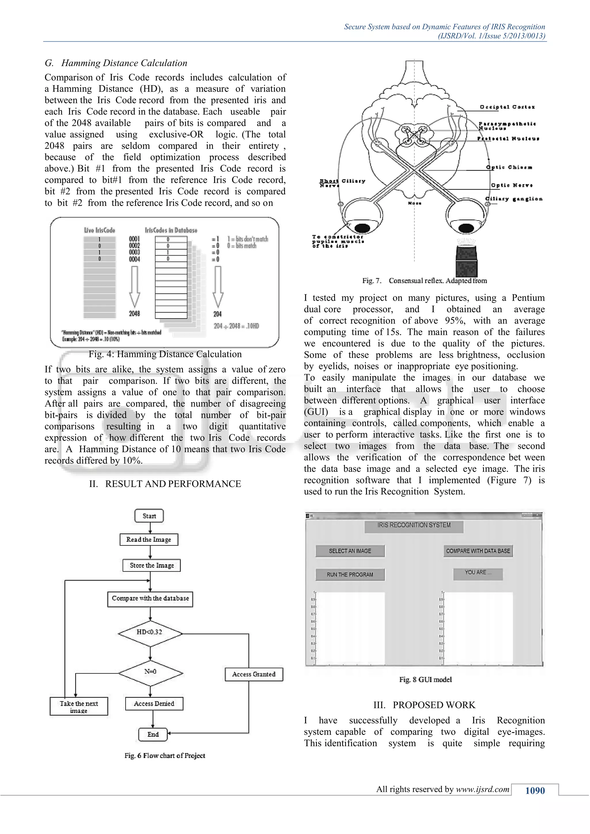 Secure System based on Dynamic Features of IRIS Recognition (IJSRD/Vol. 1/Issue 5/2013/0013) All rights reserved by www.ijsrd.com 1090 G. Hamming Distance Calculation Comparison of Iris Code records includes calculation of a Hamming Distance (HD), as a measure of variation between the Iris Code record from the presented iris and each Iris Code record in the database. Each useable pair of the 2048 available pairs of bits is compared and a value assigned using exclusive-OR logic. (The total 2048 pairs are seldom compared in their entirety , because of the field optimization process described above.) Bit #1 from the presented Iris Code record is compared to bit#1 from the reference Iris Code record, bit #2 from the presented Iris Code record is compared to bit #2 from the reference Iris Code record, and so on Fig. 4: Hamming Distance Calculation If two bits are alike, the system assigns a value of zero to that pair comparison. If two bits are different, the system assigns a value of one to that pair comparison. After all pairs are compared, the number of disagreeing bit-pairs is divided by the total number of bit-pair comparisons resulting in a two digit quantitative expression of how different the two Iris Code records are. A Hamming Distance of 10 means that two Iris Code records differed by 10%. II. RESULT AND PERFORMANCE I tested my project on many pictures, using a Pentium dual core processor, and I obtained an average of correct recognition of above 95%, with an average computing time of 15s. The main reason of the failures we encountered is due to the quality of the pictures. Some of these problems are less brightness, occlusion by eyelids, noises or inappropriate eye positioning. To easily manipulate the images in our database we built an interface that allows the user to choose between different options. A graphical user interface (GUI) is a graphical display in one or more windows containing controls, called components, which enable a user to perform interactive tasks. Like the first one is to select two images from the data base. The second allows the verification of the correspondence bet ween the data base image and a selected eye image. The iris recognition software that I implemented (Figure 7) is used to run the Iris Recognition System. III. PROPOSED WORK I have successfully developed a Iris Recognition system capable of comparing two digital eye-images. This identification system is quite simple requiring 