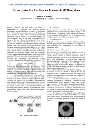 IJSRD - International Journal for Scientific Research & Development| Vol. 1, Issue 5, 2013 | ISSN (online): 2321-0613
All rights reserved by www.ijsrd.com 1088
Abstract-- Basically, the idea behind this system is
improvement in cybernetics, the biometric person
identification technique based on the pattern of the human
iris is well suited to be applied to access control. The human
eye is sensitive to visible light. Security systems having
realized the value of biometrics for two basic purposes: to
verify or identify users. In this busy world, identification
should be fast and efficient. In this paper I focus on an
efficient methodology for identification and verification for
iris detection using Haar transform and Minimum hamming
distance. I use canny operator for the edge detection. This
biological phenomenon contracts and dilates the two pupils
synchronously when illuminating one of the eyes by visible
light .I applied the Haar wavelet compressing the data. By
comparing the quantized vectors using the Hamming
Distance operator, we determine finally whether two irises
are similar. The result shows that system is quite effective.
Keywords: Iris recognition, Edge detection, Feature
extraction, Haar transform, Biometrics iris recognition.
I. INTRODUCTION
The purpose of Jris Recognition', a biometrical based
technology for personal identification and verification, is to
recognize a person from his/her iris prints. In fact, iris
patterns are characterized by high level of stability and
distinctiveness. Each individual has a unique iris.
I implemented Jris Recognition' using Matlab for
its ease in image manipulation and wavelet applications. The
first step of my project consists of images acquisition. Then,
I changed the pictures' size and types are manipulated in
order to be able subsequently to process them. Once the pre-
processing step is achieved, it is necessary to localize the iris
and unwrap it. At this stage, we can extract the texture of the
iris using Haar Wavelets. Finally, we compare the coded
image with the already coded iris in order to find a match or
detect an imposter.
A. ACQUISITION
Image acquisition is considered the most critical step in my
project since all subsequent stages depend highly on the
image quality. I downloaded the iris images from internet. I
set the resolution to 640x480, the type of the image to jpeg,
and the mode to white and black for greater details.
B. Image Manipulation
In the pre-processing stage, we transformed the images from
RGB to gray level and from eight-bit to double precision
thus facilitating the manipulation of the images in
subsequent steps.
C. Location of the Iris Boundaries
I implemented Jris Recognition' using Matlab for its ease in
image manipulation and wavelet applications. The first step
of my project consists of images acquisition. Then, I
changed the pictures' size and types are manipulated in order
to be able subsequently to process them. Once the
preprocessing step is achieved, it is necessary to localize the
iris and unwrap it. At this stage, we can extract the texture
of the iris using Haar Wavelets. Finally, we compare the
coded image with the already coded iris in order to find a
match or detect an imposter.
Before performing iris pattern matching, the
boundaries of the iris should be located. So, we are
supposed to detect the part of the image that extends from
inside the limbus (the border between the sclera and the iris)
to the outside of the pupil.
I start by determining the outer edge by first down
sampling the images by a factor of 4, to enable a faster
processing delay, using a Gaussian Pyramid. Then I use the
canny operator with the default threshold value given by
Matlab, to obtain the gradient image. Next, I apply a circular
summation which consists of summing the intensities over
all circles, by using three nested loops to pass over all
possible radiuses and Centre coordinates.
The circle with the biggest radius and highest
summation corresponds to the outer boundary. The Centre
and radius of the iris in the original image are determined by
rescaling the obtained results of localized iris shown in
figure 1.
Fig. 2: Localized Iris
Secure System based on Dynamic Features of IRIS Recognition
Shreyas A. Pathak1
1
Patel Institutes of Engineering and Science – RGPV University
 
