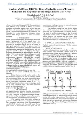 IJSRD - International Journal for Scientific Research & Development| Vol. 1, Issue 5, 2013 | ISSN (online): 2321-0613
All rights reserved by www.ijsrd.com 1093
Abstract--In this paper fully parallel FIR filters are designed
with different design method on FPGA for resource
utilization and response analysis. fully parallel band-pass
FIR filters with same specification designed and simulated
on ISE. The suggested implementations are synthesized with
Xilinx ISE 14.2 version. Results show comparison of three
different filter design methods in terms of resource
utilization.
I. INTRODUCTION
Digital filters are important part of digital signal processing.
Before development of FPGA digital filter were
implemented on digital signal processor. Digital signal
processors are still widely used but they are not capable for
high speed application available in present. After the
advancement of microelectronic techniques, communication
signal processing has come to third generation and forth
generation period, so there is a challenge for adaptive
processing techniques that the processing speed needs to be
high so FPGA based signal processing techniques is mostly
used in latest mobile communication, military
communication, consumer electronics and aerospace
tracking etc so that It is necessary to find the answer of how
to increase operation speed of signal processing algorithms
and reduce hardware resources by adopting FPGA to
implement every kinds of tasks of digital signal processing.
So we look forward for design of digital filter with low area
and high speed. Benefits of reducing area:
(a) Less power required
(b) Area benefits for other application on same chip
(c) We can use versions of FPGA which have less
capability.
Digital filters are typically used to modify or alter
the attributes of a signal in the time or frequency domain.
The most common digital filter is the linear time-invariant
(LTI) filter. An LTI interacts with its input signal through a
process called linear convolution, denoted by y = f * x
where f is the filter's impulse response, x is the input signal,
and y is the convolved output. The linear convolution
process is [1] formally defined by:
y[n] = x[n] * f[n] = ∑ [ ] [ ]
= ∑ [ ] [ ] (1)[1]
LTI digital filters are generally classified as being finite
impulse response (i.e., FIR), or infinite impulse response
(i.e., IIR). Calculating the constant coefficients of such a
digital filter involves considerable amount of computation
and this is generally performed using software tools [1].
With available digital filter design software the
production of FIR coefficients is a straightforward process.
The Filter Design and Analysis (FDA) tool packaged along
with MATLAB is such a tool. The double length floating
point notation for filter coefficients, used by the FDA tool
poses immense challenges in terms of cost and resources,
while implementing on an FPGA [1].
The challenge remains is to map the FIR design
into a suitable architecture. To overcome this, the filter
coefficients have to be quantized to a fixed point notation.
The result of coefficient quantization is that the actual
implemented transfer function is different from the ideal
transfer function. The simplest and most widely used
approach to the problem is to round off the optimal infinite
precision coefficients to a b-bit representation [1].
II. PARALLEL AND SERIAL ARCHITECTURES
The basic equation for a single-channel FIR filter is shown
in equation [1]
( ) ∑ ( ) ( ) (2)
The terms in the equation can be described as input samples,
output samples, and coefficients. Imagine x(n) as a
continuous stream of input samples and y(n) as a resulting
stream (i.e., a filtered stream) of output samples[1].
The n and k in the equation correspond to a
particular instant in time, so to compute the output sample
y(n) at time n, a group of input samples at N different points
in time, or x(n), x(n-1), x(n-2), ... x(n-N+ 1) is required[1].
The group of N input samples are multiplied by N
coefficients and summed together to form the final result
y(n).Fig. 1 shows the logical structure of an FIR Filter[1].
Fig. 1: Logical Structure of an FIR filter [1]
A fully parallel architecture uses a dedicated multiplier and
adder for each filter tap; all taps execute in parallel, thereby
creating fully parallel implementation. This architecture is
optimal for speed. However, it requires more multipliers and
adders than a serial architecture, and therefore consumes
more chip area. Fig. 2 shows the fully parallel architecture
of 64 tap FIR Filter [1].
Analysis of different FIR Filter Design Method in terms of Resource
Utilization and Response on Field-Programmable Gate Array
Nilesh B. Bosmiya1
Prof. R. C. Patel2
1
PG Student 2
Professor
1, 2
Dept. of Instrumentation & Control, L. D. College of Eng. Gujarat, India
 