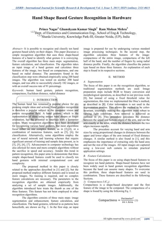 IJSRD - International Journal for Scientific Research & Development| Vol. 1, Issue 5, 2013 | ISSN (online): 2321-0613
All rights reserved by www.ijsrd.com 1099
Abstract-- It is possible to recognize and classify ten hand
gestures based solely on their shapes. This paper discusses a
simple recognition algorithm that uses three shape-based
features of a hand to identify what gesture it is conveying.
The overall algorithm has three main steps: segmentation,
feature calculation, and classification. The algorithm takes
an input image of a hand gesture and calculates three
features of the image, two based on compactness, and one
based on radial distance. The parameters found in the
classification step were obtained empirically using 200 hand
images. The algorithm was tested on another 200 hand
images, and was able to successfully classify 182 images, or
with an overall success rate of 91 percentage.
Keywords: human hand gesture, pattern recognition,
compactness, Euclidean distance, radial distance
I. INTRODUCTION
The human hand has remained a popular choice for ex-
pressing simple ideas and actions. Hand gesture recognition
is therefore a popular subject in the computer vision and
pattern recognition field. A hand gesture, which is the
representation of ideas using unique hand shapes or finger
orientation, has the potential to interface with a computer
system. Many recognition algorithms have been developed
for recognizing various hand gestures, but most algorithms
focus either on one complex feature, as in [3],[4], or a
combination of numerous features, such as [5], [6], for
classification. Alternatively, some algorithms employ the
use of neural network and learning schemes that require
significant amount of training and sample data present, as in
[3], [5], [6], [7]. Advancement in computer technology has
also allowed for more and more complex algorithms without
the sacrifice in speed and accuracy. Amidst this trend in
pattern recognition, this paper aims to demonstrate that three
simple shape-based features could be used to classify ten
hand gestures with minimal computational cost and
complexity.
The proposed method in this paper is closely
related to the approaches described in [1] and [2], but the
proposed method employs different features and is tested on
more images. No training is required, and no complex
feature calculations are necessary. The parameters to the
recognition algorithm are obtained empirically from
analysing a set of sample images. Additionally, the
algorithm introduced here treats the thumb as one of the
three features. This feature has not been employed in other
recognition algorithms.
The algorithm consists of three main steps: image
segmentation and enhancement, feature calculation, and
classification. The hand gestures, referred to as patterns here
henceforth, are shown on Fig. 1. In the first step, an input
image is prepared for use by undergoing various standard
image processing techniques. In the second step, the
algorithm calculates three features of the image:
compactness of the entire image, compactness of the left
half of the hand, and the number of fingers by using radial
distance profile. Finally, the algorithm classifies the pattern
type based on these three features. An explanation of each
step is found in its respective sections.
II. METHOD
A. Segmentation
The focus of this paper is on the recognition algorithm, so
traditional segmentation methods are used. Image
preparation steps include RGB to binary conversion and
morphological operations, as described in our previous work
[8], but instead of using a fixed threshold value for
segmentation, this time we implemented the Otsu’s method,
as described in [9]. Color information is not used in the
segmentation process. This allows the method to be color-
invariant, essentially making this algorithm more robust to
varying light conditions. Arm removal is achieved as
outlined in [8]. This procedure calculates the distance
between the upper and bottom edges of the arm, and cut the
arm exactly at the wrist, where the distance between the two
edges increases rapidly.
The procedure account for varying hand and arm
sizes by using proportional changes in distances between the
upper and lower edges of the arm instead of fixed distance
changes. A similar method is also found in [1], and this
emphasizes the importance of extracting only the hand area
and not the rest of the images. All input images are captured
using a low-cost web camera to simulate practical
application settings.
B. Feature Calculations
The focus of this paper is on using shape-based features to
recognize ten hand patterns. Shape-based features have not
been widely used in hand gesture recognition algorithms
because the hand can assume many shapes. To overcome
this problem, three shape-based features are used in
combination. These features are described in the following
Sections.
1) Compactness I (CA):
Compactness is a shape-based descriptor and the first
feature of the image to be computed. The compactness of a
shape is found by using the following Eq. 1.
(1)
Hand Shape Based Gesture Recognition in Hardware
Prince Nagar1
Ghanshyam Kumar Singh2
Ram Mohan Mehra3
1,2,3
Dept. of Electronics and Communication Eng., School of Eng.& Technology,
1,2,3
Sharda University, Knowledge Park-III, Greater Noida, (UP), India
 
