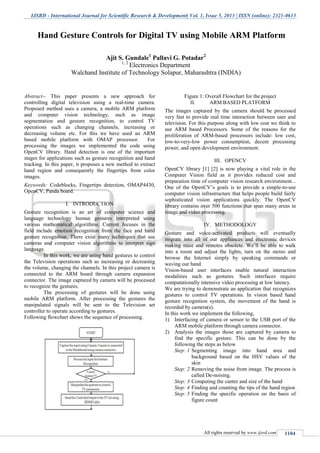IJSRD - International Journal for Scientific Research & Development| Vol. 1, Issue 5, 2013 | ISSN (online): 2321-0613
All rights reserved by www.ijsrd.com 1104
Abstract-- This paper presents a new approach for
controlling digital television using a real-time camera.
Proposed method uses a camera, a mobile ARM platform
and computer vision technology, such as image
segmentation and gesture recognition, to control TV
operations such as changing channels, increasing or
decreasing volume etc. For this we have used an ARM
based mobile platform with OMAP processor. For
processing the images we implemented the code using
OpenCV library. Hand detection is one of the important
stages for applications such as gesture recognition and hand
tracking. In this paper, it proposes a new method to extract
hand region and consequently the fingertips from color
images.
Keywords: Codeblocks, Fingertips detection, OMAP4430,
OpenCV, Panda board.
I. INTRODUCTION
Gesture recognition is an art of computer science and
language technology human gestures interpreted using
various mathematical algorithms. Current focuses in the
field include emotion recognition from the face and hand
gesture recognition. There exist many techniques that use
cameras and computer vision algorithms to interpret sign
language.
In this work, we are using hand gestures to control
the Television operations such as increasing or decreasing
the volume, changing the channels. In this project camera is
connected to the ARM board through camera expansion
connector. The image captured by camera will be processed
to recognize the gestures.
The processing of gestures will be done using
mobile ARM platform. After processing the gestures the
manipulated signals will be sent to the Television set
controller to operate according to gestures.
Following flowchart shows the sequence of processing.
Figure 1: Overall Flowchart for the project
II. ARM BASED PLATFORM
The images captured by the camera should be processed
very fast to provide real time interaction between user and
television. For this purpose along with low cost we think to
use ARM based Processors. Some of the reasons for the
proliferation of ARM-based processors include: low cost,
low-to-very-low power consumption, decent processing
power, and open development environment.
III. OPENCV
OpenCV library [1] [2] is now playing a vital role in the
Computer Vision field as it provides reduced cost and
preparation time of computer vision research environment...
One of the OpenCV’s goals is to provide a simple-to-use
computer vision infrastructure that helps people build fairly
sophisticated vision applications quickly. The OpenCV
library contains over 500 functions that span many areas in
image and video processing.
IV. METHODOLOGY
Gesture and voice-activated products will eventually
migrate into all of our appliances and electronic devices
making mice and remotes obsolete. We’ll be able to walk
into a room and adjust the lights, turn on the stereo and
browse the Internet simply by speaking commands or
waving our hand.
Vision-based user interfaces enable natural interaction
modalities such as gestures. Such interfaces require
computationally intensive video processing at low latency.
We are trying to demonstrate an application that recognizes
gestures to control TV operations. In vision based hand
gesture recognition system, the movement of the hand is
recorded by camera(s).
In this work we implement the following,
1) Interfacing of camera or sensor to the USB port of the
ARM mobile platform through camera connector.
2) Analysis the images those are captured by camera to
find the specific gesture. This can be done by the
following the steps as below
Step: 1 Segmenting image into hand area and
background based on the HSV values of the
skin
Step: 2 Removing the noise from image. The process is
called De-noising.
Step: 3 Computing the canter and size of the hand
Step: 4 Finding and counting the tips of the hand region
Step: 5 Finding the specific operation on the basis of
figure count
Hand Gesture Controls for Digital TV using Mobile ARM Platform
Ajit S. Gundale1
Pallavi G. Potadar2
1, 2
Electronics Department
Walchand Institute of Technology Solapur, Maharashtra (INDIA)
 