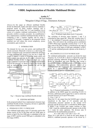 IJSRD - International Journal for Scientific Research & Development| Vol. 1, Issue 5, 2013 | ISSN (online): 2321-0613
All rights reserved by www.ijsrd.com 1108
Abstract--In this paper an efficient multiband flexible
divider for Bluetooth, Zigbee and other wireless standards is
proposed based on pulse swallow topology and is
implemented using Xilinx ISE 13.2 and modalism 6.4c.It
consist of a propose wideband multimodulus 32/33/47/48
prescaler, swallow s-counter ,p-counter. As a modification I
have implemented a modified multiband flexible divider by
combining p and s counters together and by using a
modified 2/3 prescaler. Compared to the proposed system
modified one will reduce the circuit complexity, power
consumption, gate counts etc.
I. INTRODUCTION
The demand for low cost, low power, and multiband RF
circuits increased .Bluetooth is known as a short-range RF
circuit. Compared to the conventional method the advantage
of using multiband RF circuit is we can use a single RF
circuit to support a variety of frequency bands which will
help to reduce size and cost. In this paper a dynamic logic
multiband flexible divider is proposed which uses a low
power wideband 2/3 prescaler and a wideband multimodulus
32/33/47/48 prescaler as shown in fig(1).The divider also
uses an improved low power loadable bit cell for the
swallow s-counter.
Fig. 1: Dynamic logic multiband flexible divider
II. EXISTING METHOD
In the proposed method I have implemented a dynamic logic
multiband flexible divider. Frequency division is applicable
for common wireless standards.
A. WIDEBAND E-TSPC 2/3 PRESCALER
The wideband single phase clock 2/3 prescaler used in this
design consist of two D flip flops and two NOR gates as
shown in fig(2).The first NOR gate is embedded in the last
stage of DFF1 and the second NOR gate is embedded in the
first stage of DFF2.
Fig. 2: Wideband single phase clock 2/3 prescaler
The switching of division ratios between 2 and 3 is
controlled by logic signal MC. When MC switches from ‘0’
to ‘1’ the wideband 2/3 prescaler operates at the divide by 2
modes. This will remove the switching power contribution
of DFF1.When logic signal MC switches from ‘1’ to ‘0’ ,the
logic value at the input of DFF1 is transferred to the input of
DFF2 as one of the input of NOR gate embedded in DFF1
is ‘0’ and the wideband prescaler operates at the divide by 3
mode.
B. MULTIMODULUS 32/33/47/48 PRESCALER
The wideband multimodulus prescaler can divide the input
frequency by 32,33,47,48 is shown in fig(4).The proposed
prescaler performs additional divisions(divide by 47 and
divide by 48)without any extra flip-flop, thus saving a
considerable amount of power and also it will reduce circuit
complexity. The multimodulus prescaler consist of a
wideband 2/3(N1/N1+1) prescaler ,four asynchronous TSPC
divide by 2 circuits(AD=16) and combinational logic
circuits to achieve multiple division ratios.
Fig. 4: Proposed multimodulus 32/33/47/48 prescaler
In addition to the MOD signal for controlling N1/(N1+1)
divisions, additional control signal Sel is used to switch the
prescaler between 32/33 and 47/48 modes.
1) Case 1: Sel=’0’
When Sel=’0’, the output from the NAND2 gate is directly
transferred to the input of 2/3 prescaler and the
multimodulus prescaler operates as the normal 32/33
prescaler and the division ratio is controlled by MOD signal.
If MOD=’1’,the NAND2 gate output switches to logic
‘1’(MC=1)and the wideband prescaler operates in the divide
by 2 mode for entire operation. The division ratio N
performed by the multimodulus prescaler is
Where N1=2 and AD=16 is fixed for the entire design. If
MOD=0, wideband prescaler operates in the divide by 3
VHDL Implementation of Flexible Multiband Divider
Arathy G. 1
1
M.Tech Student
1
Mangalam College of Engg. , Ettumanoor, Kottayam
 