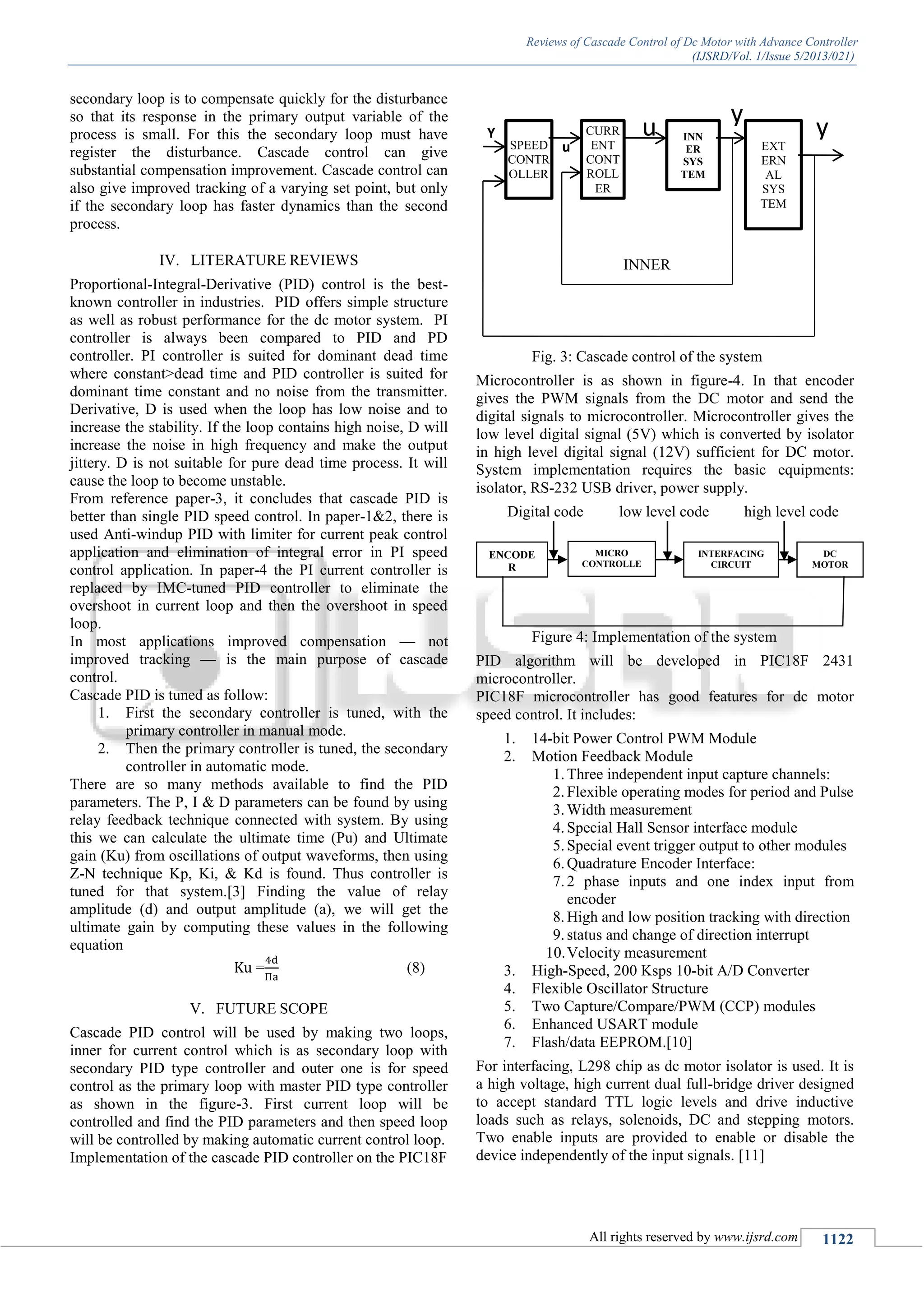 Reviews of Cascade Control of Dc Motor with Advance Controller
(IJSRD/Vol. 1/Issue 5/2013/021)
All rights reserved by www.ijsrd.com 1122
secondary loop is to compensate quickly for the disturbance
so that its response in the primary output variable of the
process is small. For this the secondary loop must have
register the disturbance. Cascade control can give
substantial compensation improvement. Cascade control can
also give improved tracking of a varying set point, but only
if the secondary loop has faster dynamics than the second
process.
IV. LITERATURE REVIEWS
Proportional-Integral-Derivative (PID) control is the best-
known controller in industries. PID offers simple structure
as well as robust performance for the dc motor system. PI
controller is always been compared to PID and PD
controller. PI controller is suited for dominant dead time
where constant>dead time and PID controller is suited for
dominant time constant and no noise from the transmitter.
Derivative, D is used when the loop has low noise and to
increase the stability. If the loop contains high noise, D will
increase the noise in high frequency and make the output
jittery. D is not suitable for pure dead time process. It will
cause the loop to become unstable.
From reference paper-3, it concludes that cascade PID is
better than single PID speed control. In paper-1&2, there is
used Anti-windup PID with limiter for current peak control
application and elimination of integral error in PI speed
control application. In paper-4 the PI current controller is
replaced by IMC-tuned PID controller to eliminate the
overshoot in current loop and then the overshoot in speed
loop.
In most applications improved compensation — not
improved tracking — is the main purpose of cascade
control.
Cascade PID is tuned as follow:
1. First the secondary controller is tuned, with the
primary controller in manual mode.
2. Then the primary controller is tuned, the secondary
controller in automatic mode.
There are so many methods available to find the PID
parameters. The P, I & D parameters can be found by using
relay feedback technique connected with system. By using
this we can calculate the ultimate time (Pu) and Ultimate
gain (Ku) from oscillations of output waveforms, then using
Z-N technique Kp, Ki, & Kd is found. Thus controller is
tuned for that system.[3] Finding the value of relay
amplitude (d) and output amplitude (a), we will get the
ultimate gain by computing these values in the following
equation
= (8)
V. FUTURE SCOPE
Cascade PID control will be used by making two loops,
inner for current control which is as secondary loop with
secondary PID type controller and outer one is for speed
control as the primary loop with master PID type controller
as shown in the figure-3. First current loop will be
controlled and find the PID parameters and then speed loop
will be controlled by making automatic current control loop.
Implementation of the cascade PID controller on the PIC18F
Fig. 3: Cascade control of the system
Microcontroller is as shown in figure-4. In that encoder
gives the PWM signals from the DC motor and send the
digital signals to microcontroller. Microcontroller gives the
low level digital signal (5V) which is converted by isolator
in high level digital signal (12V) sufficient for DC motor.
System implementation requires the basic equipments:
isolator, RS-232 USB driver, power supply.
Digital code low level code high level code
Figure 4: Implementation of the system
PID algorithm will be developed in PIC18F 2431
microcontroller.
PIC18F microcontroller has good features for dc motor
speed control. It includes:
1. 14-bit Power Control PWM Module
2. Motion Feedback Module
1.Three independent input capture channels:
2.Flexible operating modes for period and Pulse
3.Width measurement
4.Special Hall Sensor interface module
5.Special event trigger output to other modules
6.Quadrature Encoder Interface:
7.2 phase inputs and one index input from
encoder
8.High and low position tracking with direction
9.status and change of direction interrupt
10.Velocity measurement
3. High-Speed, 200 Ksps 10-bit A/D Converter
4. Flexible Oscillator Structure
5. Two Capture/Compare/PWM (CCP) modules
6. Enhanced USART module
7. Flash/data EEPROM.[10]
For interfacing, L298 chip as dc motor isolator is used. It is
a high voltage, high current dual full-bridge driver designed
to accept standard TTL logic levels and drive inductive
loads such as relays, solenoids, DC and stepping motors.
Two enable inputs are provided to enable or disable the
device independently of the input signals. [11]
SPEED
CONTR
OLLER
CURR
ENT
CONT
ROLL
ER
INN
ER
SYS
TEM
EXT
ERN
AL
SYS
TEM
Y u
u
1
y
2
y
INNER
LOOP
ENCODE
R
INTERFACING
CIRCUIT
DC
MOTOR
MICRO
CONTROLLE
R
 