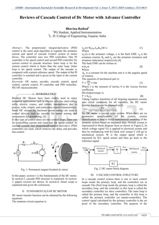 IJSRD - International Journal for Scientific Research & Development| Vol. 1, Issue 5, 2013 | ISSN (online): 2321-0613
All rights reserved by www.ijsrd.com 1121
Abstract-- The proportional- integral-derivative (PID)
control is the most used algorithm to regulate the armature
current and speed of cascade Control system in motor
drives. The controller uses two PID controllers. One PI
controller is for speed control and second PID controller for
current control in cascade structure. Inner loop is for the
current control which is faster than the outer loop. Outer
loop is for speed control. The output of the encoder is
compared with a preset reference speed. The output of the PI
controller is summed and is given as the input to the current
controller.
Keywords: DC motor, encoder, cascade control, speed
control, current control, PI controller and PID controller,
PIC18F microcontroller.
I. INTRODUCTION
Brushed DC Motors have been widely used in many
industrial applications such as electric vehicles, steel rolling
mills, electric cranes, and robotic manipulators due to
precise, wide, simple, and continuous control characteristics.
Small DC motors (in fractional power rating) are used in
control devices such as encoder for speed sensing and
servomotors for positioning. [4]
In this type of control there are two control loops, inner one
for controlling current and outer one for speed control. In
cascade control, two proportional-integral-derivative (PID)
controllers are used, which removes the delay and provides
fast control.
Fig. 1: Permanent magnet brushed dc motor
In this paper, section-1 is the fundamentals of the DC motor.
In section-2, cascade PID structure is explained. In section-
3, papers reviews are shown. In section-4, future scope is
explained and given the conclusion.
II. FUNDAMENTALS OF DC MOTOR
DC motor transfer function can be obtained by the following
equations
The armature circuit equation is:
(t)= +e (1)
Where
(t) is the armature voltage, e is the back EMF, is the
armature current, and are the armature resistance and
armature inductance respectively.[4]
The back EMF can be written as
e= (2)
Where
is a constant for the machine and w is the angular speed
of rotation.
The equation of mechanical part is:
(3)
Where J is the moment of inertia, b is the viscous friction
coefficient.
Developed torque is:
(4)
Taking Laplace transform of all forgoing equations assume
zero initial conditions for all variables, the DC motor
transfer function can be obtained as[4]
G ( ) ( )
(5)
So, DC motor is second order system. When there are no
parameters specifications of the system, system
identification is used to build mathematical modeling of the
dynamic system based on measured data. Overall system is
represented in block diagram form as shown in Figure-2, In
which voltage signal Va is applied to electrical system and
then by multiplying with K1-back emf, torque-T will go to
mechanical system. W is the output speed which is
measured by K2- speed sensor and then go back to the
reference signal.
-
Fig. 2: DC motor block diagram
III. CASCADE CONTROL STRUCTURE
In a cascade control system there is one or more control
loops inside the primary loop, and the controllers are in
cascade The (first) loop inside the primary loop is called the
secondary loop, and the controller in this loop is called the
secondary controller (or slave controller). The outer loop is
called the primary loop, and the controller in this loop is
called the primary controller (or master-controller). The
control signal calculated by the primary controller is the set
point of the secondary controller. The purpose of the
Reviews of Cascade Control of Dc Motor with Advance Controller
Bhavina Rathod1
1
PG Student, Applied Instrumentation
1
L. D. College of Engineering, Gujarat, India
T(s)
1
Electrical
system
K
1
Mechanical
system
𝑘 𝑡
𝑘
K2
W(s)
+
Va(s) Ia(s)
 