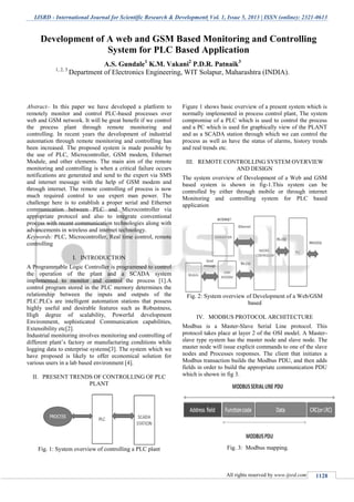 IJSRD - International Journal for Scientific Research & Development| Vol. 1, Issue 5, 2013 | ISSN (online): 2321-0613
All rights reserved by www.ijsrd.com 1128
Abstract-- In this paper we have developed a platform to
remotely monitor and control PLC-based processes over
web and GSM network. It will be great benefit if we control
the process plant through remote monitoring and
controlling. In recent years the development of industrial
automation through remote monitoring and controlling has
been increased. The proposed system is made possible by
the use of PLC, Microcontroller, GSM modem, Ethernet
Module, and other elements. The main aim of the remote
monitoring and controlling is when a critical failure occurs
notifications are generated and send to the expert via SMS
and internet message with the help of GSM modem and
through internet. The remote controlling of process is now
much required control to use expert man power. The
challenge here is to establish a proper serial and Ethernet
communication between PLC and Microcontroller via
appropriate protocol and also to integrate conventional
process with recent communication technologies along with
advancements in wireless and internet technology.
Keywords: PLC, Microcontroller, Real time control, remote
controlling
I. INTRODUCTION
A Programmable Logic Controller is programmed to control
the operation of the plant and a SCADA system
implemented to monitor and control the process [1].A
control program stored in the PLC memory determines the
relationship between the inputs and outputs of the
PLC.PLCs are intelligent automation stations that possess
highly useful and desirable features such as Robustness,
High degree of scalability, Powerful development
Environment, sophisticated Communication capabilities,
Extensibility etc[2].
Industrial monitoring involves monitoring and controlling of
different plant’s factory or manufacturing conditions while
logging data to enterprise systems[3]. The system which we
have proposed is likely to offer economical solution for
various users in a lab based environment [4].
II. PRESENT TRENDS OF CONTROLLING OF PLC
PLANT
Fig. 1: System overview of controlling a PLC plant
Figure 1 shows basic overview of a present system which is
normally implemented in process control plant, The system
compromise of a PLC which is used to control the process
and a PC which is used for graphically view of the PLANT
and as a SCADA station through which we can control the
process as well as have the status of alarms, history trends
and real trends etc.
III. REMOTE CONTROLLING SYSTEM OVERVIEW
AND DESIGN
The system overview of Development of a Web and GSM
based system is shown in fig-1.This system can be
controlled by either through mobile or through internet
Monitoring and controlling system for PLC based
application
Fig. 2: System overview of Development of a Web/GSM
based
IV. MODBUS PROTOCOL ARCHITECTURE
Modbus is a Master-Slave Serial Line protocol. This
protocol takes place at layer 2 of the OSI model. A Master-
slave type system has the master node and slave node. The
master node will issue explicit commands to one of the slave
nodes and Processes responses. The client that initiates a
Modbus transaction builds the Modbus PDU, and then adds
fields in order to build the appropriate communication PDU
which is shown in fig 3.
Fig. 3: Modbus mapping.
Development of A web and GSM Based Monitoring and Controlling
System for PLC Based Application
A.S. Gundale1
K.M. Vakani2
P.D.R. Patnaik3
1, 2, 3
Department of Electronics Engineering, WIT Solapur, Maharashtra (INDIA).
 