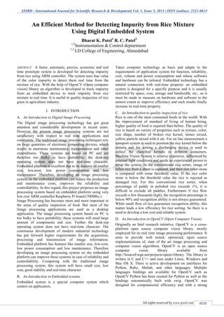 IJSRD - International Journal for Scientific Research & Development| Vol. 1, Issue 5, 2013 | ISSN (online): 2321-0613
All rights reserved by www.ijsrd.com 1131
ABSTRACT: A faster, automatic, precise, economic and real
time prototype system is developed for detecting impurity
from rice using ARM controller. The system uses hue value
of the color impurity to detect them real time from the
mixture of rice. With the help of OpenCV (Open computer
vision) library an algorithm is developed to track impurity
from an embedded device to track impurity from rice
mixture in real time. It is useful in quality inspection of rice
grain in agriculture industry.
INTRODUCTIONI.
An Introduction to Digital Image ProcessingA.
The Digital image processing technology has got great
attention and considerable development in recent years.
However the present image processing systems are not
satisfactory with respect to real time applications and
constraints. The traditional image processing techniques rely
on large quantities of electronic computing devices, which
results in enormous maintenance, transportation and other
expenditures. These systems are based on PC and are
therefore too bulky to have portability; the desk-top
operating system does not have real-time character.
Embedded platform is excellent due to its features of smaller
size, low-cost, low power consumption and low
maintenance. Therefore, developing an image processing
system on the embedded platform can reduce the production
and maintenance costs, improves the reliability and
controllability. In this regard, this project proposes an image
processing system based on embedded platform using very
low cost ARM controller Raspberry Pi board (700Mhz.).
Image Processing has becomes more and more important in
the areas of quality inspection of food. But most of the
Image processing applications are used as a desktop
application. The image processing system based on PC is
too bulky to have portability; these systems will need large
amount of components and size. Further the desk-top
operating system does not have real-time character. The
continuous development of modern industrial technology
has put forward higher requirements for the acquisition,
processing and transmission of image information.
Embedded platform has features like smaller size, low-cost,
low power consumption and low maintenance. Therefore
developing an image processing system on the embedded
platform can improve these systems in case of reliability and
controllability. Comparing with the traditional image
processing system, this system will have small size, low
cost, good stability and real-time character
An Introduction to Embedded systemsB.
Embedded system is a special computer system which
centers on application,
Takes computer technology as basis and adapts to the
requirements of application system for function, reliability,
cost, volume and power consumption and whose software
and hardware can be tailored. Embedded technology has a
natural connection with real-time property: an embedded
system is designed for a specific purpose and it is usually
restricted by space, cost, storage and bandwidth, etc., so it
must be made to measure on hardware and software to the
utmost extent to improve efficiency and such results finally
increase its real-time property.
An Introduction to quality inspection of riceC.
Rice is one of the most consumed foods in the world. With
the improvement of standard of living of human being,
higher quality of food is required than before. The quality of
rice is based on variety of properties such as texture, color,
size shape, number of broken rice kernel, stones mixed,
yellow particle mixed with it etc. For on line measurement a
transport system is used to position the rice kernel below the
camera and for sorting a discharging device is used to
collect the classified kernels in different containers.
Machine Vision System is relative expensive, influenced by
external light conditions and needs an experienced person to
setup the system. In the conventional rice sorter, image of
fallen rice from a shoot is captured, and then rice color-stone
is compared with some threshold value. If the rice color
stone is below the threshold value the rice is rejected as
damaged rice. For this conventional rice sorter, when
percentage of paddy in polished rice exceeds 1%, it is
difficult to exclude all paddies. Furthermore if rice flow
exceeds a few thousands (kgh), the recognition percentage is
below 90% and recognition ability is not always guaranteed.
While small flow of rice guarantees recognition ability, this
matter leads a low efficiency for rice sorting. So there is a
need to develop a low cost and reliable system.
An Introduction to OpenCV (Open Computer Vision)D.
Originally an Intel research initiative, OpenCV is a cross-
platform open source computer vision library, mostly
employed for its real time image processing performance. It
aims to provide well tested, optimized, open source
implementations of, state of the art image processing and
computer vision algorithms. OpenCV is an open source
computer vision library available from
http://SourceForge.net/projects/opencvlibrary. The library is
written in C and C++ and runs under Linux, Windows and
Mac OS X. There is active development on interfaces for
Python, Ruby, Matlab, and other languages. Multiple
languages bindings are available for OpenCV such as
OpenCV Python has been created for Python as well as the
bindings automatically built with swig. OpenCV was
designed for computational efficiency and with a strong
An Efficient Method for Detecting Impurity from Rice Mixture
Using Digital Embedded System
Bharat K. Patel1
R. C. Patel2
1,2
Instrumentation & Control deptartment
1,2
LD College of Engineering, Ahmedabad
 