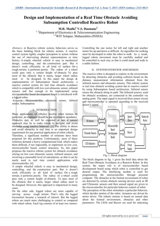 IJSRD - International Journal for Scientific Research & Development| Vol. 1, Issue 5, 2013 | ISSN (online): 2321-0613
All rights reserved by www.ijsrd.com 1141
Abstract-- in Reactive robotic system, behaviors serves as
the basic building block for robotic actions. A reactive
control system tightly couples perception to action without
the use of intervening abstract representations or time
history. A simple wheeled vehicle is easy in mechanical
design, controlling, and the construction part. But it
doesn’t work efficiently in all kind of surface. On a
rough terrain, it performs poorly. The radius of a wheel
could pass only a certain height of obstacle. To pass
most of the obstacle that it meets, larger wheel radius
need to be designed. In this paper the design &
implementation of Subsumption based architecture, a
reactive control system for real time obstacle avoidance
which is compatible with low cost ultrasonic sensor, infrared
sensors and fast enough to be implemented using
microcontroller based development board is introduced with
a legged robot.
Keywords: Microcontroller, ultrasonic sensor, infrared
sensor, Subsumption.
I. INTRODUCTION
Many applications of robotics involve robot motion. In
particular, an emphasis should be put on obstacle avoidance.
Obstacles may as well be expected or not, a natural
approach may be to make robots to navigate and avoid
obstacles using reactive behavior. [1] The ability to detect
and avoid obstacles in real time is an important design
requirement for any practical application of robot vehicle.
Therefore, a significant number of solutions have been
proposed for this problem. Unfortunately, most of these
solutions demand a heavy computational load, which makes
them difficult, if not impossible, to implement on low cost,
microcontroller based, control structures. So, this paper
proposes the reactive robotic system for obstacle avoidance
relying on low cost ultrasonic sensor, infrared sensors, and
involving a reasonable level of calculations, so that it can be
easily used in real time control applications with
microcontroller. [4]
A simple wheeled vehicle is easy in mechanical design,
controlling, and the construction part. But it doesn’t
work efficiently in all kind of surface. On a rough
terrain, it performs poorly. The radius of a wheel could
pass only a certain height of obstacle. To pass most of
the obstacle that it meets, larger wheel radius need to
be designed. However, this approach is impractical in many
cases.
On the other side, legged robots are more capable of
moving across rough terrain. That’s why the legged
locomotion became a research of interest. But the legged
robots are much more challenging to control as compared
with wheel robots. Each leg consists of at least two motors.
Controlling the one motor for left and right and another
motor for up and down is difficult. An algorithm for walking
must be developed in order the robot to walk. As a result,
legged robots movement must be carefully studied and
be controlled in such way so that it could stand and walk in
a stable fashion.
II. SYSTEM OVERVIEW AND DESIGN
The reactive robot is designed to explore in the environment
by detecting obstacles and avoiding collision based on the
distance measurement information obtained from the
infrared sensors and ultrasonic sensors. This robotic system
is real time obstacle avoiding system due to reactive control
by using Subsumption based architecture. Infrared sensor
senses the obstacle along its path. The Infrared sensors, used
for obstacle avoidance, are connected to the controller via
analog ports. The input signal is received from sensor circuit
and microcontroller is operated according to the received
sensor’s signal.
Fig. 1: Block diagram
The block diagram in fig. 1 gives the brief idea about the
Real Time Obstacle Avoidance in a Reactive Robot. In this
system, the major role is of microcontroller based
development board using which robot is controlled to get
desired output. The interfacing module is used for
programming the microcontroller through personal
computer. The obstacles in the limited environment of robot
are detected by certain obstacle sensing devices such as IR
and Ultrasonic sensors and then sensed signal are given to
the microcontroller for particular behavior control of robot.
The perception of the robot stimulates a particular behavior,
which decides motion of the robot. Actuators are driven by
motor driver. The robotic motion is based on sensed data
about the limited environment, obstacles and other
parameters. The LEDs and Buzzer are used for indicating
Design and Implementation of a Real Time Obstacle Avoiding
Subsumption Controlled Reactive Robot
M.R. Madki1
V.S. Dasmane2
1, 2
Department of Electronics & Telecommunication Engineering
1,2
WIT Solapur, Maharashtra (INDIA)
 