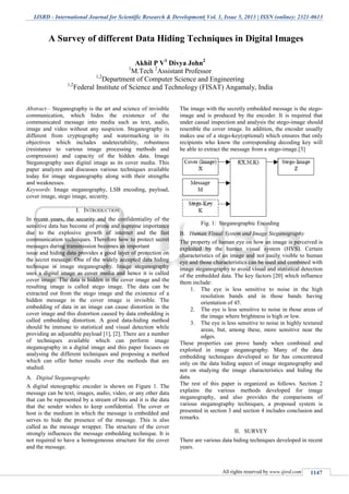 IJSRD - International Journal for Scientific Research & Development| Vol. 1, Issue 5, 2013 | ISSN (online): 2321-0613
All rights reserved by www.ijsrd.com 1147
Abstract— Steganography is the art and science of invisible
communication, which hides the existence of the
communicated message into media such as text, audio,
image and video without any suspicion. Steganography is
different from cryptography and watermarking in its
objectives which includes undetectability, robustness
(resistance to various image processing methods and
compression) and capacity of the hidden data. Image
Steganography uses digital image as its cover media. This
paper analyzes and discusses various techniques available
today for image steganography along with their strengths
and weaknesses.
Keywords: Image steganography, LSB encoding, payload,
cover image, stego image, security.
I. INTRODUCTION
In recent years, the security and the confidentiality of the
sensitive data has become of prime and supreme importance
due to the explosive growth of internet and the fast
communication techniques. Therefore how to protect secret
messages during transmission becomes an important
issue and hiding data provides a good layer of protection on
the secret message. One of the widely accepted data hiding
technique is image steganography. Image steganography
uses a digital image as cover media and hence it is called
cover image. The data is hidden in the cover image and the
resulting image is called stego image. The data can be
extracted out from the stego image and the existence of a
hidden message in the cover image is invisible. The
embedding of data in an image can cause distortion in the
cover image and this distortion caused by data embedding is
called embedding distortion. A good data-hiding method
should be immune to statistical and visual detection while
providing an adjustable payload [1], [2]. There are a number
of techniques available which can perform image
steganography in a digital image and this paper focuses on
analysing the different techniques and proposing a method
which can offer better results over the methods that are
studied.
Digital SteganographyA.
A digital stenographic encoder is shown on Figure 1. The
message can be text, images, audio, video, or any other data
that can be represented by a stream of bits and it is the data
that the sender wishes to keep confidential. The cover or
host is the medium in which the message is embedded and
serves to hide the presence of the message. This is also
called as the message wrapper. The structure of the cover
strongly influences the message embedding technique. It is
not required to have a homogeneous structure for the cover
and the message.
The image with the secretly embedded message is the stego-
image and is produced by the encoder. It is required that
under casual inspection and analysis the stego-image should
resemble the cover image. In addition, the encoder usually
makes use of a stego-key(optional) which ensures that only
recipients who know the corresponding decoding key will
be able to extract the message from a stego-image.[3]
Fig. 1: Steganographic Encoding
Human Visual System and Image SteganographyB.
The property of human eye on how an image is perceived is
exploited by the human visual system (HVS). Certain
characteristics of an image and not easily visible to human
eye and those characteristics can be used and combined with
image steganography to avoid visual and statistical detection
of the embedded data. The key factors [20] which influence
them include:
1. The eye is less sensitive to noise in the high
resolution bands and in those bands having
orientation of 45.
2. The eye is less sensitive to noise in those areas of
the image where brightness is high or low.
3. The eye is less sensitive to noise in highly textured
areas, but, among these, more sensitive near the
edges.
These properties can prove handy when combined and
exploited in image steganography. Many of the data
embedding techniques developed so far has concentrated
only on the data hiding aspect of image steganography and
not on studying the image characteristics and hiding the
data.
The rest of this paper is organized as follows. Section 2
explains the various methods developed for image
steganography, and also provides the comparisons of
various steganography techniques, a proposed system is
presented in section 3 and section 4 includes conclusion and
remarks.
II. SURVEY
There are various data hiding techniques developed in recent
years.
A Survey of different Data Hiding Techniques in Digital Images
Akhil P V1
Divya John2
1
M.Tech 2
Assistant Professor
1,2
Department of Computer Science and Engineering
1,2
Federal Institute of Science and Technology (FISAT) Angamaly, India
 