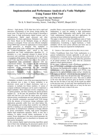 IJSRD - International Journal for Scientific Research & Development| Vol. 1, Issue 5, 2013 | ISSN (online): 2321-0613
All rights reserved by www.ijsrd.com 1158
Abstract -- high density, VLSI chips have led to rapid and
innovative development in low power design during the
recent years .The need for low power design is becoming a
major issue in high performance digital systems such as
microprocessor, digital signal processor and other
applications. For these applications, Multiplier is the major
core block. Based on the Multiplier design, an efficient
processor is designed. Power and area efficient multiplier
using CMOS logic circuits for applications in various digital
signal processors is designed. This multiplier is
implemented using Vedic multiplication algorithms mainly
the "UrdhvaTriyakBhyam sutra‖, which is the most
generalized one Vedic multiplication algorithm [1] . A
multiplier is a very important element in almost all the
processors and contributes substantially to the total power
consumption of the system. The novel point is the efficient
use of Vedic algorithm (sutras) that reduces the number of
computational steps considerably compared with any
conventional method . The schematic for this multiplier is
designed using TANNER TOOL. Paper presents a
systematic design methodology for this improved
performance digital multiplier based on Vedic mathematics.
Keywords: Multiplier, Vedic algorithms, Vedic
Mathematics, Tanner EDA, UrdhvaTriyakBhyam sutra.
I. INTRODUCTION:
A Multiplier, no doubt, is one of the most important block in
any processor now a days. A binary multiplier is an
electronic circuit used in digital electronics, such as a
computer, to multiply two binary numbers. A variety of
computer arithmetic techniques can be used to implement a
digital multiplier. Most techniques involve computing a set
of partial products, and then summing the partial products
together [2]. In the past, the parameters like high speed,
small area and low cost were the major areas of concern,
whereas power considerations are now gaining the attention
of the scientific community associated with VLSI design
[3].In the absence of low-power design techniques such
applications generally suffer from very short battery life,
while packaging and cooling them would be very difficult
and this is leading to an unavoidable increase in the cost of
the product. In multiplication, reliability is strongly affected
by power consumption. Usually, high power dissipation
implies high temperature operation, which, in turn, has a
tendency to induce several failure mechanisms in the
system. Power dissipation is the most critical parameter for
portability & mobility and it is classified in to dynamic and
static power dissipation.
As the common digital signal processing algorithms spend
most of their time multiplying, the processors spend a lot of
chip area in order to make the multiplication as fast as
possible. Hence a non-conventional yet very efficient Vedic
mathematics is used for making a high performance
multiplier. Vedic Mathematics deals mainly with various
Vedic mathematical formulae and their applications for
carrying out large arithmetical operations easily [4].
This paper is based on UrdhvaTriyakBhyam sutra of Vedic
multiplication, which is the most generalized method for
multiplication. Considering a digital hardware, a Vedic
multiplier will be more power efficient and faster also as
less number of steps are required for multiplication
II. URDHVA- TIRYAKBHYAM SUTRA MULTIPLICATION:
Urdhva Tiryakbhyam Sutra from Vedic mathematics is a
general multiplication formula applicable to all cases of
multiplication. It literally means ―Vertically and crosswise‖.
It is based on a novel concept through which the generation
of all partial products can be done with the concurrent
addition of these partial products
In this paper, comparative study of different multipliers is
done for low power requirement and high speed.
To illustrate this multiplication scheme, let us consider the
multiplication of two decimal numbers (325 * 738). Line
diagram for the multiplication is shown in Fig.1. Initially the
LSB digits on the both sides of the line are multiplied and
added with the carry from the previous step. This generates
one of the bits of the result and a carry. This carry is added
in the next step and the process goes on likewise. If more
than one line are there in one step, all the results are added
to the previous carry. In each step, least significant bit act as
the result digit and all other digits act as carry for the next
step. Initially the carry is taken to be zero.
Fig. 1: Multiplication of two numbers using Urdhva
Tiryakbhyam Sutra
Implementation and Performance Analysis of a Vedic Multiplier
Using Tanner EDA Tool
Dheeraj Jain1
Dr. Ajay Somkuwar2
1
Research Scholar 2
Professor
1
Dr. K. N. Modi University, Newai , Tonk (Raj.) 2
MANIT, Bhopal (M.P.)
S.P.B.Patel Engineering College, Mehsana, Gujarat
 