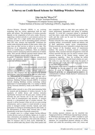 IJSRD - International Journal for Scientific Research & Development| Vol. 1, Issue 5, 2013 | ISSN (online): 2321-0613
All rights reserved by www.ijsrd.com 1163
Abstract--Wireless Network (WSN) is an evolving
technology that has various applications both for mass
public and military. The performance of wireless networks
depends on the cooperation of all active nodes. However,
supporting a wireless network is a cost-intensive activity for
a mobile node. For a single mobile node perspective, the
detection of routes as well as forwarding packets consumes
local CPU time, memory and bandwidth. Sometimes the
mobile nodes denying the packet of other nodes, while at the
same time use their services to deliver its own data. This
behaviour of an independent mobile node is commonly
known as misbehaving or selfishness. There are different
schemes used for minimizing malicious behaviour of mobile
nodes. Here provide different payment based schemes that
provide co-operation among nodes in the network.
Keywords: Cooperation incentive schemes, network-level
security and protection, payment schemes, trusted based
system and selfishness attacks
I. INTRODUCTION
A computer network is a telecommunications network that
connects a collection of computers to allow communication
and data exchange between systems, software applications,
and users. The computers that are involved in the network
that originate, route and terminate the data are called nodes.
The interconnection of computers is accomplished with a
combination of cable or wireless media and networking
hardware. Multihop Wireless Network (MWN): A wireless
network adopting Multihop wireless technology without
deployment of wired backhaul links. It is similar to Mobile
Ad hoc Networks (MANET), Nodes in the MWN is relative
„fixed‟.
Mobile ad-hoc network is one of the most promising fields
for research and development of wireless network. As the
popularity of mobile device and wireless networks
significantly increased over the past years, wireless ad-hoc
networks has now become one of the most vibrant and
active field of communication and networks. A wireless
network is a decentralized type of wireless network. The
network is ad hoc because it does not rely on a pre-existing
infrastructure, such as routers in wired networks or access
points in managed wireless networks. Instead, each node
participates in routing by forwarding data for other nodes, so
the determination of which nodes forward data is made
dynamically on the basis of network connectivity.
For example users in a college campus having different
wireless devices such as cell phones, laptops etc. in order to
share information and distribute files they can establish a
communication. The assumption is that each node willing to
share its resources such as clock cycles, bandwidth etc.
There are selfish nodes they doesn‟t relay others packet and
uses cooperative nodes to relay their own packets, this
causes performance degradation and failing of multihop
networks. To avoid this a payment scheme is introduced
such that when a node relays forwarded packet they get a
credit and that credit can be used for forwarding self-
generated packet also.
Wireless networks have many applications in various fields
including military, environmental, health and industry and
all these applications require secure communications.
Wireless networks are more vulnerable to attacks than wired
ones because of the broadcast nature of transmission
medium. The security in wireless network is extremely
important. Many securities had been designed for wired and
wireless networks but they can‟t be used in wireless sensor
networks because of the limited energy, memory and
computation capability. Here for avoiding the selfish
behaviour of nodes different credit based schemes are used.
The works in a way that when a node relay the packet of
other node they get a credit. This credit can be used for them
to relay their own packet also.
The remainder of this article is organized as follows: Section
II describes the Survey related to credit based scheme
Section III gives the comparison of various schemes.
Section IV gives the new proposal used to minimize the
communication overhead. Finally Section V summarises the
technologies used.
Fig. 1:
II. SURVEY
The existing payment schemes can be classified into
Tamper-proof-device (TPD)-based, Receipt-based schemes.
In TPD-based payment schemes a TPD is installed in each
node to store and manage its credit account and secure its
operation. For receipt-based payment schemes an offline
central unit called the accounting centre (AC) stores and
A Survey on Credit Based Scheme for Multihop Wireless Network
Linu Ann Joy1
Divya T.V2
1
M.Tech 2
Assistant Professor
1,2
Department of Computer Science and Engineering
1,2
Federal Institute of Science and Technology (FISAT), Angamaly, India
 