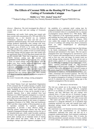 5JSRD - International Journal for Scientific Research & Development| Vol. 1, Issue 5, 2013 | ISSN (online): 2321-0613
All rights reserved by www.ijsrd.com 1176
Abstract— Objectives: The trial investigated the effects of
coconut milk on stem and root cuttings of Terminalia
catappa.
Methodology and results: Each cutting type treated with
three coconut milk concentrations (0%, 50% and 100%).The
experiment was a 2x3 factorial set, six treatment
combinations replicated four times and laid out in a
completely randomized design. The results showed that root
cuttings produced significantly more cuttings with roots,
number of roots on rooted cuttings and rooted cuttings with
the longest roots (P<0.05) at 14 weeks after planting.
Although cuttings treated with 100% coconut milk produced
more cuttings with roots, number of roots on rooted cuttings
and rooted cuttings with the longest roots, their results were
not significantly better (P>0.05) than those treated with 50%
and 0% coconut milk. There was a significant interaction
(P<0.05) between cutting type and coconut milk
concentration on the number of cuttings with roots, number
of roots on rooted cuttings and rooted cuttings with the
longest roots. Stem cuttings produced significantly more
leaves (P<0.05) at 14 weeks after planting.
Conclusion and recommendation: There was a significant
interaction (P<0.05) between cutting type and coconut milk
concentration on the number of leaves produced. It was
recommend that root cuttings treated with 100% coconut
milk should be used for vegetative propagation programs of
the species
Key words: Coconut milk, cuttings, rooting, propagation
I. INTRODUCTION
The United Nations Food and Agricultural Organization
(FAO) estimated that 94 million hectares of global forest
were lost during the last decade of the 20th Century (FAO,
2005). Seedlings are the most widely used reforestation
stock material. However, it may not be possible to get a
desirable character from a plant produced from seed
(Hartman et al, 2002).Vegetative propagation is a means by
which genetically identical plants are produced year after
year so that successful varieties are maintained (Fennessy et
al, 2000). Plants spread quickly by this means of vegetative
propagation (Fennessy et al, 2000). Allan and Greenwood,
(2001) said that a large number of flowering plants are able
to reproduce asexually by vegetative propagation
consequently, it provides a more effective means of
achieving genetic improvement (Husen and Pal, 2006).
Vegetative propagation through cuttings involves the use of
any detached plant part, which, under favorable conditions
will lead to the regeneration of new plants identical to the
parent plant. Cuttings are an important means of starting
new plants (David and James, 1998). In spite of the
advantages cuttings and other vegetative propagates have,
the suitability of a particular stock/ cutting type for
propagation depends on its potential for growth and survival
in the environment where it is out-planted; this is a measure
of propagation success (Ritchie G.A, 1984, Reilly, 2002).
They comparison of the regeneration potential of cuttings
and seedlings has been made possible by traits common to
both materials. According to (Morin and Gagnon, 1992)
most studies that compare the potential for growth and
survival of seedlings and cuttings have drawn conclusions
based on either morphological or physiological
measurements.
Terminalia catappa L is an averagely large tree that belongs
to the family combretaceae (Walter et al, 1999).It been
introduced and naturalized in the tropics. This tree species
propagated from seed. Propagation by seed however, gives
rise to variation with intermediate form in various characters
such as fruit size, color and shape. Its kernels (nuts) are
easily damage during extraction. The fruit and nut start to
mould within a period of 1-2 days at ambient temperatures
(Evans, 1999).The demand for forest products such as fruits,
timber, tannins, medicinal plants etc. has increased
considerably in the last couple of decades. There is therefore
a need to improve the early growth of Terminalia catappa at
the nursery stage to facilitate mass production of the species
and increase its availability for the production of fruits, nuts,
timber, ornamental and recreation purposes. The trial was
undertaken to (i) To determine the effect of coconut milk on
the vegetative propagation of cuttings of Terminalia catappa
and (ii) To determine the most suitable cutting type in the
vegetative propagation of the tree species.
II. MATERIALS AND METHODS
The trial was carried out in the nursery of the Federal
College of Forestry, Jos (Latitude 09o
51’N, Longitude
08o
53’E at an altitude of 1158m above sea level) between
February and June 2007.Stem and root cuttings were
collected from a 12-year old tree of Terminalia catappa.
Each of the stem and root cuttings were treated with three
concentrations of coconut milk 0%, 50% (50cl coconut milk
+ 50cl water) and 100%. The treated cuttings were then
immersed in a fungicide (Ridomil), set in polythene bags
containing sterilized river sand, and watered twice daily.
Sprouting cuttings treated with insecticide (Rambo) to
control insect attack.
The experiment was a 2x3 factorial set (two cutting types x
three coconut milk concentrations) i.e. six treatment
combinations replicated four times and laid out in a
completely randomized design. Each treatment combination
had four cuttings, replicated 4 times. After 14 weeks, the
following parameters assessed; presence of leaves, number
of rooted cuttings, and number of roots on rooted cuttings
The Effects of Coconut Milk on the Rooting Of Two Types of
Cutting of Terminalia Catappa
Shidiki A.A.1
M.E. Akalusi2
Jatau D.F3
1,2,3
Federal College of Forestry Jos, Forestry Research Institute of Nigeria P.M.B 2015 Jos.
S.P.B.Patel Engineering College, Mehsana, Gujarat
 