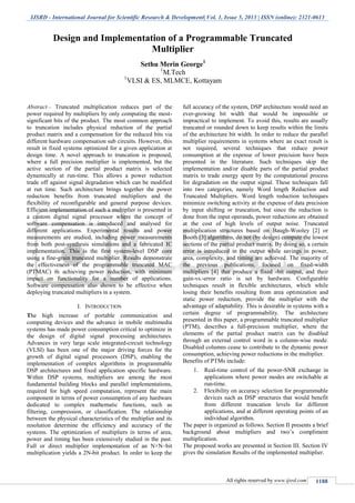 IJSRD - International Journal for Scientific Research & Development| Vol. 1, Issue 5, 2013 | ISSN (online): 2321-0613
All rights reserved by www.ijsrd.com 1188
Abstract— Truncated multiplication reduces part of the
power required by multipliers by only computing the most-
significant bits of the product. The most common approach
to truncation includes physical reduction of the partial
product matrix and a compensation for the reduced bits via
different hardware compensation sub circuits. However, this
result in fixed systems optimized for a given application at
design time. A novel approach to truncation is proposed,
where a full precision multiplier is implemented, but the
active section of the partial product matrix is selected
dynamically at run-time. This allows a power reduction
trade off against signal degradation which can be modified
at run time. Such architecture brings together the power
reduction benefits from truncated multipliers and the
flexibility of reconfigurable and general purpose devices.
Efficient implementation of such a multiplier is presented in
a custom digital signal processor where the concept of
software compensation is introduced and analysed for
different applications. Experimental results and power
measurements are studied, including power measurements
from both post-synthesis simulations and a fabricated IC
implementation. This is the first system-level DSP core
using a fine-grain truncated multiplier. Results demonstrate
the effectiveness of the programmable truncated MAC
(PTMAC) in achieving power reduction, with minimum
impact on functionality for a number of applications.
Software compensation also shown to be effective when
deploying truncated multipliers in a system.
INTRODUCTIONI.
The high increase of portable communication and
computing devices and the advance in mobile multimedia
systems has made power consumption critical to optimize in
the design of digital signal processing architectures.
Advances in very large scale integrated-circuit technology
(VLSI) has been one of the major driving forces for the
growth of digital signal processors (DSP), enabling the
implementation of complex algorithms in programmable
DSP architectures and fixed application specific hardware.
Within DSP systems, multipliers are among the most
fundamental building blocks and parallel implementations,
required for high speed computation, represent the main
component in terms of power consumption of any hardware
dedicated to complex mathematic functions, such as
filtering, compression, or classification. The relationship
between the physical characteristics of the multiplier and its
resolution determine the efficiency and accuracy of the
systems. The optimization of multipliers in terms of area,
power and timing has been extensively studied in the past.
Full or direct multiplier implementation of an N×N–bit
multiplication yields a 2N-bit product. In order to keep the
full accuracy of the system, DSP architecture would need an
ever-growing bit width that would be impossible or
impractical to implement. To avoid this, results are usually
truncated or rounded down to keep results within the limits
of the architecture bit width. In order to reduce the parallel
multiplier requirements in systems where an exact result is
not required, several techniques that reduce power
consumption at the expense of lower precision have been
presented in the literature. Such techniques skip the
implementation and/or disable parts of the partial product
matrix to trade energy spent by the computational process
for degradation on the output signal. These techniques fall
into two categories, namely Word length Reduction and
Truncated Multipliers. Word length reduction techniques
minimize switching activity at the expense of data precision
by input shifting or truncation, but since the reduction is
done from the input operands, power reductions are obtained
at the cost of high levels of output noise. Truncated
multiplication structures based on Baugh-Wooley [2] or
Booth [3] algorithms, do not (by design) compute the lowest
sections of the partial product matrix. By doing so, a certain
error is introduced in the output while savings in power,
area, complexity, and timing are achieved. The majority of
the previous publications, focused on fixed-width
multipliers [4] that produce a fixed -bit output, and their
gain-vs.-error ratio is set by hardware. Configurable
techniques result in flexible architectures, which while
losing their benefits resulting from area optimization and
static power reduction, provide the multiplier with the
advantage of adaptability. This is desirable in systems with a
certain degree of programmability. The architecture
presented in this paper, a programmable truncated multiplier
(PTM), describes a full-precision multiplier, where the
elements of the partial product matrix can be disabled
through an external control word in a column-wise mode.
Disabled columns cease to contribute to the dynamic power
consumption, achieving power reductions in the multiplier.
Benefits of PTMs include:
1. Real-time control of the power-SNR exchange in
applications where power modes are switchable at
run-time.
2. Flexibility on accuracy selection for programmable
devices such as DSP structures that would benefit
from different truncation levels for different
applications, and at different operating points of an
individual algorithm.
The paper is organized as follows. Section II presents a brief
background about multipliers and two’s compliment
multiplication.
The proposed works are presented in Section III. Section IV
gives the simulation Results of the implemented multiplier.
Design and Implementation of a Programmable Truncated
Multiplier
Sethu Merin George1
1
M.Tech
1
VLSI & ES, MLMCE, Kottayam
 