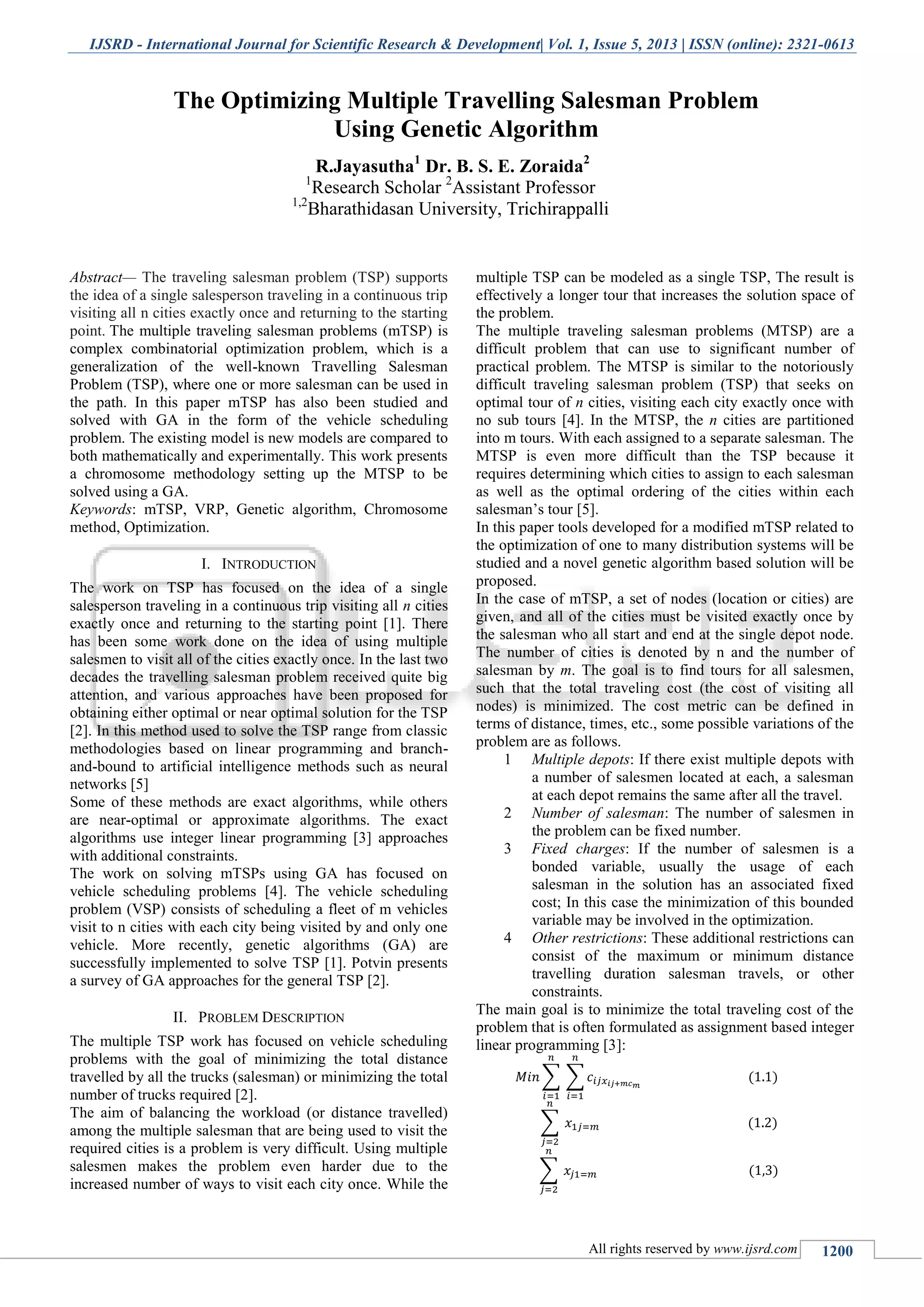 IJSRD - International Journal for Scientific Research & Development| Vol. 1, Issue 5, 2013 | ISSN (online): 2321-0613 All rights reserved by www.ijsrd.com 1200 Abstract— The traveling salesman problem (TSP) supports the idea of a single salesperson traveling in a continuous trip visiting all n cities exactly once and returning to the starting point. The multiple traveling salesman problems (mTSP) is complex combinatorial optimization problem, which is a generalization of the well-known Travelling Salesman Problem (TSP), where one or more salesman can be used in the path. In this paper mTSP has also been studied and solved with GA in the form of the vehicle scheduling problem. The existing model is new models are compared to both mathematically and experimentally. This work presents a chromosome methodology setting up the MTSP to be solved using a GA. Keywords: mTSP, VRP, Genetic algorithm, Chromosome method, Optimization. I. INTRODUCTION The work on TSP has focused on the idea of a single salesperson traveling in a continuous trip visiting all n cities exactly once and returning to the starting point [1]. There has been some work done on the idea of using multiple salesmen to visit all of the cities exactly once. In the last two decades the travelling salesman problem received quite big attention, and various approaches have been proposed for obtaining either optimal or near optimal solution for the TSP [2]. In this method used to solve the TSP range from classic methodologies based on linear programming and branch- and-bound to artificial intelligence methods such as neural networks [5] Some of these methods are exact algorithms, while others are near-optimal or approximate algorithms. The exact algorithms use integer linear programming [3] approaches with additional constraints. The work on solving mTSPs using GA has focused on vehicle scheduling problems [4]. The vehicle scheduling problem (VSP) consists of scheduling a fleet of m vehicles visit to n cities with each city being visited by and only one vehicle. More recently, genetic algorithms (GA) are successfully implemented to solve TSP [1]. Potvin presents a survey of GA approaches for the general TSP [2]. II. PROBLEM DESCRIPTION The multiple TSP work has focused on vehicle scheduling problems with the goal of minimizing the total distance travelled by all the trucks (salesman) or minimizing the total number of trucks required [2]. The aim of balancing the workload (or distance travelled) among the multiple salesman that are being used to visit the required cities is a problem is very difficult. Using multiple salesmen makes the problem even harder due to the increased number of ways to visit each city once. While the multiple TSP can be modeled as a single TSP, The result is effectively a longer tour that increases the solution space of the problem. The multiple traveling salesman problems (MTSP) are a difficult problem that can use to significant number of practical problem. The MTSP is similar to the notoriously difficult traveling salesman problem (TSP) that seeks on optimal tour of n cities, visiting each city exactly once with no sub tours [4]. In the MTSP, the n cities are partitioned into m tours. With each assigned to a separate salesman. The MTSP is even more difficult than the TSP because it requires determining which cities to assign to each salesman as well as the optimal ordering of the cities within each salesman’s tour [5]. In this paper tools developed for a modified mTSP related to the optimization of one to many distribution systems will be studied and a novel genetic algorithm based solution will be proposed. In the case of mTSP, a set of nodes (location or cities) are given, and all of the cities must be visited exactly once by the salesman who all start and end at the single depot node. The number of cities is denoted by n and the number of salesman by m. The goal is to find tours for all salesmen, such that the total traveling cost (the cost of visiting all nodes) is minimized. The cost metric can be defined in terms of distance, times, etc., some possible variations of the problem are as follows. 1 Multiple depots: If there exist multiple depots with a number of salesmen located at each, a salesman at each depot remains the same after all the travel. 2 Number of salesman: The number of salesmen in the problem can be fixed number. 3 Fixed charges: If the number of salesmen is a bonded variable, usually the usage of each salesman in the solution has an associated fixed cost; In this case the minimization of this bounded variable may be involved in the optimization. 4 Other restrictions: These additional restrictions can consist of the maximum or minimum distance travelling duration salesman travels, or other constraints. The main goal is to minimize the total traveling cost of the problem that is often formulated as assignment based integer linear programming [3]: ∑ ∑ ∑ ∑ The Optimizing Multiple Travelling Salesman Problem Using Genetic Algorithm R.Jayasutha1 Dr. B. S. E. Zoraida2 1 Research Scholar 2 Assistant Professor 1,2 Bharathidasan University, Trichirappalli 