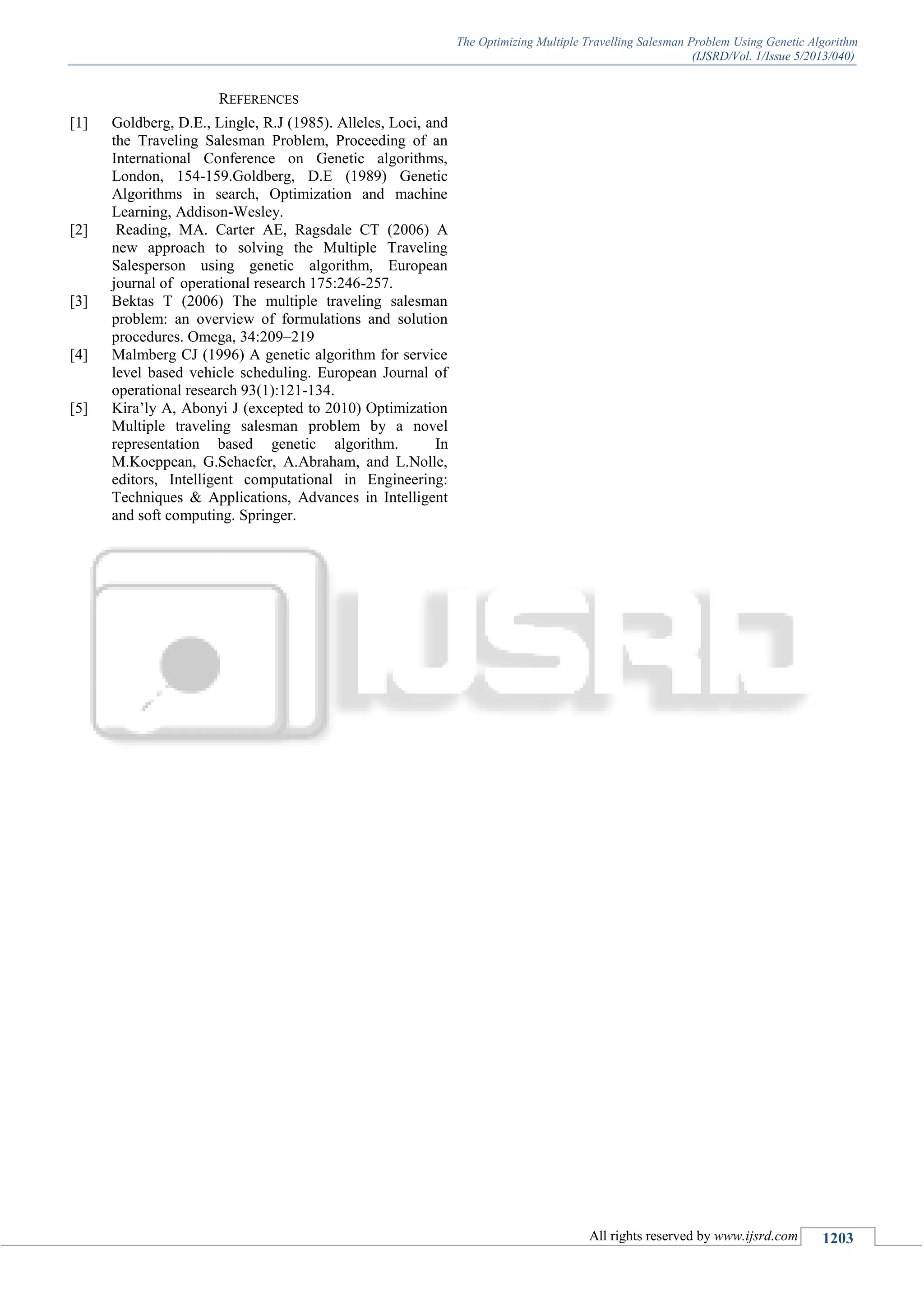 The Optimizing Multiple Travelling Salesman Problem Using Genetic Algorithm (IJSRD/Vol. 1/Issue 5/2013/040) All rights reserved by www.ijsrd.com 1203 REFERENCES [1] Goldberg, D.E., Lingle, R.J (1985). Alleles, Loci, and the Traveling Salesman Problem, Proceeding of an International Conference on Genetic algorithms, London, 154-159.Goldberg, D.E (1989) Genetic Algorithms in search, Optimization and machine Learning, Addison-Wesley. [2] Reading, MA. Carter AE, Ragsdale CT (2006) A new approach to solving the Multiple Traveling Salesperson using genetic algorithm, European journal of operational research 175:246-257. [3] Bektas T (2006) The multiple traveling salesman problem: an overview of formulations and solution procedures. Omega, 34:209–219 [4] Malmberg CJ (1996) A genetic algorithm for service level based vehicle scheduling. European Journal of operational research 93(1):121-134. [5] Kira’ly A, Abonyi J (excepted to 2010) Optimization Multiple traveling salesman problem by a novel representation based genetic algorithm. In M.Koeppean, G.Sehaefer, A.Abraham, and L.Nolle, editors, Intelligent computational in Engineering: Techniques & Applications, Advances in Intelligent and soft computing. Springer. 