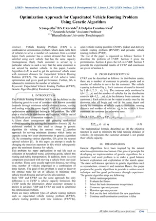 IJSRD - International Journal for Scientific Research & Development| Vol. 1, Issue 5, 2013 | ISSN (online): 2321-0613
All rights reserved by www.ijsrd.com 1206
Abstract— Vehicle Routing Problem (VRP) is a
combinatorial optimization problem which deals with fleet
of vehicles to serve n number of customers from a central
depot. Each customer has a certain demand that must be
satisfied using each vehicle that has the same capacity
(homogeneous fleet). Each customer is served by a
particular vehicle in such a way that the same customer is
not served by another vehicle. In this paper, Genetic
Algorithm (GA) is used to get the optimized vehicle route
with minimum distance for Capacitated Vehicle Routing
Problem (CVRP). The outcomes of GA achieve better
optimization and gives good performance. Further, GA is
enhanced to minimize the number of vehicles.
Keywords: Capacitated Vehicle Routing Problem (CVRP),
Genetic Algorithm (GA), Random Generation.
I. INTRODUCTION
The Vehicle Routing Problem (VRP) can be defined as the
delivering goods to a set of customer with known customer
demands through minimum vehicle distance routes, starting
and ending with the same depot. VRP is a combinatorial
optimization problem and belong to NP problem. The VRP
plays a vital role in distribution and logistics. VRP is one of
the difficult tasks in operation research.
A client direct arrangement and grouping randomized
without repeating for solving the minimum distance [1]. An
additional method is also used to change in genetic
algorithm for solving the optimal route [2].Another
approach for solving minimum distance which limits on
capacity using two layer chromosomes in genetic algorithm
[3]. By comparing various algorithm, GA gives the nearest
optimal solution [5]. In this paper, an attempt is made by
changing the mutation operators in GA which subsequently
gives the minimum distance for vehicle.
This problem has many applications in real life such as
collection of household waste, delivering goods, school bus
routing and public transportation. In addition, there is a cost
component associated with moving a vehicle from one node
to another. These costs usually represent distance, travelling
time, number of vehicles employed or a combination of
these factors. The goal of this problem is used to discover
the optimal route for set of vehicles to minimize total
vehicle travel distance and services to all customer.
Both VRP and CVRP use the same approach but only
difference is in CVRP is vehicle capacity limitation. But
CVRP needs the information about customer demand is
known in advance. VRP and CVRP are used to determine
the optimization problem.
There are many different types of vehicle routing problem
such as capacitated vehicle routing problem (CVRP),
vehicle routing problem with time windows (VRPTW),
open vehicle routing problem (OVRP), pickup and delivery
vehicle routing problem (PDVRP) and periodic vehicle
routing problem (PVRP).
The rest of the paper is organized as follows: Section 2
describes the problem of CVRP. Section 3 gives the
preliminaries. Section 4 gives the GA in CVRP. Section 5
presents the experimental results of CVRP and conclusion
are given in Section 6.
II. PROBLEM DESCRIPTION
CVRP can be described as follows: In distribution centre,
there are n number of customer to provide goods and m
number of vehicles to serve for the customer. The vehicle
capacity is denoted by q. Each customer demand is denoted
by L (I=1, 2, 3… n), L<q. The customer node numbered is
i(I=1,2,...,n) and the number of vehicles for the distribution
centre is k(k=1,2,…,m). dij is the distance from customer i to
customer j. Each vehicle can be visited exactly once by the
customer who all begin and end at the same depot and
satisfy the constraints as vehicle capacity limitation, running
distance and number of vehicles. xijk is the vehicle k from
customer i to customer j or otherwise zero.
Min X = (1.1)
(1.2)
The mathematical formula described as: (1) the objective
function is used to minimize the total running distance of
vehicle; (2) represents the customer demand is not greater
than vehicle capacity.
III. PRELIMINARIES
Genetic Algorithms have been inspired by the natural
selection optimization mechanism. One general principle for
developing an implementation of genetic algorithms for a
particular real word problem is to make a good balance
between exploration and exploitation of the search space.
The most well-known operators in genetic algorithms such
as reproduction, crossover and mutation Hence, this paper
proposes the genetic algorithms to provide a random search
technique and has good performance through experiment.
The genetic algorithm steps are following:
1 Initial random population
2 Evaluate the fitness
3 Select the best chromosome to reproduce
4 Crossover operator process
5 Mutation operator process
6 Pick out the best individuals for new population
7 Continue until termination condition is false
Optimization Approach for Capacitated Vehicle Routing Problem
Using Genetic Algorithm
S.Sangeetha1
B.S.E.Zoraida2
A.Delphin Carolina Rani3
1,3
Research Scholar 2
Assistant Professor
1,2,3
Bharadhidasan University,Tiruchirappalli
 