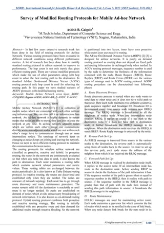 IJSRD - International Journal for Scientific Research & Development| Vol. 1, Issue 5, 2013 | ISSN (online): 2321-0613
All rights reserved by www.ijsrd.com 1210
Abstract— In last few years extensive research work has
been done in the field of routing protocols for Ad-hoc
Network. Various routing protocols have been evaluated in
different network conditions using different performance
metrics. A lot of research has been done how to modify
standard routing protocol in ad-hoc network to improve its
performance. The hop count is not only metric that gives
efficient routing path. There are various modified protocols
which make the use of other parameters along with hop
count to select the best routing path to the destination. In
standard Ad-hoc On-demand Distance Vector (AODV)
routing protocol only hop count is used for selecting the
routing path. In this paper we have studied variants of
AODV protocols with modified routing metric.
Keywords: Mobile Ad-hoc Network, cross layer, AODV,
HMAODV, Bypass AODV, AODV-BR, E-AODV, F-AODV.
I. INTRODUCTION
Mobile Ad-hoc Network (MANET) [1] is collection of
mobile nodes which are connected with each other without
any infrastructure. We can also call it as infrastructure less
network. An Ad-hoc network is highly dynamic in nature
means that nodes are free to move, they can join or leave the
network at any time. In ad-hoc network adjacent nodes
which are within each other’s range can communicate
directly while non-adjacent nodes which are not within each
other’s range have to communicate through one or more
intermediate node/s. The topology of network keep on
changing as nodes keeps on joining and leaving the network.
Hence we need to have efficient routing protocol to maintain
the communication between nodes.
The routing protocols for wireless ad-hoc network are
classified as proactive, reactive and hybrid. In proactive
routing, the routes in the network are continuously evaluated
so that when any node has data to send, it also knows the
path to destination. Each node maintains a routing table
which contains network related parameters and metric
values. These routing tables are exchanged between the
nodes periodically. It is also known as Table Driven routing
protocol. In reactive routing, the routes are discovered and
established only when they are needed. The nodes are
unaware of network topology. Each node has to go through
route discovery and route maintenance procedure. The
routes remain valid till the destination is reachable or until
route is no longer needed. So paths are established on
demand of nodes which avoids unnecessary broadcasting of
network information. It is also known as on-demand routing
protocol. Hybrid routing protocol combines both proactive
and reactive routing strategy. The routing is initially
established with any proactive route and then demand for
additional nodes through reactive flooding. So the network
is partitioned into two layers, inner layer uses proactive
while outer layer uses reactive routing.
The Ad hoc On-Demand Distance Vector (AODV) [2] [3] is
designed for ad-hoc networks. It is purely on demand
routing protocol as routing does not depend on fixed path
and routing information is exchanged only when needed. In
AODV routing protocol messages, sequence number is used
by the node to determine the freshness of the information
contained with the node. Route Request (RREQ), Route
Replies (RREP) and Route Errors (RERR) are the various
types of message used in AODV routing protocol. AODV
routing procedure can be characterized into following
phases
A. Route Discovery Process:
Route discovery process is started when any node wants to
send data to other node and it does not have valid path to
that node. Here each node maintains two different counters a
node sequence number and broadcast ID. Broadcast ID is
incremented every time source node initiates new RREQ
message. The RREQ message is broadcasted to all the
neighbors of source node .When any intermediate node
receives RREQ, it replies to source if it has path to the
destination node. If it does not have path to destination
node, it further broadcasts the RREQ message to its
neighbors. When the destination node receives the RREQ, it
sends RREP. Route Reply message is unicasted by the node.
B. Reverse Path Set Up:
As RREQ message is traversed from source to the various
nodes to the destination, the reverse path is automatically
setup from all nodes back to the source. In order to set up
this reverse path, each node stores the address of the
neighbor from which it has received the RREQ message.
C. Forward Path Set Up:
When RREQ message is received by destination node itself,
it replies to the source node. If an intermediate node has
route to the destination node, before sending RREP to
source it checks the freshness of the path information it has.
If the sequence number of the path is greater than or equal to
sequence number in the RREQ, then it replies with path to
source. If the sequence number in the RREQ message is
greater than that of path with the node then instead of
sending this path information to source, it broadcasts the
RREQ message to its neighbors.
D. Route Maintenance:
HELLO messages are used for maintaining active route.
Each node maintains a precursor list which contains the list
of nodes which needs to be notified in the case of link break.
When any node detects link break for the next node in its
Survey of Modified Routing Protocols for Mobile Ad-hoc Network
Ashish B. Gaigole1
1
M.Tech Scholar, Department of Computer Science and Engg.
1
Visvesvaraya National Institute of Technology (VNIT), Nagpur, Maharashtra, India
 