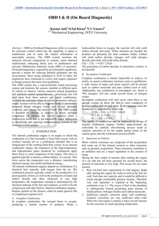 IJSRD - International Journal for Scientific Research & Development| Vol. 1, Issue 5, 2013 | ISSN (online): 2321-0613
All rights reserved by www.ijsrd.com 1213
Abstract— OBD or On-Board Diagnostics refers to a system
for emission control which has the capability to detect a
malfunction and to store the related information in
nonvolatile memory. The OBD system monitors the
emission relevant components or systems, stores detected
malfunctions indicating likely area of malfunction and
activates Malfunction Indicator Lamp (MIL) if necessary.
On-board diagnostics, required by governmental regulations,
provide a means for reducing harmful pollutants into the
environment. Since being mandated in 2010 in India, the
regulations have continued to evolve and require engineers
to design systems that meet strict guidelines.
The OBD system has a microcontroller based processing
system and monitors the sensors installed at different parts
of vehicle to observe various emission related parameters
and emission control system/devices, processing unit will
take input from these sensors and signal conditioners,
calculate the real-time values of vehicle parameters and give
output. System will be able to diagnose faults in parameters,
abnormal abrupt changes, notify user of any abnormal
condition, and indicate the cause of fault. The OBD system
is installed in vehicles to improve in house emission
compliance by alerting the vehicle operator when a
malfunction exists and to aid automobile repair technicians
in identifying and repairing malfunctioning systems in the
emission control system.
I. INTRODUCTION
The internal combustion engine is an engine in which the
combustion of a fuel (normally a fossil fuel) occurs with an
oxidizer (usually air) in a combustion chamber that is an
integral part of the working fluid flow circuit. In an internal
combustion engine, the expansion of the high-temperature
and high-pressure gases produced by combustion apply
direct force to some component of the engine. This force is
applied typically to pistons, turbine blades, or a nozzle. This
force moves the component over a distance, transforming
chemical energy into useful mechanical energy.
All internal combustion engines depend on combustion of a
chemical fuel, typically with oxygen from the air. The
combustion process typically results in the production of a
great quantity of heat, as well as the production of steam and
carbon dioxide and other chemicals at very high
temperature; the temperature reached is determined by the
chemical makeup of the fuel and oxidizers, as well as by the
compression and other factors. Internal combustion engines
Require ignition of the mixture, either by spark ignition (SI)
or compression ignition (CI).
A. Complete Combustion
In complete combustion, the reactant burns in oxygen,
producing a limited number of products. When a
hydrocarbon burns in oxygen, the reaction will only yield
carbon dioxide and water. When elements are burned, the
products are primarily the most common oxides. Carbon
will yield carbon dioxide, nitrogen will yield nitrogen
dioxide and sulfur will yield sulfur dioxide.
CH4 + 2 O2 → CO2+ 2 H2O
The generation of carbon dioxide, in automotive context, is
not harmful.
B. Incomplete Combustion
Complete combustion is almost impossible to achieve. In
reality, as actual combustion reactions come to equilibrium,
a wide variety of major and minor species will be present
such as carbon monoxide and pure carbon (soot or ash).
Additionally, any combustion in atmospheric air, which is
78% nitrogen, will also create several forms of nitrogen
oxides.
Incomplete combustion will only occur when there is not
enough oxygen to allow the fuel to react completely to
produce carbon dioxide and water. It also happens when the
combustion is quenched by a heat sink.
2 CH4 + 3 O2 → 2 CO + 4 H2O
N2 + O2 → 2 NO
N2 + 2 O2 → 2 NO2
The quality of combustion can be improved by design of
internal combustion engines. Further improvements are
achievable by catalytic after-burning devices (such as
catalytic converts) or by the simple partial return of the
exhaust gases into the combustion process (EGR).
C. Emissions in Vehicles
Motor vehicle emissions are composed of the by-products
that come out of the exhaust systems or other emissions
such as gasoline evaporation. These emissions contribute to
air pollution and are a major ingredient in the creation of
smog.
During the first couple of minutes after starting the engine
of a car that has not been operated for several hours, the
amount of emissions is very high. This occurs for two main
reasons:
1. Rich Air-Fuel ratio requirement in cold engines: Right
after starting the engine the walls as well as the fuel are
cold. Fuel does not vaporize and it would be difficult to
create enough combustible gaseous mixture. Therefore
very rich operation is required at the beginning,
sometimes even 1:1. The excess of fuel in the chambers
is subsequently burned generating great amount of
Hydrocarbons, Nitrogen Oxides and Carbon monoxide.
2. Inefficient catalytic convertor under cold conditions:
Catalytic convertors are very inefficient when cold.
When the cold engine is started, it takes several minutes
for the converter to reach operating temperature.
OBD I & II (On Board Diagnostic)
Kasam Anil1
O.Sai Kiran2
N.V.Yasasvi3
1,2,3
Mechanical Engineering, JNTU University
 