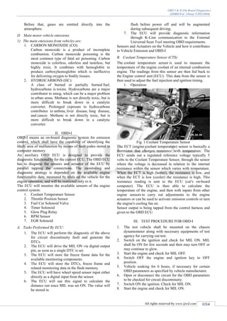 OBD I & II (On Board Diagnostic)
(IJSRD/Vol. 1/Issue 5/2013/044)
All rights reserved by www.ijsrd.com 1214
Before that, gases are emitted directly into the
atmosphere.
D. Main motor vehicle emissions
1) The main emissions from vehicles are:
1. CARBON MONOXIDE (CO):
Carbon monoxide is a product of incomplete
combustion. Carbon monoxide poisoning is the
most common type of fatal air poisoning. Carbon
monoxide is colorless, odorless and tasteless, but
highly toxic. It combines with hemoglobin to
produce carboxyhemoglobin which is ineffective
for delivering oxygen to bodily tissues.
2. HYDROCARBONS (HC):
A class of burned or partially burned fuel,
hydrocarbons is toxins. Hydrocarbons are a major
contributor to smog, which can be a major problem
in urban areas. Methane is not directly toxic, but is
more difficult to break down in a catalytic
converter. Prolonged exposure to hydrocarbons
contributes to asthma, liver disease, lung disease,
and cancer. Methane is not directly toxic, but is
more difficult to break down in a catalytic
converter.
II. OBD-I
OBD-I means an on-board diagnostic system for emission
control, which shall have the capability of identifying the
likely area of malfunction by means of fault codes stored in
computer memory.
An auxiliary OBD ECU is designed to provide the
diagnostic functionality for the current ECU. The OBD ECU
has to diagnose the sensors and actuator of the ECU by
parallel tapping the connections. The monitoring and
diagnostic strategy is depended on the available engine
functionality data, measured by trials on the vehicle for the
engine operation, and will be restricted only to it.
The ECU will monitor the available sensors of the engine
control system:
1. Coolant Temperature Sensor
2. Throttle Position Sensor
3. Fuel Cut Solenoid Valve
4. Timer Solenoid
5. Glow Plug Relay
6. RPM Sensor
7. EGR Solenoid
A. Tasks Performed By ECU:
1. The ECU will perform the diagnostic of the above
for circuit discontinuity fault and generate the
DTCs.
2. The ECU will drive the MIL ON via digital output
pin, as soon as a single DTC is set.
3. The ECU will store the freeze frame data for the
available monitoring components.
4. The ECU will store the DTCs, freeze frame and
related monitoring data in the flash memory.
5. The ECU will have wheel speed sensor input either
directly as a digital input from the sensor.
6. The ECU will use this signal to calculate the
distance run since MIL was set ON. The value will
be stored in
flash before power off and will be augmented
during subsequent driving.
7. The ECU will provide diagnostic information
through K-Line communication to the External
Universal Scan Tool meeting OBD requirements.
Sensors and Actuators on the Vehicle and how it contributes
to Vehicle Emission and OBD-I
B. Coolant Temperature Sensor (CTS)
The coolant temperature sensor is used to measure the
temperature of the engine coolant of an internal combustion
engine. The readings from this sensor are then fed back to
the Engine control unit (ECU). This data from the sensor is
then used to adjust the fuel injection and ignition timing.
1. Operation:
Fig. 1 Coolant Temperature Sensor
The ECT (engine coolant temperature) sensor is basically a
thermistor that changes resistance with temperature. The
ECU sends out a regulated reference voltage typically 5
volts to the Coolant Temperature Sensor, through the sensor
where the voltage is decreased in relation to the internal
resistance within the sensor which varies with temperature.
When the ECT is high (hotter), the resistance is low, and
when the ECT is low (cooler) the resistance is high. This
resistance reading is sent to the ECU (car's on-board
computer). The ECU is then able to calculate the
temperature of the engine, and then with inputs from other
engine sensors to carry out adjustments to the engine
actuators or can be used to activate emission controls or turn
the engine's cooling fan on.
Sensor output is being tapped from the control harness and
given to the OBD ECU.
III. TEST PROCEDURE FOR OBD-I
1. The test vehicle shall be mounted on the chassis
dynamometer along with necessary equipments of test
agency for carrying out test.
2. Switch on the ignition and check for MIL ON. MIL
shall be ON for few seconds and then may turn OFF or
may continue to glow.
3. Start the engine and check for MIL OFF.
4. Switch OFF the engine and ignition key to OFF
position.
5. Vehicle soaking for 6 hours, if necessary for certain
OBD parameters as specified by vehicle manufacturer.
6. Open or disconnect the circuit for the OBD parameters
to be checked for circuit discontinuity.
7. Switch ON the ignition. Check for MIL ON.
8. Start the engine and check for MIL ON.
 