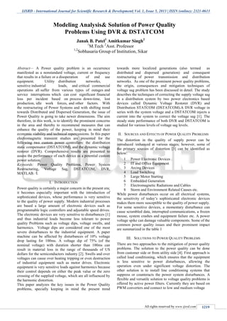 IJSRD - International Journal for Scientific Research & Development| Vol. 1, Issue 5, 2013 | ISSN (online): 2321-0613
All rights reserved by www.ijsrd.com 1219
Abstract— A Power quality problem is an occurrence
manifested as a nonstandard voltage, current or frequency
that results in a failure or a disoperation of end use
equipment. Utility distribution networks,
sensitive industrial loads, and critical commercial
operations all suffer from various types of outages and
service interruptions which can cost significant financial
loss per incident based on process down-time, lost
production, idle work forces, and other factors. With
the restructuring of Power Systems and with shifting trend
towards Distributed and Dispersed Generation, the issue of
Power Quality is going to take newer dimensions. The aim
therefore, in this work, is to identify the prominent concerns
in the area and thereby to recommend measures that can
enhance the quality of the power, keeping in mind their
economic viability and technical repercussions. In this paper
electromagnetic transient studies are presented for the
following two custom power controllers: the distribution
static compensator (DSTATCOM), and the dynamic voltage
restorer (DVR). Comprehensive results are presented to
assess the performance of each device as a potential custom
power solution.
Keywords: Power Quality Problems, Power System
Restructuring, Voltage Sag, DSTATCOM, DVR,
MATLAB. I.
I. INTRODUCTION
Power quality is certainly a major concern in the present era;
it becomes especially important with the introduction of
sophisticated devices, whose performance is very sensitive
to the quality of power supply. Modern industrial processes
are based a large amount of electronic devices such as
programmable logic controllers and adjustable speed drives.
The electronic devices are very sensitive to disturbances [1]
and thus industrial loads become less tolerant to power
quality Problems such as voltage dips, voltage swells, and
harmonics. Voltage dips are considered one of the most
severe disturbances to the industrial equipment. A paper
machine can be affected by disturbances of 10% voltage
drop lasting for 100ms. A voltage dip of 75% (of the
nominal voltage) with duration shorter than 100ms can
result in material loss in the range of thousands of US
dollars for the semiconductors industry [2]. Swells and over
voltages can cause over heating tripping or even destruction
of industrial equipment such as motor drives. Electronic
equipment is very sensitive loads against harmonics because
their control depends on either the peak value or the zero
crossing of the supplied voltage, which are all influenced by
the harmonic distortion.
This paper analyzes the key issues in the Power Quality
problems, specially keeping in mind the present trend
towards more localized generations (also termed as
distributed and dispersed generation) and consequent
restructuring of power transmission and distribution
networks. As one of the prominent power quality problems,
the origin, consequences and mitigation techniques of
voltage sag problem has been discussed in detail. The study
describes the techniques of correcting the supply voltage sag
in a distribution system by two power electronics based
devices called Dynamic Voltage Restorer (DVR) and
Distribution STATCOM (DSTATCOM).A DVR voltage in
series with the system voltage and a DSTATCOM injects a
current into the system to correct the voltage sag [1]. The
steady state performance of both DVR and DSTATCOM is
studied for various levels of voltage sag levels.
II. SOURCES AND EFFECTS OF POWER QUALITY PROBLEMS
The distortion in the quality of supply power can be
introduced /enhanced at various stages; however, some of
the primary sources of distortion [3] can be identified as
below:
1 Power Electronic Devices
2 IT and Office Equipment
3 Arcing Devices
4 Load Switching
5 Large Motor Starting
6 Embedded Generation
7 Electromagnetic Radiations and Cables
8 Storm and Environment Related Causes etc.
While power disturbances occur on all electrical systems,
the sensitivity of today’s sophisticated electronic devices
makes them more susceptible to the quality of power supply.
For some sensitive devices, a momentary disturbance can
cause scrambled data, interrupted communications, a frozen
mouse, system crashes and equipment failure etc. A power
voltage spike can damage valuable components. Some of the
common power quality issues and their prominent impact
are summarized in the table 1
III. SOLUTIONS TO POWER QUALITY PROBLEMS
There are two approaches to the mitigation of power quality
problems. The solution to the power quality can be done
from customer side or from utility side [4]. First approach is
called load conditioning, which ensures that the equipment
is less sensitive to power disturbances, allowing the
operation even under significant voltage distortion. The
other solution is to install line conditioning systems that
suppress or counteracts the power system disturbances. A
flexible and versatile solution to voltage quality problems is
offered by active power filters. Currently they are based on
PWM converters and connect to low and medium voltage
Modeling Analysis& Solution of Power Quality
Problems Using DVR & DSTATCOM
Janak B. Patel1
Amitkumar Singh2
1
M.Tech 2
Asst. Professor
1,2
Sobhasaria Group of Institution, Sikar
S.P.B.Patel Engineering College, Mehsana, Gujarat
 