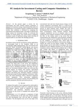 IJSRD - International Journal for Scientific Research & Development| Vol. 1, Issue 5, 2013 | ISSN (online): 2321-0613
All rights reserved by www.ijsrd.com 1234
Abstract— In the present paper a review for the
experimental and finite element analysis techniques is
adopted for Investment casting. Experimental Data taken for
Solidification of investment Casting is modeled and meshed
initially then validation is followed by comparing the
experimental and modeled results. This helps to optimize the
design criteria for investment casting. To overcome the
problem of current gating /riser system and by comparing
simulation results of optimized casting model with that of
original model we can reduce the shrinkage porosity.
I. INTRODUCTION
Investment casting used for non-ferrous casting applications
is increasingly used in the foundries today as an
economically viable casting process. The conventional trial
and error based investment casting design and process
development is expensive and time consuming. Such a
procedure also might lead to higher rejections and .reduce
production rate. Computer simulation procedure based
process development and design can be used for rapid
process development in a shorter time. Such a computer
simulation based procedure, often using state of the art
FINITE ELEMENT ANALYSIS based software systems
can improve the quality and enhance productivity of the
enterprise by way of faster development of new product
FEM based simulation software systems help the designer to
visualize the metal flow in the cavity, the temperature
variations, the solidification progress, and the evolution of
defects such as shrinkage porosities, cold shuts, hot tears
and so on. Investment casting is widely use in the area like
Aircraft engines, air frames, fuel systems, Agricultural
equipment, Aerospace, missiles, ground support systems,
Dentistry and dental tools, Stationary turbines, Computers
and data processing Prosthetic appliance, Electronics, radar,
Guns and small armaments Valves, Electrical equipment
Textile equipment, Wire processing equipment,
Transportation, diesel engines, Jewelry, Oil well drilling and
auxiliary equipment, Bicycles and motorcycles etc.
II. REVIEW
To enhance the quality of cast component the solid model is
analyzed and experimental results are compared with the
finite element analysis results to optimize the design
specification and parameter. Therefore this paper
concentrates on the review of modeled and analyzed cast
component.
S.Shamasundar et al, [1] analyzed a component of high
quality, simultaneously at the same time reduced product
cost and development time with the help of computer
simulation. The development time can be very high in the
conventional trial and error based process design. In the
current competitive environment, there is a need for the
foundry and casting units to develop the components and the
process at quick response times. Further, the costs of
development also have to be kept low to be competitive. In
these circumstances, Finite Element Analysis based
computer simulations can be of immense value to the
casting units. By computer simulation of the casting process,
the flow of the molten metal in the cavity, the heat
transformation, the solidification, grain formation, shrinkage
and stress evolution can be visualized. The details are seen
on the computer in graphical form, which helps the
designers to visualize the defects in the process design, to
analyze the causes for the defects. Further, the modified
gating designs can be tried without resorting to the actual
production of tool. Matthias Gumann et al, [2] used casting
simulation software and found the problems due to filling;
part cooling and effects of neighboring parts, and
solidification are all identified and able to be corrected
before the first pour. The filling order supplied hot metal to
Fig. 1: Investment casting process
Extremely varied locations in the cavity, affecting feeding
and heat transfer rates. The location of the part on the tree
greatly a effected the size of the defect. The bulky sections
of the implants tended to hold heat much longer than the rest
of the part; therefore, feeding paths back to the gate were cut
FE Analysis for Investment Casting and Computer Simulation: A
Review
Swapnkumar S. Sonara1
Vallabh D. Patel2
1
M.E. 2
Asst. Professor
1
Department of Production Engineering 2
Department of Mechanical Engineering
1,2
L.D.R.P.-I.T.R., Gandhinagar – Gujarat
 