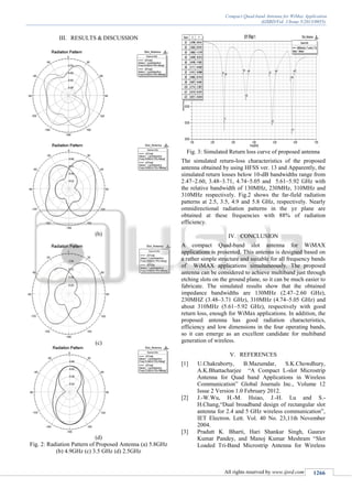 Compact Quad-band Antenna for WiMax Application
(IJSRD/Vol. 1/Issue 5/2013/0055)
All rights reserved by www.ijsrd.com 1266
III. RESULTS & DISCUSSION
(b)
(c)
(d)
Fig. 2: Radiation Pattern of Proposed Antenna (a) 5.8GHz
(b) 4.9GHz (c) 3.5 GHz (d) 2.5GHz
Fig. 3: Simulated Return loss curve of proposed antenna
The simulated return-loss characteristics of the proposed
antenna obtained by using HFSS ver. 13 and Apparently, the
simulated return losses below 10-dB bandwidths range from
2.47–2.60, 3.48–3.71, 4.74–5.05 and 5.61–5.92 GHz with
the relative bandwidth of 130MHz, 230MHz, 310MHz and
310MHz respectively. Fig.2 shows the far-field radiation
patterns at 2.5, 3.5, 4.9 and 5.8 GHz, respectively. Nearly
omnidirectional radiation patterns in the yz plane are
obtained at these frequencies with 88% of radiation
efficiency.
IV. CONCLUSION
A compact Quad-band slot antenna for WiMAX
applications is presented. This antenna is designed based on
a rather simple structure and suitable for all frequency bands
of WiMAX applications simultaneously. The proposed
antenna can be considered to achieve multiband just through
etching slots on the ground plane, so it can be much easier to
fabricate. The simulated results show that the obtained
impedance bandwidths are 130MHz (2.47–2.60 GHz),
230MHZ (3.48–3.71 GHz), 310MHz (4.74–5.05 GHz) and
about 310MHz (5.61–5.92 GHz), respectively with good
return loss, enough for WiMax applications. In addition, the
proposed antenna has good radiation characteristics,
efficiency and low dimensions in the four operating bands,
so it can emerge as an excellent candidate for multiband
generation of wireless.
V. REFERENCES
[1] U.Chakraborty, B.Mazumdar, S.K.Chowdhury,
A.K.Bhattacharjee “A Compact L-slot Microstrip
Antenna for Quad band Applications in Wireless
Communication” Global Journals Inc., Volume 12
Issue 2 Version 1.0 February 2012.
[2] J.-W.Wu, H.-M. Hsiao, J.-H. Lu and S.-
H.Chang,“Dual broadband design of rectangular slot
antenna for 2.4 and 5 GHz wireless communication”,
IET Electron. Lett. Vol. 40 No. 23,11th November
2004.
[3] Pradutt K. Bharti, Hari Shankar Singh, Gaurav
Kumar Pandey, and Manoj Kumar Meshram “Slot
Loaded Tri-Band Microstrip Antenna for Wireless
 