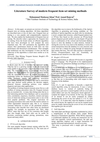 IJSRD - International Journal for Scientific Research & Development| Vol. 1, Issue 5, 2013 | ISSN (online): 2321-0613
All rights reserved by www.ijsrd.com 1272
Abstract— In this paper, we present an overview of existing
frequent item set mining algorithms. All these algorithms
are described more or less on their own. Frequent item set
mining is a very popular and computationally expensive
task. We also explain the fundamentals of frequent item set
mining. We describe today’s approaches for frequent item
set mining. From the broad variety of efficient algorithms
that have been developed we will compare the most
important ones. We will systematize the algorithms and
analyse their performance based on both their run time
performance and theoretical considerations. Their strengths
and weaknesses are also investigated. It turns out that the
behaviour of the algorithms is much more similar as to be
expected.
Keywords: Data Mining, Frequent Itemset, Broglet’s FP-
Growth, SaM Algorithm
I. INTRODUCTION
In recent years the size of database has increased rapidly.
This has led to a growing interest in the development of
tools capable in the automatic extraction of knowledge from
data. The term data mining or knowledge discovery in
database has been adopted for a field of research dealing
with the automatic discovery of implicit information or
knowledge within the databases. The implicit information
within databases, mainly the interesting association
relationships among sets of objects that lead to association
rules may disclose useful patterns for decision support,
financial forecast, marketing policies, even medical
diagnosis and many other applications.
The problem of mining frequent itemsets arose first as a sub
problem of mining association rules [9]. Frequent itemsets
play an essential role in many data mining tasks that try to
find interesting patterns from databases such as association
rules, correlations, sequences, classifiers, clusters and many
more of which the mining of association rules is one of the
most popular problems. The original motivation for
searching association rules came from the need to analyse so
called supermarket transaction data, that is, to examine
customer behaviour in terms of the purchased products.
Association rules describe how often items are purchased
together. For example, an association rule “beer, chips
(80%)” states that four out of five customers that bought
beer also bought chips. Such rules can be useful for
decisions concerning product pricing, promotions, store
layout and many others.
II. LITERATURE SURVEY
A. FP-Growth Algorithm
The most popular frequent itemset mining called the FP-
Growth algorithm was introduced by [5]. The main aim of
this algorithm was to remove the bottlenecks of the Apriori-
Algorithm in generating and testing candidate set. The
problem of Apriori algorithm was dealt with, by introducing
a novel, compact data structure, called frequent pattern tree,
or FP-tree then based on this structure an FP-tree-based
pattern fragment growth method was developed. FP-growth
uses a combination of the vertical and horizontal database
layout to store the database in main memory. Instead of
storing the cover for every item in the database, it stores the
actual transactions from the database in a tree structure and
every item has a linked list going through all transactions
that contain that item. This new data structure is denoted by
FP-tree (Frequent-Pattern tree) [4]. Essentially, all
transactions are stored in a tree data structure.
B. Broglet’s FP-Growth
Broglet implemented an efficient FP-Growth [1] algorithm
using C Language. The FP-growth in his implementation
pre-processes the transaction database according to [1] is as
follows:
1. In an initial scan the frequencies of the items (support of
single element item sets) are determined. 2. All infrequent
items, that is, all items that appear in fewer transactions than
a user-specified minimum number are discarded from the
transactions, since, obviously, they can never be part of a
frequent item set. 3. The items in each transaction are sorted,
so that they are in descending order with respect to their
frequency in the database.
Eclat
Eclat [11, 8, and 3] algorithm is basically a depth-first
search algorithm using set intersection. It uses a vertical
database layout i.e. instead of explicitly listing all
transactions; each item is stored together with its cover (also
called tidlist) and uses the intersection based approach to
compute the support of an itemset. In this way, the support
of an itemset X can be easily computed by simply
intersecting the covers of any two subsets Y, Z ⊆ X, such
that Y U Z = X. It states that, when the database is stored in
the vertical layout, the support of a set can be counted much
easier by simply intersecting the covers of two of its subsets
that together give the set itself.
C. SaM Algorithm
The SaM (Split and Merge) algorithm established by [10] is
a simplification of the already fairly simple RElim
(Recursive Elimination) algorithm. While RElim represents
a (conditional) database by storing one transaction list for
each item (partially vertical representation), the split and
merge algorithm employs only a single transaction list
(purely horizontal representation), stored as an array.
This array is processed with a simple split and merge
scheme,
Literature Survey of modern frequent item set mining methods
Mohammad Mudassar Khan1
Prof. Anand Rajavat2
1,2
Shri Vaishnav Institute of Technology & Science Indore, India
 
