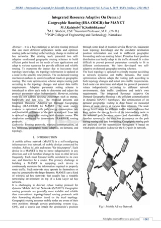 IJSRD - International Journal for Scientific Research & Development| Vol. 1, Issue 6, 2013 | ISSN (online): 2321-0613
All rights reserved by www.ijsrd.com 1282
Abstract— It is a big challenge to develop routing protocol
that can meet different application needs and optimize
routing paths according to the topology change in mobile ad
hoc networks. The existing work presented two self-
adaptive on-demand geographic routing schemes to build
efficient paths based on the needs of user applications and
adapt to various scenarios for provide efficient and reliable
routing. To overcome the impact due to inaccurate local
topology knowledge, the topology information is updated at
a node in the specific time periods. The on-demand routing
mechanism reduces to control overhead made on geographic
routing. The route optimization scheme adapts routing path
according to the topology changes and actual data traffic
requirements. Adaptive parameter setting scheme is
introduced to allow each node to determine and adjust the
protocol parameter values independently. However, existing
work did not address resource parameters such as energy,
bandwidth and data loss. The proposal presents and
Integrated Resource Adaptive on Demand Geographic
Routing (IRA-ODGR) for MANET. The node energy
resource is optimized with path energy consumption rate
and bandwidth utilization of the path is analysed. Loss rate
is reduced in geographic routing with dynamic routes. The
simulation conducted to demonstrate IRA-ODGR routing
protocols.
Keywords: Routing protocols, wireless communication, ad
hoc networks, geographic route, adaptive, on-demand, and
topology.
I. INTRODUCTION
A mobile ad-hoc network (MANET) is a self-configuring
infrastructure less network of mobile devices connected by
wireless. Ad hoc is Latin and means "for this purpose". Each
device in a MANET is free to move independently in any
direction, and will therefore change its links to other devices
frequently. Each must forward traffic unrelated to its own
use, and therefore be a router. The primary challenge in
building a MANET is equipping each device to
continuously maintain the information required to properly
route traffic. Such networks may operate by themselves or
may be connected to the larger Internet. MANETs are a kind
of wireless ad hoc networks that usually has a routable
networking environment on top of a Link Layer ad hoc
network.
It is challenging to develop robust routing protocol for
dynamic Mobile Ad Hoc Networks (MANET). Geographic
routing protocols are generally more scalable and reliable
than conventional topology-based routing protocols with
their forwarding decisions based on the local topology.
Geographic routing assumes mobile nodes are aware of their
own positions through certain positioning system (e.g.,
GPS), and a source can obtain the destination’s position
through some kind of location service However, inaccurate
local topology knowledge and the out-dated destination
position information can lead to inefficient geographic
forwarding and even routing failure. Proactive local position
distribution can hardly adapt to the traffic demand. It is also
difficult to pre-set protocol parameters correctly to fit in
different environments. We have developed two self-
adaptive on-demand geographic routing schemes.
The local topology is updated in a timely manner according
to network dynamics and traffic demands. Our route
optimization scheme adapts the routing path according to
both topology changes and actual data traffic requirements.
Each node can determine and adjust the protocol parameter
values independently according to different network
environments, data traffic conditions and node's own
requirements. The integrated Resource Adaptive On
Demand Geographic Routing is the efficient communication
in dynamic MANET topologies. The optimization of on
demand geographic routing is done based on measured
values of node energy at various time intervals. The node
energy level varies for different traffic load conditions that
keep update the energy levels of the intermediary node in
the selected path between source and destination (S-D).
Another resource is the data loss occurrence on the path
during routing and data forwarding. Geographic routing path
are analysed for the transmission throughput it based on
which path allocation is done for the S-D pairs in network.
Fig 1: Mobile Ad hoc Network
Integrated Resource Adaptive On Demand
Geographic Routing (IRA-ODGR) for MANET
M J.Kalaiselvi1
K.Sathishkumar2
1
M.E. Student, CSE 2
Assistant Professor, M.E., (Ph.D.)
1,2
PGP College of Engineering and Technology, Namakkal
 