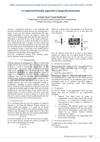 IJSRD - International Journal for Scientific Research & Development| Vol. 1, Issue 6, 2013 | ISSN (online): 2321-0613
All rights reserved by www.ijsrd.com 1292
Abstract— compressed sensing is a new technique that
discards the Shannon Nyquist theorem for reconstructing a
signal. It uses very few random measurements that were
needed traditionally to recover any signal or image. The
need of this technique comes from the fact that most of the
information is provided by few of the signal coefficients,
then why do we have to acquire all the data if it is thrown
away without being used. A number of review articles and
research papers have been published in this area. But with
the increasing interest of practitioners in this emerging field
it is mandatory to take a fresh look at this method and its
implementations. The main aim of this paper is to review the
compressive sensing theory and its applications.
Keywords: Compressed sensing (CS), Sparsity, sparse
matrix, nonlinear image reconstruction
I. INTRODUCTION
With the increase of technology the amount of data being
transferred from here to there is also increasing day by day.
So there is a need to increase the storage space for this
increased data. As storage space can be increased up to
some extent, so compression of data is necessary. Data
compression can be done by reconstructing the signals or
images in a compressed form. [1] Various compression
techniques were used till date like JPEG compression,
wavelet coding, Predictive coding, bit plane slicing etc. But
all these terms are lossy and require a lot of time for the
complete process. So a new term compressed sensing or
Compressive sampling or sparse sampling comes into
picture. Moreover all the information collected is never used
to represent the desired signal or image. Only few of Fourier
coefficients are used and all other are get wasted. Then the
question arises if we have to throw away most of the data
collected then why do we have to acquire it at all?[1] And
why do we waste so much of time in gathering the data that
is simply thrown away? So, CS comes into picture.
A. Introduction to CS
CS is a technique that uses very few samples of a signal to
represent it. [4] From the Shannon Nyquist theorem we
require double the samples of a signal for its proper
reconstruction. But CS theory uses random samples (say N)
of that of total M samples of a signal (where N<M). [2][3]
Let X be a signal for which we want a sparse representation
in the form of its ortho norms Ψ and α, as
X= Ψ * α
If we use K samples of α (k<M), we can recover our signal.
As we cannot directly measure the recovery of signal, we
have to use a representation Z such that
Z= Ф * Ψ * α
Z= Ф * X
Where Ф is sparse matrix representation of X having few
rows that of α. It is necessary for Cs to take place that
N<K<M.[3][4]
Now the question arises that if we have to take random
samples of a signal, then its location should be known a
priori. But CS theory does not use this fact, yet it gives
faithful results. For this reason, it uses a number of tools
from the theory of probability.
B. Introduction to Sparsity
Sparsity refers to the number of non – zero coefficients of a
signal.[2] A matrix represented with very few non – zero
terms is a sparse matrix.
C. Image Reconstruction
Generating an image from scattered or under sampled data is
the reconstruction of image. For CS, the image must be
reconstructed non-linearly, i.e. the apparatus used to collect
information must be of nonlinear type.[1][5] Image is
reconstructed from projections taken from different
directions.
D. CS approach
For the CS theory to get implemented, there are three
aspects that must be fulfilled by any signal/image
[1][4][10]-
1 Sparsity: The signal must be sparse or
compressible in some other domain like wavelet
or Fourier… i.e. it must have a number of zero
value pixels in case of image or coefficients in
case of a signal.
2 In coherence: The different pixels of an image
must be loosely connected with the other pixels.
They must be independent to each other. There
should be no relation between different
coefficients of a signal.
3 Non-linear reconstruction: The image/signal must
be recovered non-linearly.
E. Working mechanism of CS
A simple look at the working of CS is given below. Steps
involved are:
1. Under sampled data:
A Compressed Sensing Approach to Image Reconstruction
Arvinder Kaur1
Sumit Budhiraja2
1,2
Department of electronics and communication engineering
1,2
Punjab University, Chandigarh., India
 