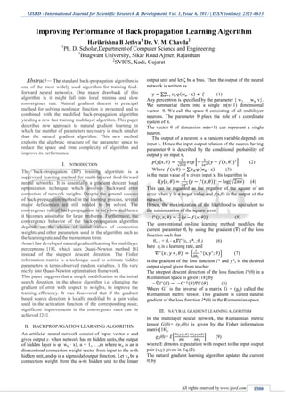 IJSRD - International Journal for Scientific Research & Development| Vol. 1, Issue 6, 2013 | ISSN (online): 2321-0613
All rights reserved by www.ijsrd.com 1300
Abstract— The standard back-propagation algorithm is
one of the most widely used algorithm for training feed-
forward neural networks. One major drawback of this
algorithm is it might fall into local minima and slow
convergence rate. Natural gradient descent is principal
method for solving nonlinear function is presented and is
combined with the modified back-propagation algorithm
yielding a new fast training multilayer algorithm. This paper
describes new approach to natural gradient learning in
which the number of parameters necessary is much smaller
than the natural gradient algorithm. This new method
exploits the algebraic structure of the parameter space to
reduce the space and time complexity of algorithm and
improve its performance.
I. INTRODUCTION
The back-propagation (BP) training algorithm is a
supervised learning method for multi-layered feed-forward
neural networks. It is essentially a gradient descent local
optimization technique which involves backward error
correction of network weights. Despite the general success
of back-propagation method in the learning process, several
major deficiencies are still needed to be solved. The
convergence rate of back-propagation is very low and hence
it becomes unsuitable for large problems. Furthermore, the
convergence behavior of the back-propagation algorithm
depends on the choice of initial values of connection
weights and other parameters used in the algorithm such as
the learning rate and the momentum term.
Amari has developed natural gradient learning for multilayer
perceptrons [18], which uses Quasi-Newton method [6]
instead of the steepest descent direction. The Fisher
information matrix is a technique used to estimate hidden
parameters in terms observed random variables. It fits very
nicely into Quasi-Newton optimization framework.
This paper suggests that a simple modification to the initial
search direction, in the above algorithm i.e. changing the
gradient of error with respect to weights, to improve the
training efficiency. It was discovered that if the gradient
based search direction is locally modified by a gain value
used in the activation function of the corresponding node,
significant improvements in the convergence rates can be
achieved [24].
II. BACKPROPAGATION LEARNING ALGORITHM
An artificial neural network consist of input vector x and
gives output y. when network has m hidden units, the output
of hidden layer is φ( wα · x), α = 1,. . .,m where wα is an n
dimensional connection weight vector from input to the α-th
hidden unit, and φ is a sigmoidal output function. Let vα be a
connection weight from the α-th hidden unit to the linear
output unit and let ζ be a bias. Then the output of the neural
network is written as
∑ ( ) (1)
Any perceptron is specified by the parameter { w1, . . . ,wα; v}.
We summarize them into a single m(n+1) dimensional
vector θ. We call the space S consisting of all multilayer
neurons. The parameter θ plays the role of a coordinate
system of S.
The vector θ of dimension m(n+1) can represent a single
neuron.
The output of a neuron is a random variable depends on
input x. Hence the input output relation of the neuron having
parameter θ is described by the conditional probability of
output y on input x,
( | )
√
[ * ( )+ ] (2)
Where ( ) ∑ ( ) (3)
is the mean value of y given input x. Its logarithm is
( | ) * ( )+ (√ ) (4)
This can be regarded as the negative of the square of an
error when y is a target value and f(x,θ) is the output of the
network.
Hence, the maximization of the likelihood is equivalent to
the minimization of the square error
( ) * ( )+ (5)
The conventional on-line learning method modifies the
current parameter θt by using the gradient ( ) of the loss
function such that
θt+1 = θt - ηt (xt ,y*t ;θt ) (6)
here ηt is a learning rate, and
( ) { ( )} (7)
is the gradient of the loss function l* and y*t is the desired
output signal given from teacher.
The steepest descent direction of the loss function l*(θ) in a
Riemannian space is given [18] by
( ) ( ) ( ) (8)
Where G-1
is the inverse of a matrix G = (gij) called the
Riemannian metric tensor. This gradient is called natural
gradient of the loss function l*(θ) in the Riemannian space.
III. NATURAL GRADIENT LEARNING ALGORITHM
In the multilayer neural network, the Riemannian metric
tensor G(θ)= (gij(θ)) is given by the Fisher information
matrix[18],
gij(θ)= E[
( | ) ( | )
] (9)
where E denotes expectation with respect to the input output
pair (x,y) given in Eq.(2).
The natural gradient learning algorithm updates the current
θt by
Improving Performance of Back propagation Learning Algorithm
Harikrishna B Jethva1
Dr. V. M. Chavda2
1
Ph. D. Scholar,Department of Computer Science and Engineering
1
Bhagwant University, Sikar Road Ajmer, Rajasthan
2
SVICS, Kadi, Gujarat
 