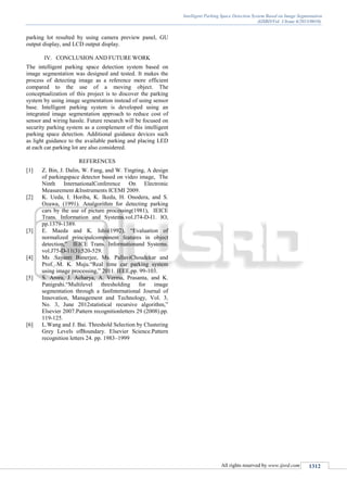 Intelligent Parking Space Detection System Based on Image Segmentation
(IJSRD/Vol. 1/Issue 6/2013/0010)
All rights reserved by www.ijsrd.com 1312
parking lot resulted by using camera preview panel, GU
output display, and LCD output display.
IV. CONCLUSION AND FUTURE WORK
The intelligent parking space detection system based on
image segmentation was designed and tested. It makes the
process of detecting image as a reference more efficient
compared to the use of a moving object. The
conceptualization of this project is to discover the parking
system by using image segmentation instead of using sensor
base. Intelligent parking system is developed using an
integrated image segmentation approach to reduce cost of
sensor and wiring hassle. Future research will be focused on
security parking system as a complement of this intelligent
parking space detection. Additional guidance devices such
as light guidance to the available parking and placing LED
at each car parking lot are also considered.
REFERENCES
[1] Z. Bin, J. Dalin, W. Fang, and W. Tingting, A design
of parkingspace detector based on video image, The
Ninth InternationalConference On Electronic
Measurement &Instruments ICEMI 2009.
[2] K. Ueda, I. Horiba, K. Ikeda, H. Onodera, and S.
Ozawa, (1991). Analgorithm for detecting parking
cars by the use of picture processing(1981), IEICE
Trans. Information and Systems.vol.J74-D-I1. IO,
pp.1379-1389.
[3] E. Maeda and K. Ishii(1992), “Evaluation of
normalized principalcomponent features in object
detection,” IEICE Trans. Informationand Systems.
vol.J75-D-11(3):520-529.
[4] Ms .Sayanti Banerjee, Ms. PallaviChoudekar and
Prof. M. K. Muju.“Real time car parking system
using image processing,” 2011. IEEE,pp. 99-103.
[5] S. Arora, J. Acharya, A. Verma, Prasanta, and K.
Panigrahi.“Multilevel thresholding for image
segmentation through a fastInternational Journal of
Innovation, Management and Technology, Vol. 3,
No. 3, June 2012statistical recursive algorithm,”
Elsevier 2007.Pattern recognitionletters 29 (2008).pp.
119-125.
[6] L.Wang and J. Bai. Threshold Selection by Clustering
Grey Levels ofBoundary. Elsevier Science.Pattern
recognition letters 24. pp. 1983–1999
 